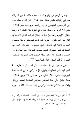 ‫ﻭﻋﻠﻰ ﺍﻟﺭﻏﻡ ﻤﻥ ﻭﻗﻭﻉ ﺃﺤﺩﺍﺙ ﻋﻨﻑ ﻤﺘﻘﻁﻌﺔ ﺒﻴﻥ ﻗـﻭﺍﺕ‬
‫ﺠﺎﺭﺍﻨﺞ ﻭﻗﻭﺍﺕ ﻤﺸﺎﺭ ﺨﻼل ﻋﺎﻡ ٤٩٩١ ﻓﺈﻥ ﺘﻘﺎﺭ ‪‬ﺎ ﻴﻌﺘﺩ ﺒـﻪ‬
          ‫ﺒ‬
‫ﺒﻴﻥ ﺍﻟﺯﻋﻴﻤﻴﻥ ﺍﻟﺠﻨﻭﺒﻴﻴﻥ ﻗﺩ ﺒﺩﺍ ﻭﺍﻀ ‪‬ﺎ ﻤﻊ ﺒﺩﺍﻴﺔ ﻋﺎﻡ ٥٩٩١.‬
                    ‫ﺤ‬
‫ﻭﻓﻲ ٧٢ ﺃﺒﺭﻴل ﻤﻥ ﺫﺍﺕ ﺍﻟﻌﺎﻡ ﻭﻗﻊ ﺍﻟﻁﺭﻓـﺎﻥ ﺍﺘﻔﺎ ﹰـﺎ ﻋـﺭﻑ‬
       ‫ﻗ‬
‫ﺒﺎﺘﻔﺎﻕ ﻻﻓﻭﻥ، ﺭﺍﺤﺎ ﻤﻥ ﺨﻼﻟﻪ ﻴﻌﻠﻨﺎﻥ ﺍﻟﻭﻗﻑ ﺍﻟﺩﺍﺌﻡ ﻹﻁـﻼﻕ‬
‫ﺍﻟﻨﺎﺭ ﺒﻴﻥ ﺍﻟﺤﺭﻜﺘﻴﻥ، ﻭﺤﺭﻴﺔ ﺘﺤﺭﻙ ﻗﻭﺍﺘﻬﻤـﺎ، ﻭﻜـﺫﺍ ﺴـﻜﺎﻥ‬
‫ﺍﻟﺠﻨﻭﺏ ﻗﺎﻁﺒﺔ ﻓﻲ ﺍﻟﻤﻨﺎﻁﻕ ﺍﻟﺘﻲ ﻴﺴﻴﻁﺭﺍﻥ ﻋﻠﻴﻬـﺎ، ﻭﺍﻟﺴـﻌﻲ‬
‫ﺍﻟﻤﺸﺘﺭﻙ ﻨﺤﻭ ﺤﺼﻭل ﺸﻌﺏ ﺠﻨﻭﺏ ﺍﻟﺴﻭﺩﺍﻥ ﻋﻠﻰ ﺤﻕ ﺘﻘﺭﻴﺭ‬
‫ﺍﻟﻤﺼﻴﺭ، ﻓﻀﻼ ﻋﻥ ﺩﻋﻭﺓ ﻜﺎﻓﺔ ﺍﻟﻤﺠﻤﻭﻋﺎﺕ ﺍﻟﺠﻨﻭﺒﻴﺔ ﺍﻟﻤﺴﻠﺤﺔ‬
                                        ‫ﹰ‬
                  ‫ﺍﻷﺨﺭﻯ ﻟﻭﻗﻑ ﺇﻁﻼﻕ ﺍﻟﻨﺎﺭ ﻓﻴﻤﺎ ﺒﻴﻨﻬﺎ )٨٦٢(.‬
‫ﻋﻠﻰ ﺼﻌﻴﺩ ﺁﺨﺭ ﻓﻘﺩ ﻋﻘﺩﺕ ﺴـﺎﺌﺭ ﻓﺼـﺎﺌل ﺍﻟﻤﻌﺎﺭﻀـﺔ‬
‫ﺍﻟﺴﻭﺩﺍﻨﻴﺔ )ﻤﻥ ﺸﻤﺎﻟﻴﺔ ﻭﺠﻨﻭﺒﻴـﺔ( ﻤـﺅﺘﻤ ‪‬ﺍ ﻓـﻲ ﺍﻟﻌﺎﺼـﻤﺔ‬
              ‫ﺭ‬
‫ﺍﻹﺭﺘﻴﺭﻴﺔ ﺃﺴﻤﺭﺓ ﺨﻼل ﺍﻟﻔﺘﺭﺓ ﻤﻥ ٥١ ﺇﻟﻰ ٣٢ ﻴﻭﻨﻴﻭ ٥٩٩١.‬
‫ﺤﻴﺙ ﺃﻁﻠﻕ ﻋﻠﻰ ﻫﺫﺍ ﺍﻟﻤﺅﺘﻤﺭ )ﻤﺅﺘﻤﺭ ﺍﻟﻘﻀﺎﻴﺎ ﺍﻟﻤﺼـﻴﺭﻴﺔ(.‬
‫ﻭﻟﻌل ﺃﻫﻡ ﻤﺎ ﺍﺘﻔﻕ ﻋﻠﻴﻪ ﺍﻟﻤﺅﺘﻤﺭﻭﻥ ﺒﺼـﺩﺩ ﻤﺸـﻜﻠﺔ ﺠﻨـﻭﺏ‬

                                                          ‫)٨٦٢(‬
‫ﺍﻨﻅﺭ ﻓﻲ ﻫﺫﺍ ﺍﻟﻤﻀﻤﻭﻥ: ﻤﺤﻤﺩ ﺃﺒﻭ ﺍﻟﻔﻀل، ﺍﻟﻤﺼﺎﻟﺤﺔ ﻭﺍﻟﺤـﺭﺏ‬
‫ﻓﻲ ﺠﻨﻭﺏ ﺍﻟﺴﻭﺩﺍﻥ، ﻤﺠﻠﺔ ﺍﻟﺴﻴﺎﺴﺔ ﺍﻟﺩﻭﻟﻴﺔ، ﺍﻟﻌـﺩﺩ )٣٢١(، ﻴﻨـﺎﻴﺭ‬
                                   ‫٦٩٩١، ﺹ ٤٤٢، ٥٤٢.‬
                          ‫- ٣٠٣ -‬
 