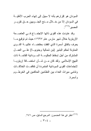 ‫ﺍﻟﺴﻭﺩﺍﻥ ﻫﻭ ﺇﻗﺭﺍﺭﻫﻡ ﺒﺄﻨﻪ ﻻ ﺴﺒﻴل ﺇﻟﻰ ﺇﻨﻬﺎﺀ ﺍﻟﺤﺭﺏ ﺍﻷﻫﻠﻴـﺔ‬
‫ﻓﻲ ﺍﻟﺴﻭﺩﺍﻥ ﺇﻻ ﻤﻥ ﺨـﻼل ﻤـﻨﺢ ﺍﻟﺠﻨـﻭﺒﻴﻴﻥ ﺤـﻕ ﺘﻘﺭﻴـﺭ‬
                                            ‫ﺍﻟﻤﺼﻴﺭ)٩٦٢(.‬
‫ﻭﻗﺩ ﻋﺎﻭﺩﺕ ﻫﺫﻩ ﺍﻟﻘﻭﻯ ﺫﺍﺘﻬﺎ ﺍﻻﺠﺘﻤـﺎﻉ ﻓـﻲ ﺍﻟﻌﺎﺼـﻤﺔ‬
‫ﺍﻹﺭﻴﺘﺭﻴﺔ ﺨﻼل ﺸﻬﺭ ﻤﺎﺭﺱ ﻋﺎﻡ ٧٩٩١؛ ﺤﻴﺙ ﺘﻡ ﺘﻭﻗﻴﻊ ﻤـﺎ‬
‫ﻴﻌﺭﻑ ﺒﺎﺘﻔﺎﻕ ﺃﺴﻤﺭﺓ ﺍﻟﺫﻱ ﺍﺘﻔﻘﺕ ﺒﻤﻘﺘﻀـﺎﻩ ﻏﺎﻟﺒﻴـﺔ ﺍﻟﻘـﻭﻯ‬
‫ﺍﻟﻤﻨﺎﻭﺌﺔ ﻟﺤﻜﻡ ﺍﻟﺒﺸﻴﺭ )ﻤﻥ ﺸﻤﺎﻟﻴﺔ ﻭﺠﻨﻭﺒﻴـﺔ( ﻋﻠـﻰ ﺍﻟﻌﻤـل‬
‫ﺍﻟﻤﺸﺘﺭﻙ ﻤﻥ ﺃﺠل ﺇﺴﻘﺎﻁ ﺍﻟﺤﻜﻭﻤـﺔ ﺍﻟﺴـﻭﺩﺍﻨﻴﺔ ﺍﻟﻘﺎﺌﻤـﺔ ﺫﺍﺕ‬
‫ﺍﻟﻨﻬﺞ ﺍﻹﺴﻼﻤﻲ. ﻭﻟﻘﺩ ﻜﺎﻥ ﻤـﻥ ﺸـﺄﻥ ﺍﺴﺘﻀـﺎﻓﺔ ﺇﺭﻴﺘﺭﻴـﺎ‬
‫ﻻﺠﺘﻤﺎﻋﺎﺕ ﺍﻟﻘﻭﻯ ﺍﻟﺴﻭﺩﺍﻨﻴﺔ ﺍﻟﻤﺘﻤﺭﺩﺓ ﺃﻥ ﺘﻔﺎﻗﻤـﺕ ﺍﻟﺨﻼﻓـﺎﺕ‬
‫ﻭﺘﻨﺎﻤﻲ ﻤﻴﺭﺍﺙ ﺍﻟﻌﺩﺍﺀ ﺒﻴﻥ ﺍﻟﻨﻅﺎﻤﻴﻥ ﺍﻟﺤﺎﻜﻤﻴﻥ ﻓﻲ ﺍﻟﺨﺭﻁـﻭﻡ‬
                                                ‫ﻭﺃﺴﻤﺭﺓ.‬




                                                       ‫)٩٦٢(‬
          ‫ﺍﻨﻅﺭ ﻓﻲ ﻫﺫﺍ ﺍﻟﻤﻀﻤﻭﻥ: ﺍﻟﻤﺭﺠﻊ ﺍﻟﺴﺎﺒﻕ، ﺹ ٦٤٢.‬
                       ‫- ٤٠٣ -‬
 