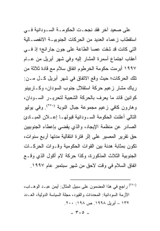 ‫ﻋﻠﻰ ﺼﻌﻴﺩ ﺁﺨﺭ ﻓﻘﺩ ﻨﺠﺤـﺕ ﺍﻟﺤﻜﻭﻤـﺔ ﺍﻟﺴـﻭﺩﺍﻨﻴﺔ ﻓـﻲ‬
‫ﺍﺴﺘﻘﻁﺎﺏ ﺯﻋﻤﺎﺀ ﺍﻟﻌﺩﻴﺩ ﻤﻥ ﺍﻟﺤﺭﻜﺎﺕ ﺍﻟﺠﻨﻭﺒﻴـﺔ ﺍﻻﻨﻔﺼـﺎﻟﻴﺔ‬
‫ﺍﻟﺘﻲ ﻜﺎﻨﺕ ﻗﺩ ﺸﻘﺕ ﻋﺼﺎ ﺍﻟﻁﺎﻋﺔ ﻋﻠﻰ ﺠﻭﻥ ﺠﺎﺭﺍﻨﺞ؛ ﺇﺫ ﻓـﻲ‬
‫ﺃﻋﻘﺎﺏ ﺍﺠﺘﻤﺎﻉ ﺃﺴﻤﺭﺓ ﺍﻟﻤﺸﺎﺭ ﺇﻟﻴﻪ ﻭﻓﻲ ﺸﻬﺭ ﺃﺒﺭﻴل ﻤﻥ ﻋـﺎﻡ‬
‫٧٩٩١ ﺃﺒﺭﻤﺕ ﺤﻜﻭﻤﺔ ﺍﻟﺨﺭﻁﻭﻡ ﺍﺘﻔﺎﻕ ﺴﻼﻡ ﻤﻊ ﻗﺎﺩﺓ ﺜﻼﺜﺔ ﻤﻥ‬
‫ﺘﻠﻙ ﺍﻟﺤﺭﻜﺎﺕ؛ ﺤﻴﺙ ﻭﻗﻊ ﺍﻻﺘﻔﺎﻕ ﻓﻲ ﺸﻬﺭ ﺃﺒﺭﻴل ﻜـل ﻤـﻥ:‬
‫ﺭﻴﺎﻙ ﻤﺸﺎﺭ ﺯﻋﻴﻡ ﺤﺭﻜﺔ ﺍﺴﺘﻘﻼل ﺠﻨﻭﺏ ﺍﻟﺴﻭﺩﺍﻥ، ﻭﻜـﺎﺭﺒﻴﻨﻭ‬
‫ﻜﻭﺍﻨﻴﻥ ﻗﺎﺌﺩ ﻤﺎ ﻴﻌﺭﻑ ﺒﺎﻟﺤﺭﻜﺔ ﺍﻟﺸﻌﺒﻴﺔ ﻟﺘﺤﺭﻴـﺭ ﺍﻟﺴـﻭﺩﺍﻥ،‬
‫ﻭﻫﺎﺭﻭﻥ ﻜﺎﻓﻲ ﺯﻋﻴﻡ ﻤﺠﻤﻭﻋﺔ ﺠﺒﺎل ﺍﻟﻨﻭﺒﺔ )٠٧٢(. ﻭﻓﻲ ﻴﻭﻟﻴﻭ‬
‫ﺍﻟﺘﺎﻟﻲ ﺃﻋﻠﻨﺕ ﺍﻟﺤﻜﻭﻤﺔ ﺍﻟﺴـﻭﺩﺍﻨﻴﺔ ﻗﺒﻭﻟﻬـﺎ ﺇﻋـﻼﻥ ﺍﻟﻤﺒـﺎﺩﺉ‬
‫ﺍﻟﺼﺎﺩﺭ ﻋﻥ ﻤﻨﻅﻤﺔ ﺍﻹﻴﺠﺎﺩ، ﻭﺍﻟﺫﻱ ﻴﻘﻀﻲ ﺒﺈﻋﻁﺎﺀ ﺍﻟﺠﻨﻭﺒﻴﻴﻥ‬
‫ﺤﻕ ﺘﻘﺭﻴﺭ ﺍﻟﻤﺼﻴﺭ ﻋﻠﻰ ﺇﺜﺭ ﻓﺘﺭﺓ ﺍﻨﺘﻘﺎﻟﻴﺔ ﻤﺩﺘﻬﺎ ﺃﺭﺒﻊ ﺴﻨﻭﺍﺕ،‬
‫ﺘﻜﻭﻥ ﺒﻤﺜﺎﺒﺔ ﻫﺩﻨﺔ ﺒﻴﻥ ﺍﻟﻘﻭﺍﺕ ﺍﻟﺤﻜﻭﻤﻴﺔ ﻭﻗـﻭﺍﺕ ﺍﻟﺤﺭﻜـﺎﺕ‬
‫ﺍﻟﺠﻨﻭﺒﻴﺔ ﺍﻟﺜﻼﺙ ﺍﻟﻤﺫﻜﻭﺭﺓ، ﻭﻜﺫﺍ ﺤﺭﻜﺔ ﻻﻡ ﺃﻜﻭل ﺍﻟﺫﻱ ﻭﻗـﻊ‬
   ‫ﺍﺘﻔﺎﻕ ﺍﻟﺴﻼﻡ ﻓﻲ ﻭﻗﺕ ﻻﺤﻕ ﻤﻥ ﺸﻬﺭ ﺴﺒﺘﻤﺒﺭ ﻋﺎﻡ ٧٩٩١.‬


                                                              ‫)٠٧٢(‬
‫ﺭﺍﺠﻊ ﻓﻲ ﻫﺫﺍ ﺍﻟﻤﻀﻤﻭﻥ ﻋﻠﻰ ﺴﺒﻴل ﺍﻟﻤﺜﺎل: ﺃﻴﻤﻥ ﻋﺒـﺩ ﺍﻟﻭﻫـﺎﺏ،‬
‫ﺍﻷﺯﻤﺔ ﺍﻟﺴﻭﺩﺍﻨﻴﺔ: ﺍﻟﻤﺤﺩﺩﺍﺕ ﻭﺍﻟﻘﻴﻭﺩ، ﻤﺠﻠﺔ ﺍﻟﺴﻴﺎﺴﺔ ﺍﻟﺩﻭﻟﻴﺔ، ﺍﻟﻌـﺩﺩ‬
                        ‫٢٣١ – ﺃﺒﺭﻴل ٨٩٩١. ﺹ ٨٩١: ٠٠٢.‬
                           ‫- ٥٠٣ -‬
 