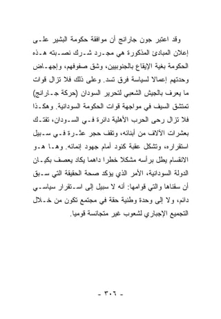 ‫ﻭﻗﺩ ﺍﻋﺘﺒﺭ ﺠﻭﻥ ﺠﺎﺭﺍﻨﺞ ﺃﻥ ﻤﻭﺍﻓﻘﺔ ﺤﻜﻭﻤﺔ ﺍﻟﺒﺸﻴﺭ ﻋﻠـﻰ‬
‫ﺇﻋﻼﻥ ﺍﻟﻤﺒﺎﺩﺉ ﺍﻟﻤﺫﻜﻭﺭﺓ ﻫﻲ ﻤﺠـﺭﺩ ﺸـﺭﻙ ﻨﺼـﺒﺘﻪ ﻫـﺫﻩ‬
‫ﺍﻟﺤﻜﻭﻤﺔ ﺒﻐﻴﺔ ﺍﻹﻴﻘﺎﻉ ﺒﺎﻟﺠﻨﻭﺒﻴﻴﻥ، ﻭﺸﻕ ﺼﻔﻭﻓﻬﻡ، ﻭﺇﺠﻬـﺎﺽ‬
‫ﻭﺤﺩﺘﻬﻡ ﺇﻋﻤﺎﻻ ﻟﺴﻴﺎﺴﺔ ﻓﺭﻕ ﺘﺴﺩ. ﻭﻋﻠﻰ ﺫﻟﻙ ﻓﻼ ﺘﺯﺍل ﻗﻭﺍﺕ‬
                                      ‫ﹰ‬
‫ﻤﺎ ﻴﻌﺭﻑ ﺒﺎﻟﺠﻴﺵ ﺍﻟﺸﻌﺒﻲ ﻟﺘﺤﺭﻴﺭ ﺍﻟﺴﻭﺩﺍﻥ )ﺤﺭﻜﺔ ﺠـﺎﺭﺍﻨﺞ(‬
‫ﺘﻤﺘﺸﻕ ﺍﻟﺴﻴﻑ ﻓﻲ ﻤﻭﺍﺠﻬﺔ ﻗﻭﺍﺕ ﺍﻟﺤﻜﻭﻤﺔ ﺍﻟﺴﻭﺩﺍﻨﻴﺔ. ﻭﻫﻜـﺫﺍ‬
‫ﻓﻼ ﺘﺯﺍل ﺭﺤﻰ ﺍﻟﺤﺭﺏ ﺍﻷﻫﻠﻴﺔ ﺩﺍﺌﺭﺓ ﻓـﻲ ﺍﻟﺴـﻭﺩﺍﻥ، ﺘﻔﺘـﻙ‬
‫ﺒﻌﺸﺭﺍﺕ ﺍﻵﻻﻑ ﻤﻥ ﺃﺒﻨﺎﺌﻪ، ﻭﺘﻘﻑ ﺤﺠﺭ ﻋﺜـﺭﺓ ﻓـﻲ ﺴـﺒﻴل‬
‫ﺍﺴﺘﻘﺭﺍﺭﻩ، ﻭﺘﺸﻜل ﻋﻘﺒﺔ ﻜﺌﻭﺩ ﺃﻤﺎﻡ ﺠﻬﻭﺩ ﺇﻨﻤﺎﺌﻪ. ﻭﻫـﺎ ﻫـﻭ‬
‫ﺍﻻﻨﻘﺴﺎﻡ ﻴﻁل ﺒﺭﺃﺴﻪ ﻤﺸﻜﻼ ﺨﻁ ‪‬ﺍ ﺩﺍﻫ ‪‬ﺎ ﻴﻜﺎﺩ ﻴﻌﺼﻑ ﺒﻜﻴـﺎﻥ‬
                  ‫ﻤ‬      ‫ﹰ ﺭ‬
‫ﺍﻟﺩﻭﻟﺔ ﺍﻟﺴﻭﺩﺍﻨﻴﺔ، ﺍﻷﻤﺭ ﺍﻟﺫﻱ ﻴﺅﻜﺩ ﺼﺤﺔ ﺍﻟﺤﻘﻴﻘﺔ ﺍﻟﺘﻲ ﺴـﺒﻕ‬
‫ﺃﻥ ﺴﻘﻨﺎﻫﺎ ﻭﺍﻟﺘﻲ ﻗﻭﺍﻤﻬﺎ: ﺃﻨﻪ ﻻ ﺴﺒﻴل ﺇﻟﻰ ﺍﺴـﺘﻘﺭﺍﺭ ﺴﻴﺎﺴـﻲ‬
‫ﺩﺍﺌﻡ، ﻭﻻ ﺇﻟﻰ ﻭﺤﺩﺓ ﻭﻁﻨﻴﺔ ﺤﻘﺔ ﻓﻲ ﻤﺠﺘﻤﻊ ﺘﻜﻭﻥ ﻤﻥ ﺨـﻼل‬
            ‫ﺍﻟﺘﺠﻤﻴﻊ ﺍﻹﺠﺒﺎﺭﻱ ﻟﺸﻌﻭﺏ ﻏﻴﺭ ﻤﺘﺠﺎﻨﺴﺔ ﻗﻭﻤﻴﺎ.‬
              ‫‪‬‬




                      ‫- ٦٠٣ -‬
 