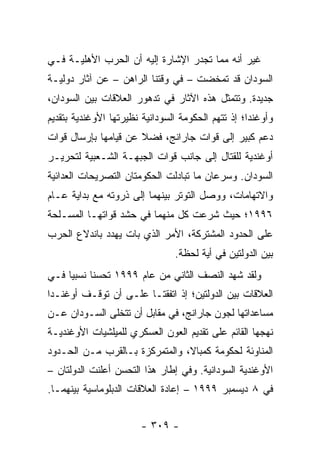 ‫ﻏﻴﺭ ﺃﻨﻪ ﻤﻤﺎ ﺘﺠﺩﺭ ﺍﻹﺸﺎﺭﺓ ﺇﻟﻴﻪ ﺃﻥ ﺍﻟﺤﺭﺏ ﺍﻷﻫﻠﻴـﺔ ﻓـﻲ‬
‫ﺍﻟﺴﻭﺩﺍﻥ ﻗﺩ ﺘﻤﺨﻀﺕ – ﻓﻲ ﻭﻗﺘﻨﺎ ﺍﻟﺭﺍﻫﻥ – ﻋﻥ ﺁﺜﺎﺭ ﺩﻭﻟﻴـﺔ‬
‫ﺠﺩﻴﺩﺓ. ﻭﺘﺘﻤﺜل ﻫﺫﻩ ﺍﻵﺜﺎﺭ ﻓﻲ ﺘﺩﻫﻭﺭ ﺍﻟﻌﻼﻗﺎﺕ ﺒﻴﻥ ﺍﻟﺴﻭﺩﺍﻥ،‬
‫ﻭﺃﻭﻏﻨﺩﺍ؛ ﺇﺫ ﺘﺘﻬﻡ ﺍﻟﺤﻜﻭﻤﺔ ﺍﻟﺴﻭﺩﺍﻨﻴﺔ ﻨﻅﻴﺭﺘﻬﺎ ﺍﻷﻭﻏﻨﺩﻴﺔ ﺒﺘﻘﺩﻴﻡ‬
‫ﺩﻋﻡ ﻜﺒﻴﺭ ﺇﻟﻰ ﻗﻭﺍﺕ ﺠﺎﺭﺍﻨﺞ، ﻓﻀﻼ ﻋﻥ ﻗﻴﺎﻤﻬﺎ ﺒﺈﺭﺴﺎل ﻗﻭﺍﺕ‬
                      ‫ﹰ‬
‫ﺃﻭﻏﻨﺩﻴﺔ ﻟﻠﻘﺘﺎل ﺇﻟﻰ ﺠﺎﻨﺏ ﻗﻭﺍﺕ ﺍﻟﺠﺒﻬـﺔ ﺍﻟﺸـﻌﺒﻴﺔ ﻟﺘﺤﺭﻴـﺭ‬
‫ﺍﻟﺴﻭﺩﺍﻥ. ﻭﺴﺭﻋﺎﻥ ﻤﺎ ﺘﺒﺎﺩﻟﺕ ﺍﻟﺤﻜﻭﻤﺘﺎﻥ ﺍﻟﺘﺼﺭﻴﺤﺎﺕ ﺍﻟﻌﺩﺍﺌﻴﺔ‬
‫ﻭﺍﻻﺘﻬﺎﻤﺎﺕ، ﻭﻭﺼل ﺍﻟﺘﻭﺘﺭ ﺒﻴﻨﻬﻤﺎ ﺇﻟﻰ ﺫﺭﻭﺘﻪ ﻤﻊ ﺒﺩﺍﻴﺔ ﻋـﺎﻡ‬
‫٦٩٩١؛ ﺤﻴﺙ ﺸﺭﻋﺕ ﻜل ﻤﻨﻬﻤﺎ ﻓﻲ ﺤﺸﺩ ﻗﻭﺍﺘﻬـﺎ ﺍﻟﻤﺴـﻠﺤﺔ‬
‫ﻋﻠﻰ ﺍﻟﺤﺩﻭﺩ ﺍﻟﻤﺸﺘﺭﻜﺔ، ﺍﻷﻤﺭ ﺍﻟﺫﻱ ﺒﺎﺕ ﻴﻬﺩﺩ ﺒﺎﻨﺩﻻﻉ ﺍﻟﺤﺭﺏ‬
                                ‫ﺒﻴﻥ ﺍﻟﺩﻭﻟﺘﻴﻥ ﻓﻲ ﺃﻴﺔ ﻟﺤﻅﺔ.‬
‫ﻭﻟﻘﺩ ﺸﻬﺩ ﺍﻟﻨﺼﻑ ﺍﻟﺜﺎﻨﻲ ﻤﻥ ﻋﺎﻡ ٩٩٩١ ﺘﺤﺴ ﹰﺎ ﻨﺴﺒﻴﺎ ﻓـﻲ‬
     ‫‪‬‬     ‫ﻨ‬
‫ﺍﻟﻌﻼﻗﺎﺕ ﺒﻴﻥ ﺍﻟﺩﻭﻟﺘﻴﻥ؛ ﺇﺫ ﺍﺘﻔﻘﺘـﺎ ﻋﻠـﻰ ﺃﻥ ﺘﻭﻗـﻑ ﺃﻭﻏﻨـﺩﺍ‬
‫ﻤﺴﺎﻋﺩﺍﺘﻬﺎ ﻟﺠﻭﻥ ﺠﺎﺭﺍﻨﺞ، ﻓﻲ ﻤﻘﺎﺒل ﺃﻥ ﺘﺘﺨﻠﻰ ﺍﻟﺴـﻭﺩﺍﻥ ﻋـﻥ‬
‫ﻨﻬﺠﻬﺎ ﺍﻟﻘﺎﺌﻡ ﻋﻠﻰ ﺘﻘﺩﻴﻡ ﺍﻟﻌﻭﻥ ﺍﻟﻌﺴﻜﺭﻱ ﻟﻠﻤﻴﻠﺸﻴﺎﺕ ﺍﻷﻭﻏﻨﺩﻴـﺔ‬
‫ﺍﻟﻤﻨﺎﻭﺌﺔ ﻟﺤﻜﻭﻤﺔ ﻜﻤﺒﺎﻻ، ﻭﺍﻟﻤﺘﻤﺭﻜﺯﺓ ﺒـﺎﻟﻘﺭﺏ ﻤـﻥ ﺍﻟﺤـﺩﻭﺩ‬
‫ﺍﻷﻭﻏﻨﺩﻴﺔ ﺍﻟﺴﻭﺩﺍﻨﻴﺔ. ﻭﻓﻲ ﺇﻁﺎﺭ ﻫﺫﺍ ﺍﻟﺘﺤﺴﻥ ﺃﻋﻠﻨﺕ ﺍﻟﺩﻭﻟﺘﺎﻥ –‬
‫ﻓﻲ ٨ ﺩﻴﺴﻤﺒﺭ ٩٩٩١ – ﺇﻋﺎﺩﺓ ﺍﻟﻌﻼﻗﺎﺕ ﺍﻟﺩﺒﻠﻭﻤﺎﺴﻴﺔ ﺒﻴﻨﻬﻤـﺎ.‬


                        ‫- ٩٠٣ -‬
 