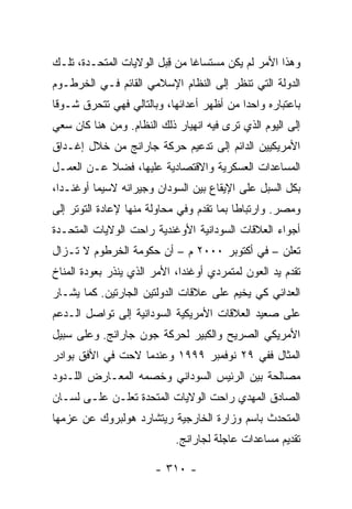 ‫ﻭﻫﺫﺍ ﺍﻷﻤﺭ ﻟﻡ ﻴﻜﻥ ﻤﺴﺘﺴﺎ ﹰﺎ ﻤﻥ ﻗﺒل ﺍﻟﻭﻻﻴﺎﺕ ﺍﻟﻤﺘﺤـﺩﺓ، ﺘﻠـﻙ‬
                         ‫ِ‬     ‫ﻏ‬
‫ﺍﻟﺩﻭﻟﺔ ﺍﻟﺘﻲ ﺘﻨﻅﺭ ﺇﻟﻰ ﺍﻟﻨﻅﺎﻡ ﺍﻹﺴﻼﻤﻲ ﺍﻟﻘﺎﺌﻡ ﻓـﻲ ﺍﻟﺨﺭﻁـﻭﻡ‬
‫ﺒﺎﻋﺘﺒﺎﺭﻩ ﻭﺍﺤ ‪‬ﺍ ﻤﻥ ﺃﻅﻬﺭ ﺃﻋﺩﺍﺌﻬﺎ، ﻭﺒﺎﻟﺘﺎﻟﻲ ﻓﻬﻲ ﺘﺘﺤﺭﻕ ﺸـﻭ ﹰﺎ‬
 ‫ﻗ‬                                          ‫ﺩ‬
‫ﺇﻟﻰ ﺍﻟﻴﻭﻡ ﺍﻟﺫﻱ ﺘﺭﻯ ﻓﻴﻪ ﺍﻨﻬﻴﺎﺭ ﺫﻟﻙ ﺍﻟﻨﻅﺎﻡ. ﻭﻤﻥ ﻫﻨﺎ ﻜﺎﻥ ﺴﻌﻲ‬
‫ﺍﻷﻤﺭﻴﻜﻴﻴﻥ ﺍﻟﺩﺍﺌﻡ ﺇﻟﻰ ﺘﺩﻋﻴﻡ ﺤﺭﻜﺔ ﺠﺎﺭﺍﻨﺞ ﻤﻥ ﺨﻼل ﺇﻏـﺩﺍﻕ‬
‫ﺍﻟﻤﺴﺎﻋﺩﺍﺕ ﺍﻟﻌﺴﻜﺭﻴﺔ ﻭﺍﻻﻗﺘﺼﺎﺩﻴﺔ ﻋﻠﻴﻬﺎ، ﻓﻀﻼ ﻋـﻥ ﺍﻟﻌﻤـل‬
           ‫ﹰ‬
‫ﺒﻜل ﺍﻟﺴﺒل ﻋﻠﻰ ﺍﻹﻴﻘﺎﻉ ﺒﻴﻥ ﺍﻟﺴﻭﺩﺍﻥ ﻭﺠﻴﺭﺍﻨﻪ ﻻﺴﻴﻤﺎ ﺃﻭﻏﻨـﺩﺍ،‬
                                                ‫‪‬‬
‫ﻭﻤﺼﺭ. ﻭﺍﺭﺘﺒﺎ ﹰﺎ ﺒﻤﺎ ﺘﻘﺩﻡ ﻭﻓﻲ ﻤﺤﺎﻭﻟﺔ ﻤﻨﻬﺎ ﻹﻋﺎﺩﺓ ﺍﻟﺘﻭﺘﺭ ﺇﻟﻰ‬
                                           ‫ﻁ‬
‫ﺃﺠﻭﺍﺀ ﺍﻟﻌﻼﻗﺎﺕ ﺍﻟﺴﻭﺩﺍﻨﻴﺔ ﺍﻷﻭﻏﻨﺩﻴﺔ ﺭﺍﺤﺕ ﺍﻟﻭﻻﻴﺎﺕ ﺍﻟﻤﺘﺤـﺩﺓ‬
‫ﺘﻌﻠﻥ – ﻓﻲ ﺃﻜﺘﻭﺒﺭ ٠٠٠٢ ﻡ – ﺃﻥ ﺤﻜﻭﻤﺔ ﺍﻟﺨﺭﻁﻭﻡ ﻻ ﺘـﺯﺍل‬
‫ﺘﻘﺩﻡ ﻴﺩ ﺍﻟﻌﻭﻥ ﻟﻤﺘﻤﺭﺩﻱ ﺃﻭﻏﻨﺩﺍ، ﺍﻷﻤﺭ ﺍﻟﺫﻱ ﻴﻨﺫﺭ ﺒﻌﻭﺩﺓ ﺍﻟﻤﻨﺎﺥ‬
                                                        ‫ﹸ‬
‫ﺍﻟﻌﺩﺍﺌﻲ ﻜﻲ ﻴﺨﻴﻡ ﻋﻠﻰ ﻋﻼﻗﺎﺕ ﺍﻟﺩﻭﻟﺘﻴﻥ ﺍﻟﺠﺎﺭﺘﻴﻥ. ﻜﻤﺎ ﻴﺸـﺎﺭ‬
    ‫‪‬‬
‫ﻋﻠﻰ ﺼﻌﻴﺩ ﺍﻟﻌﻼﻗﺎﺕ ﺍﻷﻤﺭﻴﻜﻴﺔ ﺍﻟﺴﻭﺩﺍﻨﻴﺔ ﺇﻟﻰ ﺘﻭﺍﺼل ﺍﻟـﺩﻋﻡ‬
‫ﺍﻷﻤﺭﻴﻜﻲ ﺍﻟﺼﺭﻴﺢ ﻭﺍﻟﻜﺒﻴﺭ ﻟﺤﺭﻜﺔ ﺠﻭﻥ ﺠﺎﺭﺍﻨﺞ. ﻭﻋﻠﻰ ﺴﺒﻴل‬
‫ﺍﻟﻤﺜﺎل ﻓﻔﻲ ٩٢ ﻨﻭﻓﻤﺒﺭ ٩٩٩١ ﻭﻋﻨﺩﻤﺎ ﻻﺤﺕ ﻓﻲ ﺍﻷﻓﻕ ﺒﻭﺍﺩﺭ‬
‫ﻤﺼﺎﻟﺤﺔ ﺒﻴﻥ ﺍﻟﺭﺌﻴﺱ ﺍﻟﺴﻭﺩﺍﻨﻲ ﻭﺨﺼﻤﻪ ﺍﻟﻤﻌـﺎﺭﺽ ﺍﻟﻠـﺩﻭﺩ‬
‫ﺍﻟﺼﺎﺩﻕ ﺍﻟﻤﻬﺩﻱ ﺭﺍﺤﺕ ﺍﻟﻭﻻﻴﺎﺕ ﺍﻟﻤﺘﺤﺩﺓ ﺘﻌﻠـﻥ ﻋﻠـﻰ ﻟﺴـﺎﻥ‬
               ‫ﹸ‬
‫ﺍﻟﻤﺘﺤﺩﺙ ﺒﺎﺴﻡ ﻭﺯﺍﺭﺓ ﺍﻟﺨﺎﺭﺠﻴﺔ ﺭﻴﺘﺸﺎﺭﺩ ﻫﻭﻟﺒﺭﻭﻙ ﻋﻥ ﻋﺯﻤﻬﺎ‬
                            ‫ﺘﻘﺩﻴﻡ ﻤﺴﺎﻋﺩﺍﺕ ﻋﺎﺠﻠﺔ ﻟﺠﺎﺭﺍﻨﺞ.‬

                        ‫- ٠١٣ -‬
 