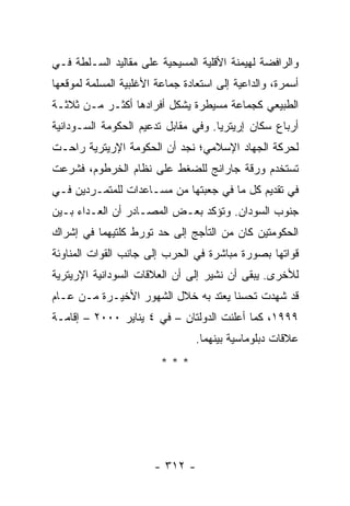 ‫ﻭﺍﻟﺭﺍﻓﻀﺔ ﻟﻬﻴﻤﻨﺔ ﺍﻷﻗﻠﻴﺔ ﺍﻟﻤﺴﻴﺤﻴﺔ ﻋﻠﻰ ﻤﻘﺎﻟﻴﺩ ﺍﻟﺴـﻠﻁﺔ ﻓـﻲ‬
‫ﺃﺴﻤﺭﺓ، ﻭﺍﻟﺩﺍﻋﻴﺔ ﺇﻟﻰ ﺍﺴﺘﻌﺎﺩﺓ ﺠﻤﺎﻋﺔ ﺍﻷﻏﻠﺒﻴﺔ ﺍﻟﻤﺴﻠﻤﺔ ﻟﻤﻭﻗﻌﻬﺎ‬
‫ﺍﻟﻁﺒﻴﻌﻲ ﻜﺠﻤﺎﻋﺔ ﻤﺴﻴﻁﺭﺓ ﻴﺸﻜل ﺃﻓﺭﺍﺩﻫﺎ ﺃﻜﺜـﺭ ﻤـﻥ ﺜﻼﺜـﺔ‬
‫ﺃﺭﺒﺎﻉ ﺴﻜﺎﻥ ﺇﺭﻴﺘﺭﻴﺎ. ﻭﻓﻲ ﻤﻘﺎﺒل ﺘﺩﻋﻴﻡ ﺍﻟﺤﻜﻭﻤﺔ ﺍﻟﺴـﻭﺩﺍﻨﻴﺔ‬
‫ﻟﺤﺭﻜﺔ ﺍﻟﺠﻬﺎﺩ ﺍﻹﺴﻼﻤﻲ؛ ﻨﺠﺩ ﺃﻥ ﺍﻟﺤﻜﻭﻤﺔ ﺍﻹﺭﻴﺘﺭﻴﺔ ﺭﺍﺤـﺕ‬
‫ﺘﺴﺘﺨﺩﻡ ﻭﺭﻗﺔ ﺠﺎﺭﺍﻨﺞ ﻟﻠﻀﻐﻁ ﻋﻠﻰ ﻨﻅﺎﻡ ﺍﻟﺨﺭﻁﻭﻡ، ﻓﺸﺭﻋﺕ‬
‫ﻓﻲ ﺘﻘﺩﻴﻡ ﻜل ﻤﺎ ﻓﻲ ﺠﻌﺒﺘﻬﺎ ﻤﻥ ﻤﺴـﺎﻋﺩﺍﺕ ﻟﻠﻤﺘﻤـﺭﺩﻴﻥ ﻓـﻲ‬
‫ﺠﻨﻭﺏ ﺍﻟﺴﻭﺩﺍﻥ. ﻭﺘﺅﻜﺩ ﺒﻌـﺽ ﺍﻟﻤﺼـﺎﺩﺭ ﺃﻥ ﺍﻟﻌـﺩﺍﺀ ﺒـﻴﻥ‬
‫ﺍﻟﺤﻜﻭﻤﺘﻴﻥ ﻜﺎﻥ ﻤﻥ ﺍﻟﺘﺄﺠﺞ ﺇﻟﻰ ﺤﺩ ﺘﻭﺭﻁ ﻜﻠﺘﻴﻬﻤﺎ ﻓﻲ ﺇﺸﺭﺍﻙ‬
‫ﻗﻭﺍﺘﻬﺎ ﺒﺼﻭﺭﺓ ﻤﺒﺎﺸﺭﺓ ﻓﻲ ﺍﻟﺤﺭﺏ ﺇﻟﻰ ﺠﺎﻨﺏ ﺍﻟﻘﻭﺍﺕ ﺍﻟﻤﻨﺎﻭﺌﺔ‬
‫ﻟﻸﺨﺭﻯ. ﻴﺒﻘﻰ ﺃﻥ ﻨﺸﻴﺭ ﺇﻟﻰ ﺃﻥ ﺍﻟﻌﻼﻗﺎﺕ ﺍﻟﺴﻭﺩﺍﻨﻴﺔ ﺍﻹﺭﻴﺘﺭﻴﺔ‬
‫ﻗﺩ ﺸﻬﺩﺕ ﺘﺤﺴ ﹰﺎ ﻴﻌﺘﺩ ﺒﻪ ﺨﻼل ﺍﻟﺸﻬﻭﺭ ﺍﻷﺨﻴـﺭﺓ ﻤـﻥ ﻋـﺎﻡ‬
                                     ‫ﻨ‬
‫٩٩٩١، ﻜﻤﺎ ﺃﻋﻠﻨﺕ ﺍﻟﺩﻭﻟﺘﺎﻥ – ﻓﻲ ٤ ﻴﻨﺎﻴﺭ ٠٠٠٢ – ﺇﻗﺎﻤـﺔ‬
                                 ‫ﻋﻼﻗﺎﺕ ﺩﺒﻠﻭﻤﺎﺴﻴﺔ ﺒﻴﻨﻬﻤﺎ.‬
                         ‫***‬




                       ‫- ٢١٣ -‬
 