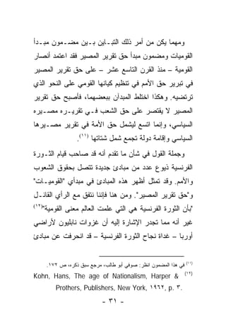 ‫ﻭﻤﻬﻤﺎ ﻴﻜﻥ ﻤﻥ ﺃﻤﺭ ﺫﻟﻙ ﺍﻟﺘﺒـﺎﻴﻥ ﺒـﻴﻥ ﻤﻀـﻤﻭﻥ ﻤﺒـﺩﺃ‬
‫ﺍﻟﻘﻭﻤﻴﺎﺕ ﻭﻤﻀﻤﻭﻥ ﻤﺒﺩﺃ ﺤﻕ ﺘﻘﺭﻴﺭ ﺍﻟﻤﺼﻴﺭ ﻓﻘﺩ ﺍﻋﺘﻤﺩ ﺃﻨﺼﺎﺭ‬
‫ﺍﻟﻘﻭﻤﻴﺔ – ﻤﻨﺫ ﺍﻟﻘﺭﻥ ﺍﻟﺘﺎﺴﻊ ﻋﺸﺭ – ﻋﻠﻰ ﺤﻕ ﺘﻘﺭﻴﺭ ﺍﻟﻤﺼﻴﺭ‬
‫ﻓﻲ ﺘﺒﺭﻴﺭ ﺤﻕ ﺍﻷﻤﻡ ﻓﻲ ﺘﻨﻅﻴﻡ ﻜﻴﺎﻨﻬﺎ ﺍﻟﻘﻭﻤﻲ ﻋﻠﻰ ﺍﻟﻨﺤﻭ ﺍﻟﺫﻱ‬
‫ﺘﺭﺘﻀﻴﻪ. ﻭﻫﻜﺫﺍ ﺍﺨﺘﻠﻁ ﺍﻟﻤﺒﺩﺁﻥ ﺒﺒﻌﻀﻬﻤﺎ، ﻓﺄﺼﺒﺢ ﺤﻕ ﺘﻘﺭﻴﺭ‬
‫ﺍﻟﻤﺼﻴﺭ ﻻ ﻴﻘﺘﺼﺭ ﻋﻠﻰ ﺤﻕ ﺍﻟﺸﻌﺏ ﻓـﻲ ﺘﻘﺭﻴـﺭﻩ ﻤﺼـﻴﺭﻩ‬
‫ﺍﻟﺴﻴﺎﺴﻲ، ﻭﺇﻨﻤﺎ ﺍﺘﺴﻊ ﻟﻴﺸﻤل ﺤﻕ ﺍﻷﻤﺔ ﻓﻲ ﺘﻘﺭﻴﺭ ﻤﺼـﻴﺭﻫﺎ‬
                    ‫ﺍﻟﺴﻴﺎﺴﻲ ﻭﺇﻗﺎﻤﺔ ﺩﻭﻟﺔ ﺘﺠﻤﻊ ﺸﻤل ﺸﺘﺎﺘﻬﺎ )١١(.‬
‫ﻭﺠﻤﻠﺔ ﺍﻟﻘﻭل ﻓﻲ ﺸﺄﻥ ﻤﺎ ﺘﻘﺩﻡ ﺃﻨﻪ ﻗﺩ ﺼﺎﺤﺏ ﻗﻴﺎﻡ ﺍﻟﺜـﻭﺭﺓ‬
‫ﺍﻟﻔﺭﻨﺴﻴﺔ ﺫﻴﻭﻉ ﻋﺩﺩ ﻤﻥ ﻤﺒﺎﺩﺉ ﺠﺩﻴﺩﺓ ﺘﺘﺼل ﺒﺤﻘﻭﻕ ﺍﻟﺸﻌﻭﺏ‬
‫ﻭﺍﻷﻤﻡ. ﻭﻗﺩ ﺘﻤﺜل ﺃﻅﻬﺭ ﻫﺫﻩ ﺍﻟﻤﺒﺎﺩﺉ ﻓﻲ ﻤﺒﺩﺃﻱ "ﺍﻟﻘﻭﻤﻴـﺎﺕ"‬
‫ﻭ"ﺤﻕ ﺘﻘﺭﻴﺭ ﺍﻟﻤﺼﻴﺭ". ﻭﻤﻥ ﻫﻨﺎ ﻓﺈﻨﻨﺎ ﻨﺘﻔﻕ ﻤﻊ ﺍﻟﺭﺃﻱ ﺍﻟﻘﺎﺌـل‬
‫)٢١(‬
       ‫"ﺒﺄﻥ ﺍﻟﺜﻭﺭﺓ ﺍﻟﻔﺭﻨﺴﻴﺔ ﻫﻲ ﺍﻟﺘﻲ ﻋﻠﻤﺕ ﺍﻟﻌﺎﻟﻡ ﻤﻌﻨﻰ ﺍﻟﻘﻭﻤﻴﺔ"‬
‫ﻏﻴﺭ ﺃﻨﻪ ﻤﻤﺎ ﺘﺠﺩﺭ ﺍﻹﺸﺎﺭﺓ ﺇﻟﻴﻪ ﺃﻥ ﻏﺯﻭﺍﺕ ﻨﺎﺒﻠﻴﻭﻥ ﻷﺭﺍﻀﻲ‬
‫ﺃﻭﺭﺒﺎ – ﻏﺩﺍﺓ ﻨﺠﺎﺡ ﺍﻟﺜﻭﺭﺓ ﺍﻟﻔﺭﻨﺴﻴﺔ – ﻗﺩ ﺍﻨﺤﺭﻓﺕ ﻋﻥ ﻤﺒﺎﺩﺉ‬


                                                                    ‫)١١(‬
        ‫ﻓﻲ ﻫﺫﺍ ﺍﻟﻤﻀﻤﻭﻥ ﺍﻨﻅﺭ: ﺼﻭﻓﻲ ﺃﺒﻭ ﻁﺎﻟﺏ، ﻤﺭﺠﻊ ﺴﺒﻕ ﺫﻜﺭﻩ، ﺹ ٢٧١.‬
                                                                    ‫)٢١(‬
‫& ‪Kohn, Hans, The age of Nationalism, Harper‬‬
           ‫.٣ .‪Prothers, Publishers, New York, ١٩٦٢, p‬‬
                              ‫- ١٣ -‬
 