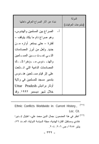 ‫ﺍﻟﺩﻭﻟﺔ‬
    ‫ﻨﺒﺫﺓ ﻋﻥ ﺁﺜﺎﺭ ﺍﻟﺼﺭﺍﻉ ﺍﻟﻌﺭﻗﻲ ﺩﺍﺨﻠﻬﺎ‬
                                              ‫)ﻤﺘﻨﻭﻋﺎﺕ ﺍﻟﻌﺭﻗﻴﺎﺕ(‬

‫ﺍﻟﺼﺭﺍﻉ ﺒﻴﻥ ﺍﻟﻤﺴﻠﻤﻴﻥ ﻭﺍﻟﻬﻨﺩﻭﺱ،‬           ‫ﺃ-‬
‫ﻭﻫﻭ ﺼﺭﺍﻉ ﺩﺍﻡ ﻤﺎ ﻴﻜﺎﺩ ﻴﺘﻭﻗﻑ –‬
‫ﻟﻔﺘﺭﺓ – ﺤﺘﻰ ﻴﺴﺘﻌﺭ ﺃﻭﺍﺭﻩ ﻤـﻥ‬
‫ﺠﺩﻴﺩ. ﻭﻟﻌل ﻤﻥ ﺃﺒﺭﺯ ﺍﻟﻤﺼﺎﺩﻤﺎﺕ‬
‫ـﻠﻤﻴﻥ‬
    ‫ـﻲ ـﺕ ـﻴﻥ ﺍﻟﻤﺴـ‬
            ‫ﺍﻟﺘـ ﺘﻤـ ﺒـ‬
‫ﻭﺍﻟﻬﻨــﺩﻭﺱ ﻤــﺅﺨ ‪‬ﺍ ﺘﻠــﻙ‬
       ‫ﺭ‬
‫ﺍﻟﻤﺼﺎﺩﻤﺎﺕ ﺍﻟﺩﺍﻤﻴﺔ ﺍﻟﺘﻲ ﺍﻨـﺩﻟﻌﺕ‬
‫ﻋﻠﻰ ﺇﺜﺭ ﻗﻴﺎﻡ ﻤﺴـﻠﺤﻴﻥ ﻫﻨـﺩﻭﺱ‬
‫ﺒﺘﺩﻤﻴﺭ ﻤﺴﺠﺩ ﻟﻠﻤﺴﻠﻤﻴﻥ ﻓﻲ ﻭﻻﻴﺔ‬
‫ﺃﻭﺘﺎﺭ ﺒﺭﺍﺩﻴﺵ ‪Uttar Pradesh‬‬
‫ﺨﻼل ﺸﻬﺭ ﺩﻴﺴﻤﺒﺭ ٢٩٩١. ﻭﻗﺩ‬


                                                              ‫)٨٧٢(‬
‫,.‪Ethnic Conflicts Worldwide in: Current History‬‬
                                                   ‫.‪Loc. Cit‬‬
                                                              ‫)٩٧٢(‬
‫ﺍﻨﻅﺭ ﻓﻲ ﻫﺫﺍ ﺍﻟﻤﻀﻤﻭﻥ: ﺠﻤﺎل ﺍﻟﺩﻴﻥ ﻤﺤﻤﺩ ﻋﻠﻲ، ﺍﻏﺘﻴﺎل ﺇﻨـﺩﻴﺭﺍ‬
‫ﻏﺎﻨﺩﻱ ﻭﻤﺴﺘﻘﺒل ﺍﻟﻘﺎﺭﺓ ﺍﻟﻬﻨﺩﻴﺔ، ﻤﺠﻠﺔ ﺍﻟﺴﻴﺎﺴﺔ ﺍﻟﺩﻭﻟﻴﺔ، ﺍﻟﻌـﺩﺩ ٩٧،‬
                                ‫ﻴﻨﺎﻴﺭ ٥٨٩١، ﺹ ٦٠٢: ٤٠٢.‬
                           ‫- ٢٣٣ -‬
 