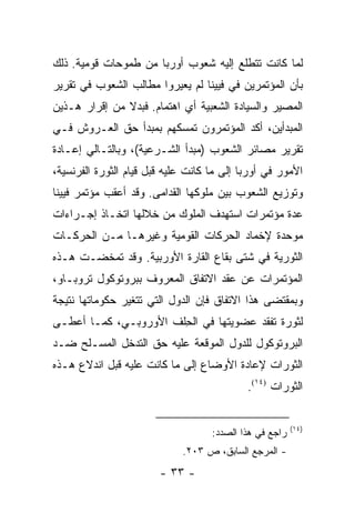 ‫ﻟﻤﺎ ﻜﺎﻨﺕ ﺘﺘﻁﻠﻊ ﺇﻟﻴﻪ ﺸﻌﻭﺏ ﺃﻭﺭﺒﺎ ﻤﻥ ﻁﻤﻭﺤﺎﺕ ﻗﻭﻤﻴﺔ. ﺫﻟﻙ‬
‫ﺒﺄﻥ ﺍﻟﻤﺅﺘﻤﺭﻴﻥ ﻓﻲ ﻓﻴﻴﻨﺎ ﻟﻡ ﻴﻌﻴﺭﻭﺍ ﻤﻁﺎﻟﺏ ﺍﻟﺸﻌﻭﺏ ﻓﻲ ﺘﻘﺭﻴﺭ‬
‫ﺍﻟﻤﺼﻴﺭ ﻭﺍﻟﺴﻴﺎﺩﺓ ﺍﻟﺸﻌﺒﻴﺔ ﺃﻱ ﺍﻫﺘﻤﺎﻡ. ﻓﺒﺩﻻ ﻤﻥ ﺇﻗﺭﺍﺭ ﻫـﺫﻴﻥ‬
               ‫ﹰ‬
‫ﺍﻟﻤﺒﺩﺃﻴﻥ، ﺃﻜﺩ ﺍﻟﻤﺅﺘﻤﺭﻭﻥ ﺘﻤﺴﻜﻬﻡ ﺒﻤﺒﺩﺃ ﺤﻕ ﺍﻟﻌـﺭﻭﺵ ﻓـﻲ‬
‫ﺘﻘﺭﻴﺭ ﻤﺼﺎﺌﺭ ﺍﻟﺸﻌﻭﺏ )ﻤﺒﺩﺃ ﺍﻟﺸـﺭﻋﻴﺔ(، ﻭﺒﺎﻟﺘـﺎﻟﻲ ﺇﻋـﺎﺩﺓ‬
‫ﺍﻷﻤﻭﺭ ﻓﻲ ﺃﻭﺭﺒﺎ ﺇﻟﻰ ﻤﺎ ﻜﺎﻨﺕ ﻋﻠﻴﻪ ﻗﺒل ﻗﻴﺎﻡ ﺍﻟﺜﻭﺭﺓ ﺍﻟﻔﺭﻨﺴﻴﺔ،‬
‫ﻭﺘﻭﺯﻴﻊ ﺍﻟﺸﻌﻭﺏ ﺒﻴﻥ ﻤﻠﻭﻜﻬﺎ ﺍﻟﻘﺩﺍﻤﻰ. ﻭﻗﺩ ﺃﻋﻘﺏ ﻤﺅﺘﻤﺭ ﻓﻴﻴﻨﺎ‬
‫ﻋﺩﺓ ﻤﺅﺘﻤﺭﺍﺕ ﺍﺴﺘﻬﺩﻑ ﺍﻟﻤﻠﻭﻙ ﻤﻥ ﺨﻼﻟﻬﺎ ﺍﺘﺨـﺎﺫ ﺇﺠـﺭﺍﺀﺍﺕ‬
‫ﻤﻭﺤﺩﺓ ﻹﺨﻤﺎﺩ ﺍﻟﺤﺭﻜﺎﺕ ﺍﻟﻘﻭﻤﻴﺔ ﻭﻏﻴﺭﻫـﺎ ﻤـﻥ ﺍﻟﺤﺭﻜـﺎﺕ‬
‫ﺍﻟﺜﻭﺭﻴﺔ ﻓﻲ ﺸﺘﻰ ﺒﻘﺎﻉ ﺍﻟﻘﺎﺭﺓ ﺍﻷﻭﺭﺒﻴﺔ. ﻭﻗﺩ ﺘﻤﺨﻀـﺕ ﻫـﺫﻩ‬
‫ﺍﻟﻤﺅﺘﻤﺭﺍﺕ ﻋﻥ ﻋﻘﺩ ﺍﻻﺘﻔﺎﻕ ﺍﻟﻤﻌﺭﻭﻑ ﺒﺒﺭﻭﺘﻭﻜﻭل ﺘﺭﻭﺒـﺎﻭ،‬
‫ﻭﺒﻤﻘﺘﻀﻰ ﻫﺫﺍ ﺍﻻﺘﻔﺎﻕ ﻓﺈﻥ ﺍﻟﺩﻭل ﺍﻟﺘﻲ ﺘﺘﻐﻴﺭ ﺤﻜﻭﻤﺎﺘﻬﺎ ﻨﺘﻴﺠﺔ‬
‫ﻟﺜﻭﺭﺓ ﺘﻔﻘﺩ ﻋﻀﻭﻴﺘﻬﺎ ﻓﻲ ﺍﻟﺤﻠﻑ ﺍﻷﻭﺭﻭﺒـﻲ، ﻜﻤـﺎ ﺃﻋﻁـﻰ‬
                       ‫ِ‬
‫ﺍﻟﺒﺭﻭﺘﻭﻜﻭل ﻟﻠﺩﻭل ﺍﻟﻤﻭﻗﻌﺔ ﻋﻠﻴﻪ ﺤﻕ ﺍﻟﺘﺩﺨل ﺍﻟﻤﺴـﻠﺢ ﻀـﺩ‬
‫ﺍﻟﺜﻭﺭﺍﺕ ﻹﻋﺎﺩﺓ ﺍﻷﻭﻀﺎﻉ ﺇﻟﻰ ﻤﺎ ﻜﺎﻨﺕ ﻋﻠﻴﻪ ﻗﺒل ﺍﻨﺩﻻﻉ ﻫـﺫﻩ‬
                                            ‫ﺍﻟﺜﻭﺭﺍﺕ )٤١(.‬


                                                         ‫)٤١(‬
                                    ‫ﺭﺍﺠﻊ ﻓﻲ ﻫﺫﺍ ﺍﻟﺼﺩﺩ:‬
                             ‫- ﺍﻟﻤﺭﺠﻊ ﺍﻟﺴﺎﺒﻕ، ﺹ ٣٠٢.‬
                        ‫- ٣٣ -‬
 