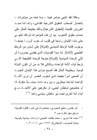 ‫ﻭﻫﻜﺫﺍ ﻓﻘﺩ ﺍﻨﺘﻬﻰ ﻤﺅﺘﻤﺭ ﻓﻴﻴﻨﺎ – ﻭﻤﺎ ﺘﺒﻌﻪ ﻤﻥ ﻤﺅﺘﻤﺭﺍﺕ –‬
‫ﺒﺎﻨﺘﺼﺎﺭ ﺃﺼﺤﺎﺏ ﺍﻟﺤﻘﻭﻕ ﺍﻟﺸﺭﻋﻴﺔ ﺍﻟﻘﺩﺍﻤﻰ، ﻭﺇﻋـﺎﺩﺓ ﻤﺠـﺩ‬
                  ‫ﹸ‬
‫ﺍﻟﻌﺭﻭﺵ ﺍﻟﻘﺩﻴﻤﺔ )ﺍﻟﺤﻘﻭﻕ ﺍﻟﺸﺭﻋﻴﺔ( ﻭﺫﻟﻙ ﺒﻁﺒﻴﻌﺔ ﺍﻟﺤﺎل ﻋﻠﻰ‬
‫ﺤﺴﺎﺏ ﺤﻘﻭﻕ ﺍﻟﺸﻌﻭﺏ. ﺒﻴﺩ ﺃﻥ ﻫﺫﻩ ﺍﻟﻤﺅﺘﻤﺭﺍﺕ ﻟﻡ ﺘﻜﺩ ﺘﻨﺘﻬـﻲ‬
‫ﺤﺘﻰ ﺒﺎﺕ ﺍﻹﻴﻤﺎﻥ ﺭﺍﺴ ﹰﺎ ﻓﻲ ﻗﻠﻭﺏ ﺸـﻌﻭﺏ ﺃﻭﺭﺒـﺎ ﺠﻤﻴ ‪‬ـﺎ‬
  ‫ﻌ‬                           ‫ﺨ‬
‫ﺒﻭﺠﻭﺏ ﺇﻗﺎﻤﺔ ﺍﻟﺭﺒﺎﻁ ﺍﻟﺴﻴﺎﺴﻲ )ﺍﻟﺩﻭﻟﺔ( ﻋﻠﻰ ﺃﺴﺎﺱ ﻤﻥ ﺍﻟﺭﺒﺎﻁ‬
‫ﺍﻟﻁﺒﻴﻌﻲ )ﺍﻷﻤﺔ(. ﺇﻨﻪ ﻤﺒﺩﺃ ﺍﻟﻘﻭﻤﻴﺎﺕ ﺍﻟﺫﻱ ﻴﻘﻀﻲ ﺒﻀﺭﻭﺭﺓ ﺃﻥ‬
‫ﺘﺄﺘﻲ ﺍﻟﻭﺤﺩﺓ ﺍﻟﺴﻴﺎﺴﻴﺔ )ﺍﻟﺩﻭﻟﺔ( ﻤﺘﻭﺠﺔ ﻟﻠﻭﺤﺩﺓ ﺍﻟﻁﺒﻴﻌﻴﺔ ﺍﻟﺘـﻲ‬
‫ﺘﺭﺒﻁ ﺃﺒﻨﺎﺀ ﺍﻷﻤﺔ ﺍﻟﻭﺍﺤﺩﺓ، ﻭﺒﺎﻟﺘﺎﻟﻲ ﻓﻼ ﺒﺩ ﻤﻥ ﺃﻥ ﺘﻜﻭﻥ ﺍﻟﺩﻭﻟﺔ‬
‫ﻗﻭﻤﻴﺔ. ﻭﺒﻁﺒﻴﻌﺔ ﺍﻟﺤﺎل ﻓﻘﺩ ﺃﺼﺒﺢ ﻤﺅﺩﻯ ﻫﺫﺍ ﺍﻹﻴﻤﺎﻥ ﺍﻟﺠﺩﻴـﺩ‬
‫ﺃﻥ ﺃﻀﺤﻰ ﺃﻤ ‪‬ﺍ ﺒﻐﻴ ‪‬ﺎ ﻟﺩﻯ ﺸﻌﻭﺏ ﺍﻟﻌﺼﺭ ﺃﻥ ﺘﺭﻯ ﺍﻷﻤـﺔ‬
                             ‫ﺭ ﻀ‬
‫ﺍﻟﻭﺍﺤﺩﺓ ﺃﺒﻨﺎﺀﻫﺎ ﻤﺒﻌﺜﺭﻴﻥ ﺒـﻴﻥ ﻭﺤـﺩﺍﺕ ﺴﻴﺎﺴـﻴﺔ ﻤﺘﻔﺭﻗـﺔ،‬
‫ﺃﻭ ﺨﺎﻀﻌﻴﻥ ﻟﺴﻠﻁﺎﻥ ﺃﺠﻨﺒﻲ، ﺃﻭ ﻤﻜﺭﻫﻴﻥ ﻋﻠﻰ ﺍﻻﺘﺤـﺎﺩ ﻤـﻊ‬
         ‫ﺃﺒﻨﺎﺀ ﺃﻤﺔ ﺃﺨﺭﻯ ﺘﺤﺕ ﻨﻴﺭ ﺴﻠﻁﺎﻥ ﺴﻴﺎﺴﻲ ﻭﺍﺤﺩ )٥١(.‬


‫ﺃﺒﻭ ﺨﻠﺩﻭﻥ ﺴﺎﻁﻊ ﺍﻟﺤﺼﺭﻱ، ﻤﺤﺎﻀﺭﺍﺕ ﻓﻲ ﻨﺸﻭﺀ ﺍﻟﻔﻜﺭﺓ ﺍﻟﻘﻭﻤﻴﺔ،‬      ‫-‬
                                 ‫ﻤﺭﺠﻊ ﺴﺒﻕ ﺫﻜﺭﻩ، ﺹ ٩.‬
                                                          ‫)٥١(‬
‫ﻤﺤﻤﺩ ﻁﻪ ﺒﺩﻭﻱ – ﻤﺤﻤﺩ ﻁﻠﻌﺕ ﺍﻟﻐﻨﻴﻤﻲ، ﺩﺭﺍﺴﺎﺕ ﺴﻴﺎﺴﻴﺔ ﻭﻗﻭﻤﻴﺔ،‬
         ‫ﻤﻨﺸﺄﺓ ﺍﻟﻤﻌﺎﺭﻑ، ﺍﻹﺴﻜﻨﺩﺭﻴﺔ، ٣٦٩١، ﺹ ٢٠١، ٣٠١.‬
                         ‫- ٤٣ -‬
 