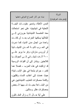 ‫ﺍﻟﺩﻭﻟﺔ‬
   ‫ﻨﺒﺫﺓ ﻋﻥ ﺁﺜﺎﺭ ﺍﻟﺼﺭﺍﻉ ﺍﻟﻌﺭﻗﻲ ﺩﺍﺨﻠﻬﺎ‬
                                       ‫)ﻤﺘﻨﻭﻋﺎﺕ ﺍﻟﻌﺭﻗﻴﺎﺕ(‬
‫ﺍﻟﻤﺩﻥ ﺍﻵﻫﻠﺔ، ﻭﺘﺩﻤﻴﺭ ﻤﻘﻭﻤـﺎﺕ ﺍﻟﺒﻨﻴـﺔ‬
‫ﺍﻟﺘﺤﺘﻴﺔ ﻓﻲ ﺸﻴﺸﻴﻨﻴﺎ، ﻋﻠﻰ ﻨﺤﻭ ﺍﺴﺘﺤﺎﻟﺕ‬
‫ﻤﻌﻪ ﺍﻟﻌﺎﺼﻤﺔ ﺍﻟﺸﻴﺸﺎﻨﻴﺔ ﺠﺭﻭﺯﻨﻲ ﺇﻟـﻰ‬
‫ﺃﻁﻼﻟﻬﺎ ﻴﺴﻜﻨﻬﺎ ﺍﻟﺨﺭﺍﺏ ﺒﻌـﺩ ﺃﻥ ﻜﺎﻨـﺕ‬
‫ﻭﺍﺤﺩﺓ ﻤﻥ ﺃﺠﻤل ﻤﺩﻥ ﺍﻟﺩﻨﻴﺎ، ﻜﻤﺎ ﺩﻤﺭﺕ‬
‫ﻓﻲ ﺍﻟﺤـﺭﺏ ﺜﺎﻨﻴـﺔ ﺍﻟﻤـﺩﻥ ﺍﻟﺸﻴﺸـﺎﻨﻴﺔ‬
‫ﺃﻭ ﺃﻭﺭﻭﺱ ﻤﺎﺭﺘﺎﻥ، ﻭﻓﺭ ﻤﺎ ﻴﺭﺒﻭ ﻋﻠـﻰ‬
‫٠٠٢ ﺃﻟ ـﻑ ﺸﻴﺸ ـﺎﻨﻲ ﺇﻟ ـﻰ ﺃﻨﺠﻭﺘﺸ ـﻴﺎ‬
  ‫ـ‬         ‫ـ‬       ‫ـ‬      ‫ـ‬
‫ﻜﻼﺠﺌﻴﻥ. ﻭﻴﺸﺎﺭ ﺇﻟﻰ ﺃﻥ ﺍﻟﻘﻭﺍﺕ ﺍﻟﺭﻭﺴﻴﺔ‬
‫ﻗﺩ ﺍﺭﺘﻜﺒﺕ ﻓﻲ ﻫﺫﻩ ﺍﻟﺤﺭﺏ – ﻓﻀﻼ ﻋﻤﺎ‬
    ‫ﹰ‬
‫ﺘﻘﺩﻡ – ﺠﺭﺍﺌﻡ ﺒﺸﻌﺔ ﻓﻲ ﺤﻕ ﺍﻹﻨﺴـﺎﻨﻴﺔ؛‬
‫ﺤﻴﺙ ﻋﻤﺩﺕ ﺇﻟﻰ ﺍﻏﺘﺎﺏ ﺍﻟﻨﺴﺎﺀ ﻭﻗﺘﻠﻬﻥ،‬
‫ﻭﺇﻗﺎﻤﺔ ﻤﻌﺴﻜﺭﺍﺕ ﻟﺘﻌﺫﻴﺏ ﺍﻟﺸﻴﺸﺎﻨﻴﻴﻥ ﻫﻲ‬
‫ﻤﻥ ﺍﻟﺒﺸـﺎﻋﺔ ﺒﺤﻴـﺙ ﺸـﺒﻬﻬﺎ ﺍﻟـﺒﻌﺽ‬
             ‫ﺒﻤﻌﺴﻜﺭﺍﺕ ﻫﺘﻠﺭ ﻭﺴﺘﺎﻟﻴﻥ.‬
‫ﻋﻠﻰ ﺃﻴﺔ ﺤـﺎل ﻻ ﻴـﺯﺍل ﺍﻟﻤﻘـﺎﺘﻠﻭﻥ‬

                        ‫- ٠٥٣ -‬
 