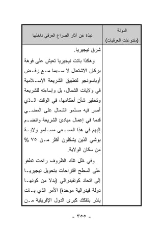 ‫ﺍﻟﺩﻭﻟﺔ‬
   ‫ﻨﺒﺫﺓ ﻋﻥ ﺁﺜﺎﺭ ﺍﻟﺼﺭﺍﻉ ﺍﻟﻌﺭﻗﻲ ﺩﺍﺨﻠﻬﺎ‬
                                        ‫)ﻤﺘﻨﻭﻋﺎﺕ ﺍﻟﻌﺭﻗﻴﺎﺕ(‬
                         ‫ﺸﺭﻕ ﻨﻴﺠﻴﺭﻴﺎ.‬
‫ﻭﻫﻜﺫﺍ ﺒﺎﺘﺕ ﻨﻴﺠﻴﺭﻴﺎ ﺘﻌﻴﺵ ﻋﻠﻰ ﻓﻭﻫﺔ‬
‫ﺒﺭﻜﺎﻥ ﺍﻻﺸﺘﻌﺎل ﻻ ﺴـﻴﻤﺎ ﻤـﻊ ﺭﻓـﺽ‬
‫ﺃﻭﺒﺎﺴﻭﻨﺠﻭ ﻟﺘﻁﺒﻴﻕ ﺍﻟﺸﺭﻴﻌﺔ ﺍﻹﺴـﻼﻤﻴﺔ‬
‫ﻓﻲ ﻭﻻﻴﺎﺕ ﺍﻟﺸﻤﺎل، ﺒل ﻭﺇﺴﺎﺀﺘﻪ ﻟﻠﺸﺭﻴﻌﺔ‬
‫ﻭﺘﺤﻘﻴﺭ ﺸﺄﻥ ﺃﺤﻜﺎﻤﻬﺎ، ﻓﻲ ﺍﻟﻭﻗﺕ ﺍﻟـﺫﻱ‬
‫ﺃﺼﺭ ﻓﻴﻪ ﻤﺴﻠﻤﻭ ﺍﻟﺸﻤﺎل ﻋﻠﻰ ﺍﻟﻤﻀـﻲ‬
‫ﻗﺩ ‪‬ﺎ ﻓﻲ ﺇﻋﻤﺎل ﻤﺒﺎﺩﺉ ﺍﻟﺸﺭﻴﻌﺔ ﻭﺍﻨﻀـﻡ‬
                               ‫ﻤ‬
‫ﺇﻟﻴﻬﻡ ﻓﻲ ﻫﺫﺍ ﺍﻟﻤﺴـﻌﻰ ﻤﺴـﻠﻤﻭ ﻭﻻﻴـﺔ‬
‫ﺒﻭﺸﻲ ﺍﻟﺫﻴﻥ ﻴﺸﻜﻠﻭﻥ ﺃﻜﺜﺭ ﻤـﻥ ٥٧ %‬
                      ‫ﻤﻥ ﺴﻜﺎﻥ ﺍﻟﻭﻻﻴﺔ.‬
‫ﻭﻓﻲ ﻅل ﺘﻠﻙ ﺍﻟﻅﺭﻭﻑ ﺭﺍﺤﺕ ﺘﻁﻔﻭ‬
‫ﻋﻠﻰ ﺍﻟﺴﻁﺢ ﺍﻗﺘﺭﺍﺤﺎﺕ ﺒﺘﺤﻭﻴل ﻨﻴﺠﻴﺭﻴـﺎ‬
‫ﺇﻟﻰ ﺍﺘﺤﺎﺩ ﻜﻭﻨﻔﻴﺩﺭﺍﻟﻲ )ﺒﺩﻻ ﻤﻥ ﻜﻭﻨﻬـﺎ‬
          ‫ﹰ‬
‫ﺩﻭﻟﺔ ﻓﻴﺩﺭﺍﻟﻴﺔ ﻤﻭﺤﺩﺓ( ﺍﻷﻤﺭ ﺍﻟﺫﻱ ﺒـﺎﺕ‬
‫ﻴﻨﺫﺭ ﺒﺘﻔﻜﻙ ﻜﺒﺭﻯ ﺍﻟﺩﻭل ﺍﻹﻓﺭﻴﻘﻴﺔ ﻤـﻥ‬

                        ‫- ٥٥٣ -‬
 