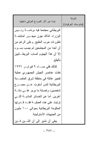 ‫ﺍﻟﺩﻭﻟﺔ‬
   ‫ﻨﺒﺫﺓ ﻋﻥ ﺁﺜﺎﺭ ﺍﻟﺼﺭﺍﻉ ﺍﻟﻌﺭﻗﻲ ﺩﺍﺨﻠﻬﺎ‬
                                           ‫)ﻤﺘﻨﻭﻋﺎﺕ ﺍﻟﻌﺭﻗﻴﺎﺕ(‬
‫ﺍﻟﺒﺭﻴﻁﺎﻨﻲ ﻤﺠﺘﻤ ‪‬ﺎ ﻓﻴﻪ ﺒﺭﺌﺎﺴـﺔ ﺭﺌـﻴﺱ‬
                   ‫ﻌ‬
‫ﺍﻟﻭﺯﺭﺍﺀ ﺁﻨﺫﺍﻙ ﺠﻭﻥ ﻤﻴﺠـﻭﺭ ﻟﻤﺘﺎﺒﻌـﺔ‬
‫ﺘﻁﻭﺭﺍﺕ ﺤﺭﺏ ﺍﻟﺨﻠﻴﺞ. ﻭﻋﻠﻰ ﺍﻟﺭﻏﻡ ﻤﻥ‬
‫ﺃﻥ ﺃﺤ ‪‬ﺍ ﻤﻥ ﺍﻟﻤﺠﺘﻤﻌﻴﻥ ﻟﻡ ﻴﺼﺏ ﺒﺴـﻭﺀ‬
                           ‫ﺩ‬
‫ﺇﻻ ﺃﻥ ﻫﺫﺍ ﺍﻟﻬﺠﻭﻡ ﺃﺼﺎﺏ ﺍﻟﺒﺭﻴﻁـﺎﻨﻴﻴﻥ‬
                                 ‫ﺒﺎﻟﻬﻠﻊ.‬
‫ﻜﺫﻟﻙ ﻓﻔﻲ ﻤﺴـﺎﺀ ٩ ﻓﺒﺭﺍﻴـﺭ ٦٩٩١‬
‫ﻨﻔﺫﺕ ﻋﻨﺎﺼﺭ ﺍﻟﺠﻴﺵ ﺍﻟﺠﻤﻬﻭﺭﻱ ﻋﻤﻠﻴﺔ‬
‫ﺘﻔﺠﻴﺭ ﻫﺎﺌﻠﺔ ﻓﻲ ﻤﻨﻁﻘﺔ ﺸﺭﻕ ﺍﻟﻌﺎﺼـﻤﺔ‬
‫ﺍﻟﺒﺭﻴﻁﺎﻨﻴﺔ ﻟﻨﺩﻥ ﺃﺴﻔﺭﺕ ﻋـﻥ ﻤﺼـﺭﻉ‬
‫ﺸﺨﺼﻴﻥ، ﻭﺇﺼﺎﺒﺔ ﻤﺎ ﻴﺭﺒﻭ ﻋﻠـﻰ ﻤﺎﺌـﺔ‬
‫ﺁﺨﺭﻴﻥ. ﺃﻤﺎ ﻋﻥ ﺍﻟﺨﺴﺎﺌﺭ ﺍﻟﻤﺎﺩﻴـﺔ ﺍﻟﺘـﻲ‬
‫ﺘﺭﺘﺒﺕ ﻋﻠﻰ ﻫﺫﻩ ﺍﻟﻌﻤﻠﻴـﺔ ﻓﻘـﺩ ﻗـﺩﺭﺘﻬﺎ‬
‫ﺍﻟﺤﻜﻭﻤﺔ ﺍﻟﺒﺭﻴﻁﺎﻨﻴﺔ ﺒﺤﻭﺍﻟﻲ ٠٠١ ﻤﻠﻴﻭﻥ‬
              ‫ﻤﻥ ﺍﻟﺠﻨﻴﻬﺎﺕ ﺍﻻﺴﺘﺭﻟﻴﻨﻴﺔ.‬
‫ﻴﺒﻘﻰ ﺃﻥ ﻨﺸﻴﺭ ﺇﻟﻰ ﺃﻥ ﺍﻟﺸـﻴﻥ ﻓـﻴﻥ‬

                        ‫- ٧٥٣ -‬
 