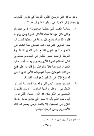 ‫ﻭﻟﻘﺩ ﺴﺎﻋﺩ ﻋﻠﻰ ﺘﺭﺴﻴﺦ ﺍﻟﻔﻜﺭﺓ ﺍﻟﻘﻭﻤﻴﺔ ﻓﻲ ﻨﻔﻭﺱ ﺍﻟﺸﻌﻭﺏ‬
       ‫ﺍﻷﻭﺭﺒﻴﺔ ﻭﺯﻜﻲ ﺍﻟﺠﻬﺎﺩ ﻓﻲ ﺴﺒﻴﻠﻬﺎ ﺍﻋﺘﺒﺎﺭﺍﻥ ﻫﻤﺎ )٦١(:‬
‫١- ﺴﻴﺎﺴﺔ ﺍﻟﻜﺒﺕ ﺍﻟﺘﻲ ﺤﺒﻜﻬﺎ ﺍﻟﻤﺅﺘﻤﺭﻭﻥ ﻓـﻲ ﻓﻴﻴﻨـﺎ،‬
‫ﻭﺍﻟﺘﻲ ﻜﺎﻥ ﻤﺅﺩﺍﻫﺎ ﻜﺒﺕ ﺍﻷﻓﻜﺎﺭ ﺍﻟﺤﺭﺓ ﻭﻤﻥ ﺒﻴﻨﻬـﺎ‬
‫ﻓﻜﺭﺓ ﺍﻟﻘﻭﻤﻴﺔ، ﻭﻗﻤﻊ ﻜل ﺤﺭﻜﺔ ﻓﻲ ﺴﺒﻴﻠﻬﺎ ﻟﺤﺴـﺎﺏ‬
‫ﻤﺒﺩﺃ ﺍﻟﺤﻘﻭﻕ ﺍﻟﺸﺭﻋﻴﺔ، ﻓﻠﻘﺩ ﺘﻤﺨﺽ ﻫﺫﺍ ﺍﻟﻜﺒﺕ ﻋﻥ‬
‫ﺍﻨﻔﺠﺎﺭ ﻤﻸ ﺠﻭ ﺍﻟﻘﺭﻥ ﺍﻟﺘﺎﺴﻊ ﻋﺸﺭ ﻜﻠﻪ ﺒﺭﺫﺍﺫ ﻓﻜـﺭﺓ‬
‫ﺍﻟﻘﻭﻤﻴﺔ ﻓﺭﺍﺤﺕ ﺘﻨﺘﺸﺭ ﻜﺎﻟﻨﺎﺭ ﻓﻲ ﺍﻟﻬﺸـﻴﻡ ﻟﺘﻐﻁـﻲ‬
‫ﺸﺘﻰ ﺃﺼﻘﺎﻉ ﺍﻟﻘﺎﺭﺓ ﺍﻷﻭﺭﺒﻴﺔ، ﻭﻟﻡ ﻴﻌـﺩ ﺃﺼـﺤﺎﺏ‬
‫ﺍﻟﺤﻘﻭﻕ ﺍﻟﺸﺭﻋﻴﺔ )ﺍﻷﻭﺘﻭﻗﺭﺍﻁﻴﻭﻥ( ﻗﺎﺩﺭﻴﻥ ﻋﻠﻰ ﻗﻤﻊ‬
‫ﺤﺭﻜﺎﺕ ﺍﻟﻤﺅﻤﻨﻴﻥ ﺒﻤﺒﺩﺃ ﺍﻟﻘﻭﻤﻴﺎﺕ، ﺍﻷﻤﺭ ﺍﻟﺫﻱ ﻜـﺎﻥ‬
        ‫ﻟﻪ ﺃﺒﻠﻎ ﺍﻷﺜﺭ ﻓﻲ ﺍﻟﺘﻤﻜﻴﻥ ﻟﻠﺤﺭﻜﺎﺕ ﺍﻟﻘﻭﻤﻴﺔ.‬
‫٢- ﺇﺤﺴﺎﺱ ﺒﻌﺽ ﺍﻷﻤﻡ ﺍﻟﺘﻲ ﻭﻗﻌـﺕ ﻓﺭﻴﺴـﺔ ﻟﻠﻐـﺯﻭ‬
‫ﺍﻟﻨﺎﺒﻠﻴﻭﻨﻲ – ﻭﻋﻠﻰ ﺭﺃﺴﻬﺎ ﺃﻟﻤﺎﻨﻴـﺎ – ﺒـﺄﻥ ﺘﻔﺘﺘﻬـﺎ‬
‫ﺍﻟﺴﻴﺎﺴﻲ ﻫﻭ ﺍﻟﺫﻱ ﻤ ﹼﻥ ﻫﺫﺍ ﺍﻟﻐﺯﻭ ﻤﻨﻬﺎ، ﻭﻟﻜﻲ ﻴﺅﻤﻥ‬
                            ‫ﻜ‬
‫ﺃﺒﻨﺎﺀ ﻫﺫﻩ ﺍﻷﻤﻡ ﺒﺄﻨﻪ ﻻ ﺴﺒﻴل ﺇﻟﻰ ﺘﻔﺎﺩﻱ ﻤﺜـل ﻫـﺫﺍ‬
‫ﺍﻟﻐﺯﻭ ﻓﻲ ﺍﻟﻤﺴﺘﻘﺒل ﺇﻻ ﺒﺎﺘﺤﺎﺩ ﻗﻭﻤﻲ ﻴﺠﻤﻊ ﺸـﺘﺎﺕ‬
                ‫ﺍﻷﻤﺔ ﻭﻴﻘ ‪‬ﻱ ﻤﻥ ﺸﻭﻜﺘﻬﺎ ﺴﻴﺎﺴﻴﺎ.‬
                  ‫‪‬‬                  ‫ﻭ‬

                                                      ‫)٦١(‬
                         ‫ﺍﻟﻤﺭﺠﻊ ﺍﻟﺴﺎﺒﻕ، ﺹ ٣٠١، ٤٠١.‬
                        ‫- ٥٣ -‬
 