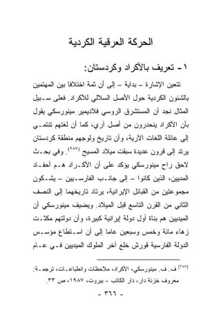 ‫ﺍﻟﺤﺭﻜﺔ ﺍﻟﻌﺭﻗﻴﺔ ﺍﻟﻜﺭﺩﻴﺔ‬

                  ‫١- ﺘﻌﺭﻴﻑ ﺒﺎﻷﻜﺭﺍﺩ ﻭﻜﺭﺩﺴﺘﺎﻥ:‬
‫ﺘﺘﻌﻴﻥ ﺍﻹﺸﺎﺭﺓ – ﺒﺩﺍﻴﺔ – ﺇﻟﻰ ﺃﻥ ﺜﻤﺔ ﺍﺨﺘﻼ ﹰﺎ ﺒﻴﻥ ﺍﻟﻤﻬﺘﻤﻴﻥ‬
              ‫ﻓ‬
‫ﺒﺎﻟﺸﺌﻭﻥ ﺍﻟﻜﺭﺩﻴﺔ ﺤﻭل ﺍﻷﺼل ﺍﻟﺴﻼﻟﻲ ﻟﻸﻜﺭﺍﺩ. ﻓﻌﻠﻰ ﺴـﺒﻴل‬
‫ﺍﻟﻤﺜﺎل ﻨﺠﺩ ﺃﻥ ﺍﻟﻤﺴﺘﺸﺭﻕ ﺍﻟﺭﻭﺴﻲ ﻓﻼﺩﻴﻤﻴﺭ ﻤﻴﻨﻭﺭﺴﻜﻲ ﻴﻘﻭل‬
‫ﺒﺄﻥ ﺍﻷﻜﺭﺍﺩ ﻴﻨﺤﺩﺭﻭﻥ ﻤﻥ ﺃﺼل ﺁﺭﻱ، ﻜﻤﺎ ﺃﻥ ﻟﻐﺘﻬﻡ ﺘﻨﺘﻤـﻲ‬
‫ﺇﻟﻰ ﻋﺎﺌﻠﺔ ﺍﻟﻠﻐﺎﺕ ﺍﻵﺭﻴﺔ، ﻭﺃﻥ ﺘﺎﺭﻴﺦ ﻭﻟﻭﺠﻬﻡ ﻤﻨﻁﻘﺔ ﻜﺭﺩﺴﺘﺎﻥ‬
‫ﻴﺭﺘﺩ ﺇﻟﻰ ﻗﺭﻭﻥ ﻋﺩﻴﺩﺓ ﺴﺒﻘﺕ ﻤﻴﻼﺩ ﺍﻟﻤﺴﻴﺢ )٧٨٢(. ﻭﻓﻲ ﺒﺤـﺙ‬
‫ﻻﺤﻕ ﺭﺍﺡ ﻤﻴﻨﻭﺭﺴﻜﻲ ﻴﺅﻜﺩ ﻋﻠﻰ ﺃﻥ ﺍﻷﻜـﺭﺍﺩ ﻫـﻡ ﺃﺤﻔـﺎﺩ‬
‫ﺍﻟﻤﺩﻴﻴﻥ، ﺍﻟﺫﻴﻥ ﻜﺎﻨﻭﺍ – ﺇﻟﻰ ﺠﺎﻨـﺏ ﺍﻟﻔﺎﺭﺴـﻴﻴﻥ – ﻴﺸـﻜﻭﻥ‬
‫ﻤﺠﻤﻭﻋﺘﻴﻥ ﻤﻥ ﺍﻟﻘﺒﺎﺌل ﺍﻹﻴﺭﺍﻨﻴﺔ، ﻴﺭﺘﺎﺩ ﺘﺎﺭﻴﺨﻬﻤﺎ ﺇﻟﻰ ﺍﻟﻨﺼﻑ‬
‫ﺍﻟﺜﺎﻨﻲ ﻤﻥ ﺍﻟﻘﺭﻥ ﺍﻟﺘﺎﺴﻊ ﻗﺒل ﺍﻟﻤﻴﻼﺩ. ﻭﻴﻀﻴﻑ ﻤﻴﻨﻭﺭﺴﻜﻲ ﺃﻥ‬
‫ﺍﻟﻤﻴﺩﻴﻴﻥ ﻫﻡ ﺒﻨﺎﺓ ﺃﻭل ﺩﻭﻟﺔ ﺇﻴﺭﺍﻨﻴﺔ ﻜﺒﻴﺭﺓ، ﻭﺃﻥ ﺩﻭﻟﺘﻬﻡ ﻤﻜﺜـﺕ‬
‫ﺯﻫﺎﺀ ﻤﺎﺌﺔ ﻭﺨﻤﺱ ﻭﺴﺒﻌﻴﻥ ﻋﺎ ‪‬ﺎ ﺇﻟﻰ ﺃﻥ ﺍﺴـﺘﻁﺎﻉ ﻤﺅﺴـﺱ‬
                      ‫ﻤ‬
‫ﺍﻟﺩﻭﻟﺔ ﺍﻟﻔﺎﺭﺴﻴﺔ ﻗﻭﺭﺵ ﺨﻠﻊ ﺁﺨﺭ ﺍﻟﻤﻠﻭﻙ ﺍﻟﻤﻴﺩﻴﻴﻥ ﻓـﻲ ﻋـﺎﻡ‬

                                                     ‫)٧٨٢(‬
‫ﻑ. ﻑ. ﻤﻴﻨﻭﺭﺴﻜﻲ، ﺍﻷﻜﺭﺍﺩ، ﻤﻼﺤﻅﺎﺕ ﻭﺍﻨﻁﺒﺎﻋـﺎﺕ، ﺘﺭﺠﻤـﺔ:‬
    ‫ﻤﻌﺭﻭﻑ ﺨﺯﻨﺔ ﺩﺍﺭ، ﺩﺍﺭ ﺍﻟﻜﺎﺘﺏ – ﺒﻴﺭﻭﺕ، ٧٨٩١، ﺹ ٣٣.‬
                       ‫- ٦٦٣ -‬
 