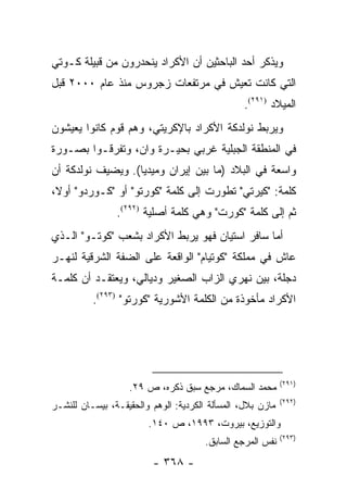 ‫ﻭﻴﺫﻜﺭ ﺃﺤﺩ ﺍﻟﺒﺎﺤﺜﻴﻥ ﺃﻥ ﺍﻷﻜﺭﺍﺩ ﻴﻨﺤﺩﺭﻭﻥ ﻤﻥ ﻗﺒﻴﻠﺔ ﻜـﻭﺘﻲ‬
‫ﺍﻟﺘﻲ ﻜﺎﻨﺕ ﺘﻌﻴﺵ ﻓﻲ ﻤﺭﺘﻔﻌﺎﺕ ﺯﺠﺭﻭﺱ ﻤﻨﺫ ﻋﺎﻡ ٠٠٠٢ ﻗﺒل‬
                                                 ‫ﺍﻟﻤﻴﻼﺩ )١٩٢(.‬
‫ﻭﻴﺭﺒﻁ ﻨﻭﻟﺩﻜﺔ ﺍﻷﻜﺭﺍﺩ ﺒﺎﻹﻜﺭﻴﺘﻲ، ﻭﻫﻡ ﻗﻭﻡ ﻜﺎﻨﻭﺍ ﻴﻌﻴﺸﻭﻥ‬
‫ﻓﻲ ﺍﻟﻤﻨﻁﻘﺔ ﺍﻟﺠﺒﻠﻴﺔ ﻏﺭﺒﻲ ﺒﺤﻴـﺭﺓ ﻭﺍﻥ، ﻭﺘﻔﺭﻗـﻭﺍ ﺒﺼـﻭﺭﺓ‬
‫ﻭﺍﺴﻌﺔ ﻓﻲ ﺍﻟﺒﻼﺩ )ﻤﺎ ﺒﻴﻥ ﺇﻴﺭﺍﻥ ﻭﻤﻴﺩﻴﺎ(. ﻭﻴﻀﻴﻑ ﻨﻭﻟﺩﻜﺔ ﺃﻥ‬
‫ﻜﻠﻤﺔ: "ﻜﻴﺭﺘﻲ" ﺘﻁﻭﺭﺕ ﺇﻟﻰ ﻜﻠﻤﺔ "ﻜﻭﺭﺘﻭ" ﺃﻭ "ﻜـﻭﺭﺩﻭ" ﺃﻭ ﹰ،‬
 ‫ﻻ‬
                ‫ﺜﻡ ﺇﻟﻰ ﻜﻠﻤﺔ "ﻜﻭﺭﺕ" ﻭﻫﻲ ﻜﻠﻤﺔ ﺃﺼﻠﻴﺔ )٢٩٢(.‬
‫ﺃﻤﺎ ﺴﺎﻓﺭ ﺍﺴﺘﻴﺎﻥ ﻓﻬﻭ ﻴﺭﺒﻁ ﺍﻷﻜﺭﺍﺩ ﺒﺸﻌﺏ "ﻜﻭﺘـﻭ" ﺍﻟـﺫﻱ‬
‫ﻋﺎﺵ ﻓﻲ ﻤﻤﻠﻜﺔ "ﻜﻭﺘﻴﺎﻡ" ﺍﻟﻭﺍﻗﻌﺔ ﻋﻠﻰ ﺍﻟﻀﻔﺔ ﺍﻟﺸﺭﻗﻴﺔ ﻟﻨﻬـﺭ‬
‫ﺩﺠﻠﺔ، ﺒﻴﻥ ﻨﻬﺭﻱ ﺍﻟﺯﺍﺏ ﺍﻟﺼﻐﻴﺭ ﻭﺩﻴﺎﻟﻲ، ﻭﻴﻌﺘﻘـﺩ ﺃﻥ ﻜﻠﻤـﺔ‬
          ‫ﺍﻷﻜﺭﺍﺩ ﻤﺄﺨﻭﺫﺓ ﻤﻥ ﺍﻟﻜﻠﻤﺔ ﺍﻷﺸﻭﺭﻴﺔ "ﻜﻭﺭﺘﻭ" )٣٩٢(.‬




                                                            ‫)١٩٢(‬
                   ‫ﻤﺤﻤﺩ ﺍﻟﺴﻤﺎﻙ، ﻤﺭﺠﻊ ﺴﺒﻕ ﺫﻜﺭﻩ، ﺹ ٩٢.‬
                                                            ‫)٢٩٢(‬
‫ﻤﺎﺯﻥ ﺒﻼل، ﺍﻟﻤﺴﺄﻟﺔ ﺍﻟﻜﺭﺩﻴﺔ: ﺍﻟﻭﻫﻡ ﻭﺍﻟﺤﻘﻴﻘـﺔ، ﺒﻴﺴـﺎﻥ ﻟﻠﻨﺸـﺭ‬
                        ‫ﻭﺍﻟﺘﻭﺯﻴﻊ، ﺒﻴﺭﻭﺕ، ٣٩٩١، ﺹ ٠٤١.‬
                                                            ‫)٣٩٢(‬
                                       ‫ﻨﻔﺱ ﺍﻟﻤﺭﺠﻊ ﺍﻟﺴﺎﺒﻕ.‬
                         ‫- ٨٦٣ -‬
 