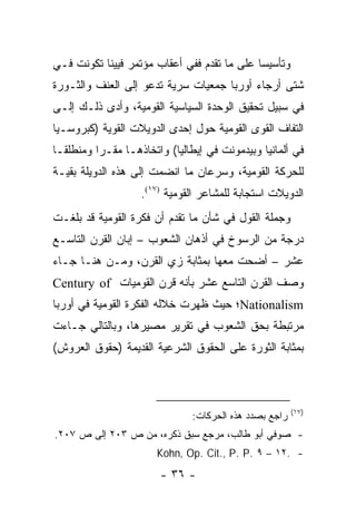 ‫ﻭﺘﺄﺴﻴ ‪‬ﺎ ﻋﻠﻰ ﻤﺎ ﺘﻘﺩﻡ ﻓﻔﻲ ﺃﻋﻘﺎﺏ ﻤﺅﺘﻤﺭ ﻓﻴﻴﻨﺎ ﺘﻜﻭﻨﺕ ﻓـﻲ‬
                                             ‫ﺴ‬
‫ﺸﺘﻰ ﺃﺭﺠﺎﺀ ﺃﻭﺭﺒﺎ ﺠﻤﻌﻴﺎﺕ ﺴﺭﻴﺔ ﺘﺩﻋﻭ ﺇﻟﻰ ﺍﻟﻌﻨﻑ ﻭﺍﻟﺜـﻭﺭﺓ‬
‫ﻓﻲ ﺴﺒﻴل ﺘﺤﻘﻴﻕ ﺍﻟﻭﺤﺩﺓ ﺍﻟﺴﻴﺎﺴﻴﺔ ﺍﻟﻘﻭﻤﻴﺔ، ﻭﺃﺩﻯ ﺫﻟـﻙ ﺇﻟـﻰ‬
‫ﺍﻟﺘﻔﺎﻑ ﺍﻟﻘﻭﻯ ﺍﻟﻘﻭﻤﻴﺔ ﺤﻭل ﺇﺤﺩﻯ ﺍﻟﺩﻭﻴﻼﺕ ﺍﻟﻘﻭﻴﺔ )ﻜﺒﺭﻭﺴـﻴﺎ‬
‫ﻓﻲ ﺃﻟﻤﺎﻨﻴﺎ ﻭﺒﻴﺩﻤﻭﻨﺕ ﻓﻲ ﺇﻴﻁﺎﻟﻴﺎ( ﻭﺍﺘﺨﺎﺫﻫـﺎ ﻤﻘـ ‪‬ﺍ ﻭﻤﻨﻁﻠ ﹰـﺎ‬
  ‫ﻘ‬        ‫ﺭ‬
‫ﻟﻠﺤﺭﻜﺔ ﺍﻟﻘﻭﻤﻴﺔ، ﻭﺴﺭﻋﺎﻥ ﻤﺎ ﺍﻨﻀﻤﺕ ﺇﻟﻰ ﻫﺫﻩ ﺍﻟﺩﻭﻴﻠﺔ ﺒﻘﻴـﺔ‬
                    ‫ﺍﻟﺩﻭﻴﻼﺕ ﺍﺴﺘﺠﺎﺒﺔ ﻟﻠﻤﺸﺎﻋﺭ ﺍﻟﻘﻭﻤﻴﺔ )٧١(.‬
‫ﻭﺠﻤﻠﺔ ﺍﻟﻘﻭل ﻓﻲ ﺸﺄﻥ ﻤﺎ ﺘﻘﺩﻡ ﺃﻥ ﻓﻜﺭﺓ ﺍﻟﻘﻭﻤﻴﺔ ﻗﺩ ﺒﻠﻐـﺕ‬
‫ﺩﺭﺠﺔ ﻤﻥ ﺍﻟﺭﺴﻭﺥ ﻓﻲ ﺃﺫﻫﺎﻥ ﺍﻟﺸﻌﻭﺏ – ﺇﺒﺎﻥ ﺍﻟﻘﺭﻥ ﺍﻟﺘﺎﺴـﻊ‬
‫ﻋﺸﺭ – ﺃﻀﺤﺕ ﻤﻌﻬﺎ ﺒﻤﺜﺎﺒﺔ ﺯﻱ ﺍﻟﻘﺭﻥ، ﻭﻤـﻥ ﻫﻨـﺎ ﺠـﺎﺀ‬
‫ﻭﺼﻑ ﺍﻟﻘﺭﻥ ﺍﻟﺘﺎﺴﻊ ﻋﺸﺭ ﺒﺄﻨﻪ ﻗﺭﻥ ﺍﻟﻘﻭﻤﻴﺎﺕ ‪Century of‬‬
‫‪Nationalism‬؛ ﺤﻴﺙ ﻅﻬﺭﺕ ﺨﻼﻟﻪ ﺍﻟﻔﻜﺭﺓ ﺍﻟﻘﻭﻤﻴﺔ ﻓﻲ ﺃﻭﺭﺒﺎ‬
‫ﻤﺭﺘﺒﻁﺔ ﺒﺤﻕ ﺍﻟﺸﻌﻭﺏ ﻓﻲ ﺘﻘﺭﻴﺭ ﻤﺼﻴﺭﻫﺎ، ﻭﺒﺎﻟﺘﺎﻟﻲ ﺠـﺎﺀﺕ‬
‫ﺒﻤﺜﺎﺒﺔ ﺍﻟﺜﻭﺭﺓ ﻋﻠﻰ ﺍﻟﺤﻘﻭﻕ ﺍﻟﺸﺭﻋﻴﺔ ﺍﻟﻘﺩﻴﻤﺔ )ﺤﻘﻭﻕ ﺍﻟﻌﺭﻭﺵ(‬



                                                         ‫)٧١(‬
                                ‫ﺭﺍﺠﻊ ﺒﺼﺩﺩ ﻫﺫﻩ ﺍﻟﺤﺭﻜﺎﺕ:‬
‫- ﺼﻭﻓﻲ ﺃﺒﻭ ﻁﺎﻟﺏ، ﻤﺭﺠﻊ ﺴﺒﻕ ﺫﻜﺭﻩ، ﻤﻥ ﺹ ٣٠٢ ﺇﻟﻰ ﺹ ٧٠٢.‬
                        ‫- .٢١ – ٩ .‪Kohn, Op. Cit., P. P‬‬
                        ‫- ٦٣ -‬
 