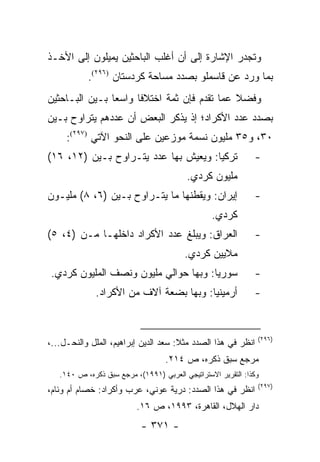 ‫ﻭﺘﺠﺩﺭ ﺍﻹﺸﺎﺭﺓ ﺇﻟﻰ ﺃﻥ ﺃﻏﻠﺏ ﺍﻟﺒﺎﺤﺜﻴﻥ ﻴﻤﻴﻠﻭﻥ ﺇﻟﻰ ﺍﻷﺨـﺫ‬
           ‫ﺒﻤﺎ ﻭﺭﺩ ﻋﻥ ﻗﺎﺴﻤﻠﻭ ﺒﺼﺩﺩ ﻤﺴﺎﺤﺔ ﻜﺭﺩﺴﺘﺎﻥ )٦٩٢(.‬
‫ﻭﻓﻀﻼ ﻋﻤﺎ ﺘﻘﺩﻡ ﻓﺈﻥ ﺜﻤﺔ ﺍﺨﺘﻼ ﹰﺎ ﻭﺍﺴ ‪‬ﺎ ﺒـﻴﻥ ﺍﻟﺒـﺎﺤﺜﻴﻥ‬
                ‫ﻌ‬      ‫ﻓ‬                       ‫ﹰ‬
‫ﺒﺼﺩﺩ ﻋﺩﺩ ﺍﻷﻜﺭﺍﺩ؛ ﺇﺫ ﻴﺫﻜﺭ ﺍﻟﺒﻌﺽ ﺃﻥ ﻋﺩﺩﻫﻡ ﻴﺘﺭﺍﻭﺡ ﺒـﻴﻥ‬
     ‫٠٣، ﻭ٥٣ ﻤﻠﻴﻭﻥ ﻨﺴﻤﺔ ﻤﻭﺯﻋﻴﻥ ﻋﻠﻰ ﺍﻟﻨﺤﻭ ﺍﻵﺘﻲ )٧٩٢(:‬
‫ﺘﺭﻜﻴﺎ: ﻭﻴﻌﻴﺵ ﺒﻬﺎ ﻋﺩﺩ ﻴﺘـﺭﺍﻭﺡ ﺒـﻴﻥ )٢١، ٦١(‬                    ‫-‬
                                          ‫ﻤﻠﻴﻭﻥ ﻜﺭﺩﻱ.‬
‫ﺇﻴﺭﺍﻥ: ﻭﻴﻘﻁﻨﻬﺎ ﻤﺎ ﻴﺘـﺭﺍﻭﺡ ﺒـﻴﻥ )٦، ٨( ﻤﻠﻴـﻭﻥ‬                  ‫-‬
                                                 ‫ﻜﺭﺩﻱ.‬
‫ﺍﻟﻌﺭﺍﻕ: ﻭﻴﺒﻠﻎ ﻋﺩﺩ ﺍﻷﻜﺭﺍﺩ ﺩﺍﺨﻠﻬـﺎ ﻤـﻥ )٤، ٥(‬                   ‫-‬
                                         ‫ﻤﻼﻴﻴﻥ ﻜﺭﺩﻱ.‬
 ‫ﺴﻭﺭﻴﺎ: ﻭﺒﻬﺎ ﺤﻭﺍﻟﻲ ﻤﻠﻴﻭﻥ ﻭﻨﺼﻑ ﺍﻟﻤﻠﻴﻭﻥ ﻜﺭﺩﻱ.‬                   ‫-‬
              ‫ﺃﺭﻤﻴﻨﻴﺎ: ﻭﺒﻬﺎ ﺒﻀﻌﺔ ﺁﻻﻑ ﻤﻥ ﺍﻷﻜﺭﺍﺩ.‬               ‫-‬


                                                               ‫)٦٩٢(‬
‫ﺍﻨﻅﺭ ﻓﻲ ﻫﺫﺍ ﺍﻟﺼﺩﺩ ﻤﺜﻼ: ﺴﻌﺩ ﺍﻟﺩﻴﻥ ﺇﺒﺭﺍﻫﻴﻡ، ﺍﻟﻤﻠل ﻭﺍﻟﻨﺤـل...،‬
                                      ‫ﹰ‬
                                   ‫ﻤﺭﺠﻊ ﺴﺒﻕ ﺫﻜﺭﻩ، ﺹ ٤١٢.‬
   ‫ﻭﻜﺫﺍ: ﺍﻟﺘﻘﺭﻴﺭ ﺍﻻﺴﺘﺭﺍﺘﻴﺠﻲ ﺍﻟﻌﺭﺒﻲ )١٩٩١(، ﻤﺭﺠﻊ ﺴﺒﻕ ﺫﻜﺭﻩ، ﺹ ٠٤١.‬
                                                               ‫)٧٩٢(‬
‫ﺍﻨﻅﺭ ﻓﻲ ﻫﺫﺍ ﺍﻟﺼﺩﺩ: ﺩﺭﻴﺔ ﻋﻭﻨﻲ، ﻋﺭﺏ ﻭﺃﻜﺭﺍﺩ: ﺨﺼﺎﻡ ﺃﻡ ﻭﺌﺎﻡ،‬
                          ‫ﺩﺍﺭ ﺍﻟﻬﻼل، ﺍﻟﻘﺎﻫﺭﺓ، ٣٩٩١، ﺹ ٦١.‬
                           ‫- ١٧٣ -‬
 