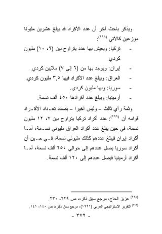 ‫ﻭﻴﺫﻜﺭ ﺒﺎﺤﺙ ﺁﺨﺭ ﺃﻥ ﻋﺩﺩ ﺍﻷﻜﺭﺍﺩ ﻗﺩ ﻴﺒﻠﻎ ﻋﺸﺭﻴﻥ ﻤﻠﻴﻭ ﹰﺎ‬
 ‫ﻨ‬
                                         ‫ﻤﻭﺯﻋﻴﻥ ﻜﺎﻵﺘﻲ )٨٩٢(:‬
‫ﺘﺭﻜﻴﺎ: ﻭﻴﻌﻴﺵ ﺒﻬﺎ ﻋﺩﺩ ﻴﺘﺭﺍﻭﺡ ﺒﻴﻥ )٩، ٠١( ﻤﻠﻴﻭﻥ‬               ‫-‬
                                                ‫ﻜﺭﺩﻱ.‬
  ‫ﺇﻴﺭﺍﻥ: ﻭﻴﻭﺠﺩ ﺒﻬﺎ ﻤﻥ )٦ ﺇﻟﻰ ٧( ﻤﻼﻴﻴﻥ ﻜﺭﺩﻱ.‬                 ‫-‬
‫ﺍﻟﻌﺭﺍﻕ: ﻭﻴﺒﻠﻎ ﻋﺩﺩ ﺍﻷﻜﺭﺍﺩ ﻓﻴﻬﺎ ٥,٣ ﻤﻠﻴﻭﻥ ﻜﺭﺩﻱ.‬               ‫-‬
                          ‫ﺴﻭﺭﻴﺎ: ﻭﺒﻬﺎ ﻤﻠﻴﻭﻥ ﻜﺭﺩﻱ.‬           ‫-‬
      ‫ﺃﺭﻤﻴﻨﻴﺎ: ﻭﻴﺒﻠﻎ ﻋﺩﺩ ﺃﻜﺭﺍﺩﻫﺎ ٠٥٤ ﺃﻟﻑ ﻨﺴﻤﺔ.‬              ‫-‬
‫ﻭﺜﻤﺔ ﺭﺃﻱ ﺜﺎﻟﺙ – ﻭﻟﻴﺱ ﺃﺨﻴ ‪‬ﺍ – ﺒﺼﺩﺩ ﺘﻌـﺩﺍﺩ ﺍﻷﻜـﺭﺍﺩ‬
                       ‫ﺭ‬
‫ﻗﻭﺍﻤﻪ ﺃﻥ )٩٩٢(: ﻋﺩﺩ ﺃﻜﺭﺍﺩ ﺘﺭﻜﻴﺎ ﻴﺘﺭﺍﻭﺡ ﺒﻴﻥ ٧، ٢١ ﻤﻠﻴﻭﻥ‬
‫ﻨﺴﻤﺔ، ﻓﻲ ﺤﻴﻥ ﻴﺒﻠﻎ ﻋﺩﺩ ﺃﻜﺭﺍﺩ ﺍﻟﻌﺭﺍﻕ ﻤﻠﻴﻭﻨﻲ ﻨﺴـﻤﺔ، ﺃﻤـﺎ‬
‫ﺃﻜﺭﺍﺩ ﺇﻴﺭﺍﻥ ﻓﻴﺒﻠﻎ ﻋﺩﺩﻫﻡ ﻜﺫﻟﻙ ﻤﻠﻴﻭﻨﻲ ﻨﺴﻤﺔ، ﻓـﻲ ﺤـﻴﻥ ﺃﻥ‬
‫ﺃﻜﺭﺍﺩ ﺴﻭﺭﻴﺎ ﻴﺼل ﻋﺩﺩﻫﻡ ﺇﻟﻰ ﺤﻭﺍﻟﻲ ٠٥٢ ﺃﻟﻑ ﻨﺴﻤﺔ، ﺃﻤـﺎ‬
            ‫ﺃﻜﺭﺍﺩ ﺃﺭﻤﻴﻨﻴﺎ ﻓﻴﺼل ﻋﺩﺩﻫﻡ ﺇﻟﻰ ٠٢١ ﺃﻟﻑ ﻨﺴﻤﺔ.‬




                                                             ‫)٨٩٢(‬
             ‫ﻋﺯﻴﺯ ﺍﻟﺤﺎﺝ، ﻤﺭﺠﻊ ﺴﺒﻕ ﺫﻜﺭﻩ، ﺹ ٩٢٢، ٠٣٢.‬
                                                                 ‫)٩٩٢(‬
  ‫ﺍﻟﺘﻘﺭﻴﺭ ﺍﻻﺴﺘﺭﺍﺘﻴﺠﻲ ﺍﻟﻌﺭﺒﻲ )١٩٩١(، ﻤﺭﺠﻊ ﺴﺒﻕ ﺫﻜﺭﻩ، ﺹ ٠٤١، ١٤١.‬

                           ‫- ٢٧٣ -‬
 