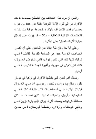 ‫ﻭﺍﻟﺤﻕ ﺃﻥ ﻤﺭﺩ ﻫﺫﺍ ﺍﻻﺨﺘﻼﻑ ﺒﻴﻥ ﺍﻟﺒﺎﺤﺜﻴﻥ ﺒﺼـﺩﺩ ﻋـﺩﺩ‬
‫ﺍﻷﻜﺭﺍﺩ ﻫﻭ ﺇﻟﻰ ﻜﻭﻥ ﺍﻷﻤﺔ ﺍﻟﻜﺭﺩﻴﺔ ﻤﻔﺘﺘﺔ ﺒﻴﻥ ﻋﺩﻴﺩ ﻤﻥ ﺩﻭل،‬
‫ﺒﻌﻀﻬﺎ ﻴﺭﻓﺽ ﺍﻻﻋﺘﺭﺍﻑ ﺒﺎﻷﻜﺭﺍﺩ ﻜﺠﻤﺎﻋﺔ ﻋﺭﻗﻴﺔ ﻤﺘﻤـﺎﻴﺯﺓ،‬
‫ﻓﺎﻟﺤﻜﻭﻤﺎﺕ ﺍﻟﺘﺭﻜﻴﺔ ﺍﻟﻤﺘﻌﺎﻗﺒﺔ – ﻤﺜﻼ – ﻗﺩ ﺠﺭﺕ ﻋﻠﻰ ﺇﻁﻼﻕ‬
                  ‫ﹰ‬
                        ‫ﻋﺒﺎﺭﺓ "ﺃﺘﺭﺍﻙ ﺍﻟﺠﺒﺎل" ﻋﻠﻰ ﺍﻷﻜﺭﺍﺩ.‬
‫ﻭﻋﻠﻰ ﺃﻴﺔ ﺤﺎل ﻓﺈﻥ ﺜﻤﺔ ﺍﺘﻔﺎ ﹰﺎ ﺒﻴﻥ ﺍﻟﺒﺎﺤﺜﻴﻥ ﻋﻠﻰ ﺃﻥ ﺃﻜﺒـﺭ‬
                           ‫ﻗ‬
‫ﺍﻟﺠﻤﺎﻋﺎﺕ ﺍﻟﻜﺭﺩﻴﺔ ﻋﺩ ‪‬ﺍ ﻫﻲ ﺍﻟﺠﻤﺎﻋﺔ ﺍﻟﻜﺭﺩﻴﺔ ﺍﻟﻘﺎﻁﻨـﺔ ﻓـﻲ‬
                                 ‫ﺩ‬
‫ﺘﺭﻜﻴﺎ، ﺘﻠﻴﻬﺎ ﺘﻠﻙ ﺍﻟﺘﻲ ﺘﻘﻁﻥ ﺇﻴﺭﺍﻥ، ﻓﺎﻟﺘﻲ ﺘﺴﺘﻭﻁﻥ ﺍﻟﻌـﺭﺍﻕ،‬
‫ﻓﺘﻠﻙ ﺍﻟﺘﻲ ﺘﻌﻴﺵ ﻓﻲ ﺴﻭﺭﻴﺎ، ﻭﺃﺨﻴ ‪‬ﺍ ﺍﻟﺠﻤﺎﻋﺔ ﺍﻟﻜﺭﺩﻴـﺔ ﻓـﻲ‬
                      ‫ﺭ‬
                                                  ‫ﺃﺭﻤﻴﻨﻴﺎ.‬
‫ﻭﺘﺘﻤﺜل ﺃﻫﻡ ﺍﻟﻤﺩﻥ ﺍﻟﺘﻲ ﻴﻘﻁﻨﻬﺎ ﺍﻷﻜﺭﺍﺩ ﻓﻲ ﺘﺭﻜﻴﺎ ﻓﻲ ﺩﻴـﺎﺭ‬
‫ﺒﻜﺭ، ﻭﻫﻜﺎﺭﻱ، ﻭﻭﺍﻥ، ﻭﺘﺒﻠﻴﺱ، ﻭﺩﺭﺴﻴﻡ. ﺃﻤﺎ ﻓـﻲ ﺍﻟﻌـﺭﺍﻕ‬
‫ﻓﻴﺘﺭﻜﺯ ﺍﻷﻜﺭﺍﺩ ﻓـﻲ ﺍﻟﻤﺤﺎﻓﻅـﺎﺕ ﺍﻟﺸـﻤﺎﻟﻴﺔ ﺍﻟﻤﺘﻤﺜﻠـﺔ ﻓـﻲ‬
‫ﺍﻟﺴﻠﻴﻤﺎﻨﻴﺔ، ﻭﺃﺭﺒﻴل، ﻭﺩﻫﻭﻙ، ﻜﻤﺎ ﻴﺸـﻜﻠﻭﻥ ﻨﺼـﻑ ﺴـﻜﺎﻥ‬
‫ﻤﺤﺎﻓﻅﺔ ﻜﺭﻜﻭﻙ، ﻭﺒﺼﺩﺩ ﺃﻜﺭﺍﺩ ﺇﻴﺭﺍﻥ ﻓﺈﻨﻬﻡ ﻴﺘﺭﻜـﺯﻭﻥ ﻓـﻲ‬
‫ﻭﻻﻴﺘﻲ ﻜﻭﻤﻨﺸﺎﻩ، ﻭﺃﺭﺩﻻﻥ، ﻭﻤﻘﺎﻁﻌﺔ ﻟﻭﺭﺴﺘﺎﻥ، ﻓـﻲ ﺤـﻴﻥ‬




                       ‫- ٣٧٣ -‬
 