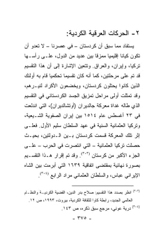 ‫٢- ﺍﻟﺤﺭﻜﺎﺕ ﺍﻟﻌﺭﻗﻴﺔ ﺍﻟﻜﺭﺩﻴﺔ:‬
‫ﻴﺴﺘﻔﺎﺩ ﻤﻤﺎ ﺴﺒﻕ ﺃﻥ ﻜﺭﺩﺴﺘﺎﻥ – ﻓﻲ ﻋﺼﺭﻨﺎ – ﻻ ﺘﻌﺩﻭ ﺃﻥ‬
‫ﺘﻜﻭﻥ ﻜﻴﺎ ﹰﺎ ﺇﻗﻠﻴﻤ ‪‬ﺎ ﻤﻤﺯ ﹰﺎ ﺒﻴﻥ ﻋﺩﻴﺩ ﻤﻥ ﺍﻟﺩﻭل، ﻋﻠـﻰ ﺭﺃﺴـﻬﺎ‬
                                ‫ﻗ‬      ‫ﻴ‬        ‫ﻨ‬
‫ﺘﺭﻜﻴﺎ، ﻭﺇﻴﺭﺍﻥ، ﻭﺍﻟﻌﺭﺍﻕ. ﻭﺘﺘﻌﻴﻥ ﺍﻹﺸﺎﺭﺓ ﺇﻟﻰ ﺃﻥ ﻫﺫﺍ ﺍﻟﺘﻘﺴﻴﻡ‬
‫ﻗﺩ ﺘﻡ ﻋﻠﻰ ﻤﺭﺤﻠﺘﻴﻥ، ﻜﻤﺎ ﺃﻨﻪ ﻜﺎﻥ ﺘﻘﺴﻴ ‪‬ﺎ ﺘﺤﻜﻤ ‪‬ﺎ ﻗﺎﻡ ﺒﻪ ﺃﻭﻟﺌﻙ‬
              ‫ﻴ‬       ‫ﻤ‬
‫ﺍﻟﺫﻴﻥ ﻜﺎﻨﻭﺍ ﻴﺤﺘﻠﻭﻥ ﻜﺭﺩﺴﺘﺎﻥ، ﻭﻴﺨﻀﻌﻭﻥ ﺍﻷﻜﺭﺍﺩ ﻟﻨﻴـﺭﻫﻡ،‬
‫ﻭﻗﺩ ﺘﻤﺜﻠﺕ ﺃﻭﻟﻰ ﻤﺭﺍﺤل ﺘﻤﺯﻴﻕ ﺍﻟﺠﺴﺩ ﺍﻟﻜﺭﺩﺴﺘﺎﻨﻲ ﻓﻲ ﺍﻟﺘﻘﺴﻴﻡ‬
‫ﺍﻟﺫﻱ ﻁﺎﻟﻪ ﻏﺩﺍﺓ ﻤﻌﺭﻜﺔ ﺠﺎﻟﺩﻴﺭﺍﻥ )ﺃﻭﺘﺸﺎﻟﺩﻴﺭﺍﻥ(، ﺍﻟﺘﻲ ﺍﻨﺩﻟﻌﺕ‬
‫ﻓﻲ ٣٢ ﺃﻏﺴﻁﺱ ﻋﺎﻡ ٤١٥١ ﺒﻴﻥ ﺇﻴﺭﺍﻥ ﺍﻟﺼﻔﻭﻴﺔ ﺍﻟﺸـﻴﻌﻴﺔ،‬
‫ﻭﺘﺭﻜﻴﺎ ﺍﻟﻌﺜﻤﺎﻨﻴﺔ ﺍﻟﺴﻨﻴﺔ ﻓﻲ ﻋﻬﺩ ﺍﻟﺴﻠﻁﺎﻥ ﺴﻠﻴﻡ ﺍﻷﻭل. ﻓﻌﻠـﻰ‬
‫ﺇﺜﺭ ﺘﻠﻙ ﺍﻟﻤﻌﺭﻜﺔ ﻗﺴﻤﺕ ﻜﺭﺩﺴﺘﺎﻥ ﺒـﻴﻥ ﺍﻟـﺩﻭﻟﺘﻴﻥ، ﺒﺤﻴـﺙ‬
‫ﺤﺼﻠﺕ ﺘﺭﻜﻴﺎ ﺍﻟﻌﺜﻤﺎﻨﻴﺔ – ﺍﻟﺘﻲ ﺍﻨﺘﺼﺭﺕ ﻓﻲ ﺍﻟﺤﺭﺏ – ﻋﻠـﻰ‬
‫ﺍﻟﺠﺯﺀ ﺍﻷﻜﺒﺭ ﻤﻥ ﻜﺭﺴﺘﺎﻥ )٣٠٣(. ﻭﻗﺩ ﺘﻡ ﺇﻗﺭﺍﺭ ﻫـﺫﺍ ﺍﻟﺘﻘﺴـﻴﻡ‬
‫ﺒﺼﻭﺭﺓ ﻨﻬﺎﺌﻴﺔ ﺒﻤﻘﺘﻀﻰ ﺍﺘﻔﺎﻗﻴﺔ ٩٣٦١ ﺍﻟﺘﻲ ﺃﺒﺭﻤﺕ ﺒﻴﻥ ﺍﻟﺸﺎﻩ‬
       ‫ﺍﻹﻴﺭﺍﻨﻲ ﻋﺒﺎﺱ، ﻭﺍﻟﺴﻠﻁﺎﻥ ﺍﻟﻌﺜﻤﺎﻨﻲ ﻤﺭﺍﺩ ﺍﻟﺭﺍﺒﻊ )٤٠٣(.‬

                                                                   ‫)٣٠٣(‬
‫ﺍﻨﻅﺭ ﺒﺼﺩﺩ ﻫﺫﺍ ﺍﻟﺘﻘﺴﻴﻡ: ﺼﻼﺡ ﺒﺩﺭ ﺍﻟﺩﻴﻥ، ﺍﻟﻘﻀﻴﺔ ﺍﻟﻜﺭﺩﻴـﺔ ﻭﺍﻟﻨﻅـﺎﻡ‬
  ‫ﺍﻟﻌﺎﻟﻤﻲ ﺍﻟﺠﺩﻴﺩ، ﺭﺍﺒﻁﺔ ﻜﺎﻭﺍ ﻟﻠﺜﻘﺎﻓﺔ ﺍﻟﻜﺭﺩﻴﺔ، ﺒﻴﺭﻭﺕ، ٣٩٩١، ﺹ ٢١.‬
                                                                 ‫)٤٠٣(‬
                     ‫ﺩﺭﻴﺔ ﻋﻭﻨﻲ، ﻤﺭﺠﻊ ﺴﺒﻕ ﺫﻜﺭﻩ، ﺹ ٣٤١.‬
                            ‫- ٥٧٣ -‬
 