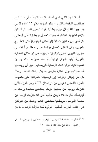 ‫ﺃﻤﺎ ﺍﻟﺘﻘﺴﻴﻡ ﺍﻟﺜﺎﻨﻲ ﺍﻟﺫﻱ ﺃﺼﺎﺏ ﺍﻟﺠﺴﺩ ﺍﻟﻜﺭﺩﺴﺘﺎﻨﻲ ﻗـﺩ ﺘـﻡ‬
‫ﺒﻤﻘﺘﻀﻰ ﺍﺘﻔﺎﻗﻴﺔ ﺴﺎﻴﻜﺱ – ﺒﻴﻜﻭ ﺍﻟﺴﺭﻴﺔ ﻟﻌﺎﻡ ٦١٩١، ﻭﺍﻟﺘـﻲ‬
‫ﺒﻤﻭﺠﺒﻬﺎ ﺍﺘﻔﻘﺕ ﻜل ﻤﻥ ﺒﺭﻴﻁﺎﻨﻴﺎ ﻭﻓﺭﻨﺴﺎ ﻋﻠﻰ ﺍﻗﺘﺴـﺎﻡ ﺃﻗـﺎﻟﻴﻡ‬
‫ﺍﻹﻤﺒﺭﺍﻁﻭﺭﻴﺔ ﺍﻟﻌﺜﻤﺎﻨﻴﺔ، ﺒﺤﻴﺙ ﺘﺤﺼل ﺒﺭﻴﻁﺎﻨﻴﺎ ﻋﻠﻰ ﺃﺭﺍﻀﻲ‬
‫ﺍﻟﺭﺍﻓﺩﻴﻥ ﻤﻥ ﺨﺎﻨﻘﻴﻥ ﺸﻤﺎﻻ )ﻜﺭﺩﺴﺘﺎﻥ ﺍﻟﺠﻨﻭﺒﻴﺔ( ﺤﺘﻰ ﺍﻟﺨﻠـﻴﺞ‬
                               ‫ﹰ‬
‫ﺍﻟﻌﺭﺒﻲ، ﻭﻓﻲ ﺍﻟﻤﻘﺎﺒل ﺘﺤﺼل ﻓﺭﻨﺴﺎ ﻋﻠـﻰ ﻤﻌﻅـﻡ ﺃﺭﺍﻀـﻲ‬
‫ﺴﻭﺭﻴﺎ ﺍﻟﻜﺒﺭﻯ )ﺴﻭﺭﻴﺎ ﻭﻟﺒﻨﺎﻥ(، ﻭﺠﺯ ‪‬ﺍ ﻤﻥ ﻜﺭﺩﺴﺘﺎﻥ ﺍﻟﺸﻤﺎﻟﻴﺔ‬
                     ‫ﺀ‬
‫ﺍﻟﻐﺭﺒﻴﺔ )ﺠﻨﻭﺏ ﺸﺭﻗﻲ ﺘﺭﻜﻴﺎ(، ﺃﻤﺎ ﻓﻠﺴـﻁﻴﻥ ﻓﻘـﺩ ﺘﻘـﺭﺭ ﺃﻥ‬
‫ﺘﺼﺒﺢ ﻜﻴﺎ ﹰﺎ ﺩﻭﻟﻴﺎ ﺘﺤﺕ ﺍﻟﻭﺼﺎﻴﺔ ﺍﻟﺒﺭﻴﻁﺎﻨﻴﺔ. ﻏﻴﺭ ﺃﻥ ﺭﻭﺴـﻴﺎ‬
                                       ‫‪‬‬     ‫ﻨ‬
‫ﻗﺩ ﻋﻠﻤﺕ ﺒﻔﺤﻭﻯ ﺍﺘﻔﺎﻗﻴﺔ ﺴﺎﻴﻜﺱ – ﺒﻴﻜﻭ، ﻟﺫﻟﻙ ﻓﻘﺩ ﺴـﺎﺭﻋﺕ‬
‫ﻜل ﻤﻥ ﺇﻨﺠﻠﺘﺭﺍ ﻭﻓﺭﻨﺴﺎ ﺇﻟﻰ ﺘﺭﻀﻴﺘﻬﺎ ﺒﺎﻟﻤﻭﺍﻓﻘﺔ ﻋﻠﻰ ﻤﻨﺤﻬـﺎ‬
‫ﺍﻟﺠﺯﺀ ﺍﻟﺸﻤﺎﻟﻲ ﺍﻟﻐﺭﺒﻲ ﻤﻥ ﻜﺭﺩﺴﺘﺎﻥ )٥٠٣(، ﻭﻫﻭ ﺍﻟﺠﺯﺀ ﺍﻟﺫﻱ‬
‫ﺘﻨﺎﺯﻟﺕ ﺭﻭﺴﻴﺎ ﻋﻥ ﻤﻌﻅﻤﻪ ﻟﺘﺭﻜﻴﺎ ﺒﻤﻘﺘﻀﻰ ﻤﻌﺎﻫﺩﺓ ﺒﺭﺴﺕ –‬
‫ﻟﻴﺘﻭﻓﺴﻙ ﻟﻌﺎﻡ ٨١٩١، ﻭﻤﻥ ﺠﺎﻨﺏ ﺁﺨﺭ ﻓﻘﺩ ﺘﻨﺎﺯﻟﺕ ﻓﺭﻨﺴﺎ ﻋﻥ‬
‫ﻤﻨﻁﻘﺔ ﺍﻟﻤﻭﺼل ﻟﺒﺭﻴﻁﺎﻨﻴﺎ ﺒﻤﻘﺘﻀﻰ ﺍﺘﻔﺎﻗﻴﺔ ﻭﻗﻌﺕ ﺒﻴﻥ ﺍﻟﺩﻭﻟﺘﻴﻥ‬
‫ﻓﻲ ﺃﻋﻘﺎﺏ ﺍﻟﺤﺭﺏ ﺍﻟﻌﺎﻟﻤﻴﺔ ﺍﻷﻭﻟﻰ، ﻜﻤﺎ ﺘﻨﺎﺯﻟﺕ ﻓﺭﻨﺴـﺎ ﻋـﻥ‬


                                                             ‫)٥٠٣(‬
‫ﺍﻨﻅﺭ ﺒﺼﺩﺩ ﺍﺘﻔﺎﻗﻴﺔ ﺴﺎﻴﻜﺱ – ﺒﻴﻜﻭ: ﺴﻌﺩ ﺍﻟﺩﻴﻥ ﺇﺒـﺭﺍﻫﻴﻡ، ﺍﻟﻤـﺎل‬
                      ‫ﻭﺍﻟﻨﺤل...، ﻤﺭﺠﻊ ﺴﺒﻕ ﺫﻜﺭﻩ، ﺹ ٠٢٢.‬
                          ‫- ٦٧٣ -‬
 