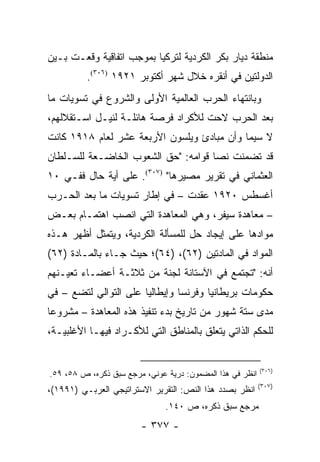 ‫ﻤﻨﻁﻘﺔ ﺩﻴﺎﺭ ﺒﻜﺭ ﺍﻟﻜﺭﺩﻴﺔ ﻟﺘﺭﻜﻴﺎ ﺒﻤﻭﺠﺏ ﺍﺘﻔﺎﻗﻴﺔ ﻭﻗﻌـﺕ ﺒـﻴﻥ‬
          ‫ﺍﻟﺩﻭﻟﺘﻴﻥ ﻓﻲ ﺃﻨﻘﺭﻩ ﺨﻼل ﺸﻬﺭ ﺃﻜﺘﻭﺒﺭ ١٢٩١ )٦٠٣(.‬
‫ﻭﺒﺎﻨﺘﻬﺎﺀ ﺍﻟﺤﺭﺏ ﺍﻟﻌﺎﻟﻤﻴﺔ ﺍﻷﻭﻟﻰ ﻭﺍﻟﺸﺭﻭﻉ ﻓﻲ ﺘﺴﻭﻴﺎﺕ ﻤﺎ‬
‫ﺒﻌﺩ ﺍﻟﺤﺭﺏ ﻻﺤﺕ ﻟﻸﻜﺭﺍﺩ ﻓﺭﺼﺔ ﻫﺎﺌﻠـﺔ ﻟﻨﻴـل ﺍﺴـﺘﻘﻼﻟﻬﻡ،‬
‫ﻻ ﺴﻴﻤﺎ ﻭﺃﻥ ﻤﺒﺎﺩﺉ ﻭﻴﻠﺴﻭﻥ ﺍﻷﺭﺒﻌﺔ ﻋﺸﺭ ﻟﻌﺎﻡ ٨١٩١ ﻜﺎﻨﺕ‬
‫ﻗﺩ ﺘﻀﻤﻨﺕ ﻨ ‪‬ﺎ ﻗﻭﺍﻤﻪ: "ﺤﻕ ﺍﻟﺸﻌﻭﺏ ﺍﻟﺨﺎﻀـﻌﺔ ﻟﻠﺴـﻠﻁﺎﻥ‬
                                     ‫ﺼ‬
‫ﺍﻟﻌﺜﻤﺎﻨﻲ ﻓﻲ ﺘﻘﺭﻴﺭ ﻤﺼﻴﺭﻫﺎ" )٧٠٣(. ﻋﻠﻰ ﺃﻴﺔ ﺤﺎل ﻓﻔـﻲ ٠١‬
‫ﺃﻏﺴﻁﺱ ٠٢٩١ ﻋﻘﺩﺕ – ﻓﻲ ﺇﻁﺎﺭ ﺘﺴﻭﻴﺎﺕ ﻤﺎ ﺒﻌﺩ ﺍﻟﺤـﺭﺏ‬
‫– ﻤﻌﺎﻫﺩﺓ ﺴﻴﻔﺭ، ﻭﻫﻲ ﺍﻟﻤﻌﺎﻫﺩﺓ ﺍﻟﺘﻲ ﺍﻨﺼﺏ ﺍﻫﺘﻤـﺎﻡ ﺒﻌـﺽ‬
‫ﻤﻭﺍﺩﻫﺎ ﻋﻠﻰ ﺇﻴﺠﺎﺩ ﺤل ﻟﻠﻤﺴﺄﻟﺔ ﺍﻟﻜﺭﺩﻴﺔ، ﻭﻴﺘﻤﺜل ﺃﻅﻬﺭ ﻫـﺫﻩ‬
‫ﺍﻟﻤﻭﺍﺩ ﻓﻲ ﺍﻟﻤﺎﺩﺘﻴﻥ )٢٦(، )٤٦(؛ ﺤﻴﺙ ﺠـﺎﺀ ﺒﺎﻟﻤـﺎﺩﺓ )٢٦(‬
‫ﺃﻨﻪ: "ﺘﺠﺘﻤﻊ ﻓﻲ ﺍﻵﺴﺘﺎﻨﺔ ﻟﺠﻨﺔ ﻤﻥ ﺜﻼﺜـﺔ ﺃﻋﻀـﺎﺀ ﺘﻌﻴـﻨﻬﻡ‬
‫ﺤﻜﻭﻤﺎﺕ ﺒﺭﻴﻁﺎﻨﻴﺎ ﻭﻓﺭﻨﺴﺎ ﻭﺇﻴﻁﺎﻟﻴﺎ ﻋﻠﻰ ﺍﻟﺘﻭﺍﻟﻲ ﻟﺘﻀﻊ – ﻓﻲ‬
‫ﻤﺩﻯ ﺴﺘﺔ ﺸﻬﻭﺭ ﻤﻥ ﺘﺎﺭﻴﺦ ﺒﺩﺀ ﺘﻨﻔﻴﺫ ﻫﺫﻩ ﺍﻟﻤﻌﺎﻫﺩﺓ – ﻤﺸﺭﻭ ‪‬ﺎ‬
 ‫ﻋ‬
‫ﻟﻠﺤﻜﻡ ﺍﻟﺫﺍﺘﻲ ﻴﺘﻌﻠﻕ ﺒﺎﻟﻤﻨﺎﻁﻕ ﺍﻟﺘﻲ ﻟﻸﻜـﺭﺍﺩ ﻓﻴﻬـﺎ ﺍﻷﻏﻠﺒﻴـﺔ،‬


                                                           ‫)٦٠٣(‬
‫ﺍﻨﻅﺭ ﻓﻲ ﻫﺫﺍ ﺍﻟﻤﻀﻤﻭﻥ: ﺩﺭﻴﺔ ﻋﻭﻨﻲ، ﻤﺭﺠﻊ ﺴﺒﻕ ﺫﻜﺭﻩ، ﺹ ٨٥، ٩٥.‬
                                                           ‫)٧٠٣(‬
‫ﺍﻨﻅﺭ ﺒﺼﺩﺩ ﻫﺫﺍ ﺍﻟﻨﺹ: ﺍﻟﺘﻘﺭﻴﺭ ﺍﻻﺴﺘﺭﺍﺘﻴﺠﻲ ﺍﻟﻌﺭﺒـﻲ )١٩٩١(،‬
                               ‫ﻤﺭﺠﻊ ﺴﺒﻕ ﺫﻜﺭﻩ، ﺹ ٠٤١.‬
                        ‫- ٧٧٣ -‬
 