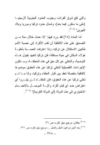 ‫ﻭﺍﻟﺘﻲ ﺘﻘﻊ ﺸﺭﻕ ﺍﻟﻔﺭﺍﺕ، ﻭﺠﻨﻭﺏ ﺍﻟﺤﺩﻭﺩ ﺍﻟﺠﻨﻭﺒﻴﺔ ﻷﺭﻤﻴﻨﻴـﺎ‬
‫)ﻋﻠﻰ ﻤﺎ ﺴﺘﻘﺭﺭ ﻓﻴﻤﺎ ﺒﻌﺩ(، ﻭﺸﻤﺎل ﺤﺩﻭﺩ ﺘﺭﻜﻴﺎ ﻭﺴﻭﺭﻴﺎ ﻭﺒﻼﺩ‬
                                                 ‫ﺍﻟﻨﻬﺭﻴﻥ" )٨٠٣(.‬
‫ﺃﻤﺎ ﺍﻟﻤﺎﺩﺓ )٤٦( ﻓﻘﺩ ﻭﺭﺩ ﻓﻴﻬﺎ: "ﺇﺫﺍ ﺤﺩﺙ ﺨﻼل ﺴﻨﺔ ﻤـﻥ‬
‫ﺍﻟﺘﺼﺩﻴﻕ ﻋﻠﻰ ﻫﺫﻩ ﺍﻻﺘﻔﺎﻗﻴﺔ ﺃﻥ ﺘﻘﺩﻡ ﺍﻷﻜﺭﺍﺩ ﺇﻟﻰ ﻋﺼﺒﺔ ﺍﻷﻤﻡ‬
‫ﻁﺎﻟﺒﻴﻥ ﺍﻻﺴﺘﻘﻼل ﻋﻥ ﺘﺭﻜﻴﺎ، ﻭﺇﺫﺍ ﺍﻋﺘﺭﻓﺕ ﺍﻟﻌﺼـﺒﺔ ﺒﺄﻫﻠﻴـﺔ‬
‫ﻫﺅﻻﺀ ﺍﻟﺴﻜﺎﻥ ﻓﻲ ﺤﻴﺎﺓ ﻤﺴﺘﻘﻠﺔ، ﻓﺈﻥ ﺘﺭﻜﻴﺎ ﺘﺘﻌﻬﺩ ﺒﻘﺒﻭل ﻫـﺫﻩ‬
‫ﺍﻟﺘﻭﺼﻴﺔ، ﻭﺍﻟﺘﺨﻠﻲ ﻋﻥ ﻜل ﺤﻕ ﻓﻲ ﻫﺫﻩ ﺍﻟﻤﻨﻁﻘـﺔ، ﻭﺴـﺘﻜﻭﻥ‬
‫ﺍﻹﺠﺭﺍﺀﺍﺕ ﺍﻟﺘﻔﺼﻴﻠﻴﺔ ﻟﺘﺨﻠﻲ ﺘﺭﻜﻴﺎ ﻋﻥ ﻫﺫﻩ ﺍﻟﺤﻘﻭﻕ ﻤﻭﻀﻭ ‪‬ﺎ‬
 ‫ﻋ‬
‫ﻻﺘﻔﺎﻗﻴﺔ ﻤﻨﻔﺼﻠﺔ ﺘﻌﻘﺩ ﺒﻴﻥ ﻜﺒﺎﺭ ﺍﻟﺤﻠﻔﺎﺀ ﻭﺘﺭﻜﻴﺎ، ﻭﺇﺫﺍ ﻤـﺎ ﺘـﻡ‬
‫ﺘﺨﻠﻲ ﺘﺭﻜﻴﺎ ﻋﻥ ﻫﺫﻩ ﺍﻟﺤﻘﻭﻕ، ﻓﺈﻥ ﺍﻟﺤﻠﻔـﺎﺀ ﻟـﻥ ﻴﺜﻴـﺭﻭﺍ ﺃﻱ‬
‫ﺍﻋﺘﺭﺍﺽ ﻀﺩ ﺃﻱ ﻗﻴﺎﻡ ﺃﻜﺭﺍﺩ ﻭﻻﻴـﺔ ﺍﻟﻤﻭﺼـل ﺒﺎﻻﻨﻀـﻤﺎﻡ‬
        ‫ﺍﻻﺨﺘﻴﺎﺭﻱ ﺇﻟﻰ ﻫﺫﻩ ﺍﻟﺩﻭﻟﺔ )ﺃﻱ ﺍﻟﺩﻭﻟﺔ ﺍﻟﻜﺭﺩﻴﺔ(" )٩٠٣(.‬




                                                                ‫)٨٠٣(‬
                           ‫ﺠﺎﻓﺎﻥ، ﻤﺭﺠﻊ ﺴﺒﻕ ﺫﻜﺭﻩ، ﺹ ٦٣.‬
                                                                ‫)٩٠٣(‬
    ‫ﺴﻌﺩ ﺍﻟﺩﻴﻥ ﺇﺒﺭﺍﻫﻴﻡ، ﺍﻟﻤﻠل ﻭﺍﻟﻨﺤل...، ﻤﺭﺠﻊ ﺴﺒﻕ ﺫﻜﺭﻩ، ﺹ ١٢٢.‬

                          ‫- ٨٧٣ -‬
 