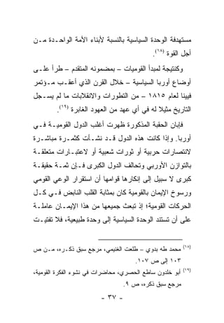 ‫ﻤﺴﺘﻬﺩﻓﺔ ﺍﻟﻭﺤﺩﺓ ﺍﻟﺴﻴﺎﺴﻴﺔ ﺒﺎﻟﻨﺴﺒﺔ ﻷﺒﻨﺎﺀ ﺍﻷﻤﺔ ﺍﻟﻭﺍﺤـﺩﺓ ﻤـﻥ‬
                                           ‫ﺃﺠل ﺍﻟﻘﻭﺓ )٨١(.‬
‫ﻭﻜﻨﺘﻴﺠﺔ ﻟﻤﺒﺩﺃ ﺍﻟﻘﻭﻤﻴﺎﺕ – ﺒﻤﻀﻤﻭﻨﻪ ﺍﻟﻤﺘﻘﺩﻡ – ﻁﺭﺃ ﻋﻠـﻰ‬
‫ﺃﻭﻀﺎﻉ ﺃﻭﺭﺒﺎ ﺍﻟﺴﻴﺎﺴﻴﺔ – ﺨﻼل ﺍﻟﻘﺭﻥ ﺍﻟﺫﻱ ﺃﻋﻘـﺏ ﻤـﺅﺘﻤﺭ‬
‫ﻓﻴﻴﻨﺎ ﻟﻌﺎﻡ ٥١٨١ – ﻤﻥ ﺍﻟﺘﻁﻭﺭﺍﺕ ﻭﺍﻻﻨﻘﻼﺒﺎﺕ ﻤﺎ ﻟﻡ ﻴﺴـﺠل‬
        ‫ﺍﻟﺘﺎﺭﻴﺦ ﻤﺜﻴﻼ ﻟﻪ ﻓﻲ ﺃﻱ ﻋﻬﺩ ﻤﻥ ﺍﻟﻌﻬﻭﺩ ﺍﻟﻐﺎﺒﺭﺓ )٩١(.‬
                                             ‫ﹰ‬
‫ﻓﺈﺒﺎﻥ ﺍﻟﺤﻘﺒﺔ ﺍﻟﻤﺫﻜﻭﺭﺓ ﻅﻬﺭﺕ ﺃﻏﻠﺏ ﺍﻟﺩﻭل ﺍﻟﻘﻭﻤﻴـﺔ ﻓـﻲ‬
‫ﺃﻭﺭﺒﺎ. ﻭﺇﺫﺍ ﻜﺎﻨﺕ ﻫﺫﻩ ﺍﻟﺩﻭل ﻗـﺩ ﻨﺸـﺄﺕ ﻜﺜﻤـﺭﺓ ﻤﺒﺎﺸـﺭﺓ‬
‫ﻻﻨﺘﺼﺎﺭﺍﺕ ﺤﺭﺒﻴﺔ ﺃﻭ ﺜﻭﺭﺍﺕ ﺸﻌﺒﻴﺔ ﺃﻭ ﻻﻋﺘﺒـﺎﺭﺍﺕ ﻤﺘﻌﻠﻘـﺔ‬
‫ﺒﺎﻟﺘﻭﺍﺯﻥ ﺍﻷﻭﺭﺒﻲ ﻭﺘﺤﺎﻟﻑ ﺍﻟﺩﻭل ﺍﻟﻜﺒﺭﻯ ﻓـﺈﻥ ﺜﻤـﺔ ﺤﻘﻴﻘـﺔ‬
‫ﻜﺒﺭﻯ ﻻ ﺴﺒﻴل ﺇﻟﻰ ﺇﻨﻜﺎﺭﻫﺎ ﻗﻭﺍﻤﻬﺎ ﺃﻥ ﺍﺴﺘﻘﺭﺍﺭ ﺍﻟﻭﻋﻲ ﺍﻟﻘﻭﻤﻲ‬
‫ﻭﺭﺴﻭﺥ ﺍﻹﻴﻤﺎﻥ ﺒﺎﻟﻘﻭﻤﻴﺔ ﻜﺎﻥ ﺒﻤﺜﺎﺒﺔ ﺍﻟﻘﻠﺏ ﺍﻟﻨﺎﺒﺽ ﻓـﻲ ﻜـل‬
‫ﺍﻟﺤﺭﻜﺎﺕ ﺍﻟﻘﻭﻤﻴﺔ؛ ﺇﺫ ﺘﺒﻌﺙ ﺠﻤﻴﻌﻬﺎ ﻤﻥ ﻫﺫﺍ ﺍﻹﻴﻤـﺎﻥ ﻋﺎﻤﻠـﺔ‬
‫ﻋﻠﻰ ﺃﻥ ﺘﺴﺘﻨﺩ ﺍﻟﻭﺤﺩﺓ ﺍﻟﺴﻴﺎﺴﻴﺔ ﺇﻟﻰ ﻭﺤﺩﺓ ﻁﺒﻴﻌﻴﺔ، ﻓﻼ ﺘﻔﺘﻴـﺕ‬


                                                         ‫)٨١(‬
‫ﻤﺤﻤﺩ ﻁﻪ ﺒﺩﻭﻱ – ﻁﻠﻌﺕ ﺍﻟﻐﻨﻴﻤﻲ، ﻤﺭﺠﻊ ﺴﺒﻕ ﺫﻜـﺭﻩ، ﻤـﻥ ﺹ‬
                                     ‫٣٠١ ﺇﻟﻰ ﺹ ٧٠١.‬
                                                         ‫)٩١(‬
‫ﺃﺒﻭ ﺨﻠﺩﻭﻥ ﺴﺎﻁﻊ ﺍﻟﺤﺼﺭﻱ، ﻤﺤﺎﻀﺭﺍﺕ ﻓﻲ ﻨﺸﻭﺀ ﺍﻟﻔﻜﺭﺓ ﺍﻟﻘﻭﻤﻴﺔ،‬
                                ‫ﻤﺭﺠﻊ ﺴﺒﻕ ﺫﻜﺭﻩ، ﺹ ٩.‬
                        ‫- ٧٣ -‬
 