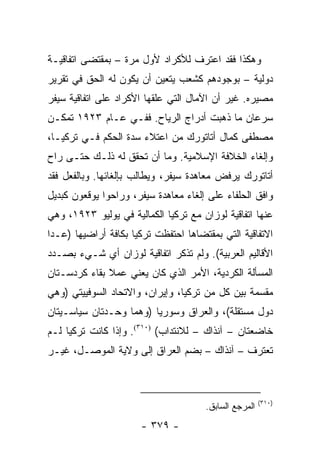 ‫ﻭﻫﻜﺫﺍ ﻓﻘﺩ ﺍﻋﺘﺭﻑ ﻟﻸﻜﺭﺍﺩ ﻷﻭل ﻤﺭﺓ – ﺒﻤﻘﺘﻀﻰ ﺍﺘﻔﺎﻗﻴـﺔ‬
‫ﺩﻭﻟﻴﺔ – ﺒﻭﺠﻭﺩﻫﻡ ﻜﺸﻌﺏ ﻴﺘﻌﻴﻥ ﺃﻥ ﻴﻜﻭﻥ ﻟﻪ ﺍﻟﺤﻕ ﻓﻲ ﺘﻘﺭﻴﺭ‬
‫ﻤﺼﻴﺭﻩ. ﻏﻴﺭ ﺃﻥ ﺍﻵﻤﺎل ﺍﻟﺘﻲ ﻋﻠﻘﻬﺎ ﺍﻷﻜﺭﺍﺩ ﻋﻠﻰ ﺍﺘﻔﺎﻗﻴﺔ ﺴﻴﻔﺭ‬
‫ﺴﺭﻋﺎﻥ ﻤﺎ ﺫﻫﺒﺕ ﺃﺩﺭﺍﺝ ﺍﻟﺭﻴﺎﺡ. ﻓﻔـﻲ ﻋـﺎﻡ ٣٢٩١ ﺘﻤﻜـﻥ‬
‫ﻤﺼﻁﻔﻰ ﻜﻤﺎل ﺃﺘﺎﺘﻭﺭﻙ ﻤﻥ ﺍﻋﺘﻼﺀ ﺴﺩﺓ ﺍﻟﺤﻜﻡ ﻓـﻲ ﺘﺭﻜﻴـﺎ،‬
‫ﻭﺇﻟﻐﺎﺀ ﺍﻟﺨﻼﻓﺔ ﺍﻹﺴﻼﻤﻴﺔ. ﻭﻤﺎ ﺃﻥ ﺘﺤﻘﻕ ﻟﻪ ﺫﻟـﻙ ﺤﺘـﻰ ﺭﺍﺡ‬
‫ﺃﺘﺎﺘﻭﺭﻙ ﻴﺭﻓﺽ ﻤﻌﺎﻫﺩﺓ ﺴﻴﻔﺭ، ﻭﻴﻁﺎﻟﺏ ﺒﺈﻟﻐﺎﺌﻬﺎ. ﻭﺒﺎﻟﻔﻌل ﻓﻘﺩ‬
‫ﻭﺍﻓﻕ ﺍﻟﺤﻠﻔﺎﺀ ﻋﻠﻰ ﺇﻟﻐﺎﺀ ﻤﻌﺎﻫﺩﺓ ﺴﻴﻔﺭ، ﻭﺭﺍﺤﻭﺍ ﻴﻭﻗﻌﻭﻥ ﻜﺒﺩﻴل‬
‫ﻋﻨﻬﺎ ﺍﺘﻔﺎﻗﻴﺔ ﻟﻭﺯﺍﻥ ﻤﻊ ﺘﺭﻜﻴﺎ ﺍﻟﻜﻤﺎﻟﻴﺔ ﻓﻲ ﻴﻭﻟﻴﻭ ٣٢٩١، ﻭﻫﻲ‬
‫ﺍﻻﺘﻔﺎﻗﻴﺔ ﺍﻟﺘﻲ ﺒﻤﻘﺘﻀﺎﻫﺎ ﺍﺤﺘﻔﻅﺕ ﺘﺭﻜﻴﺎ ﺒﻜﺎﻓﺔ ﺃﺭﺍﻀﻴﻬﺎ )ﻋـﺩﺍ‬
‫ﺍﻷﻗﺎﻟﻴﻡ ﺍﻟﻌﺭﺒﻴﺔ(. ﻭﻟﻡ ﺘﺫﻜﺭ ﺍﺘﻔﺎﻗﻴﺔ ﻟﻭﺯﺍﻥ ﺃﻱ ﺸـﻲﺀ ﺒﺼـﺩﺩ‬
‫ﺍﻟﻤﺴﺄﻟﺔ ﺍﻟﻜﺭﺩﻴﺔ، ﺍﻷﻤﺭ ﺍﻟﺫﻱ ﻜﺎﻥ ﻴﻌﻨﻲ ﻋﻤﻼ ﺒﻘﺎﺀ ﻜﺭﺩﺴـﺘﺎﻥ‬
              ‫ﹰ‬
‫ﻤﻘﺴﻤﺔ ﺒﻴﻥ ﻜل ﻤﻥ ﺘﺭﻜﻴﺎ، ﻭﺇﻴﺭﺍﻥ، ﻭﺍﻻﺘﺤﺎﺩ ﺍﻟﺴﻭﻓﻴﻴﺘﻲ )ﻭﻫﻲ‬
‫ﺩﻭل ﻤﺴﺘﻘﻠﺔ(، ﻭﺍﻟﻌﺭﺍﻕ ﻭﺴﻭﺭﻴﺎ )ﻭﻫﻤﺎ ﻭﺤـﺩﺘﺎﻥ ﺴﻴﺎﺴـﻴﺘﺎﻥ‬
‫ﺨﺎﻀﻌﺘﺎﻥ – ﺁﻨﺫﺍﻙ – ﻟﻼﻨﺘﺩﺍﺏ( )٠١٣(. ﻭﺇﺫﺍ ﻜﺎﻨﺕ ﺘﺭﻜﻴﺎ ﻟـﻡ‬
‫ﺘﻌﺘﺭﻑ – ﺁﻨﺫﺍﻙ – ﺒﻀﻡ ﺍﻟﻌﺭﺍﻕ ﺇﻟﻰ ﻭﻻﻴﺔ ﺍﻟﻤﻭﺼـل، ﻏﻴـﺭ‬



                                                       ‫)٠١٣(‬
                                      ‫ﺍﻟﻤﺭﺠﻊ ﺍﻟﺴﺎﺒﻕ.‬
                      ‫- ٩٧٣ -‬
 