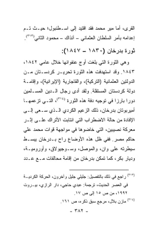 ‫ﺍﻟﻘﺭﻯ، ﺃﻤﺎ ﻤﻴﺭ ﻤﺤﻤﺩ ﻓﻘﺩ ﺍﻗﺘﻴﺩ ﺇﻟﻰ ﺍﺴـﻁﻨﺒﻭل؛ ﺤﻴـﺙ ﺘـﻡ‬
‫ﺇﻋﺩﺍﻤﻪ ﺒﺄﻤﺭ ﺍﻟﺴﻠﻁﺎﻥ ﺍﻟﻌﺜﻤﺎﻨﻲ – ﺁﻨﺫﺍﻙ – ﻤﺤﻤﻭﺩ ﺍﻟﺜﺎﻨﻲ)٣١٣(.‬

                    ‫ﺜﻭﺭﺓ ﺒﺩﺭﺨﺎﻥ )٠٣٨١ – ٧٤٨١(:‬
‫ﻭﻫﻲ ﺍﻟﺜﻭﺭﺓ ﺍﻟﺘﻲ ﺒﻠﻐﺕ ﺃﻭﺝ ﻋﻨﻔﻭﺍﻨﻬﺎ ﺨﻼل ﻋﺎﻤﻲ ٢٤٨١،‬
‫٣٤٨١. ﻭﻗﺩ ﺍﺴﺘﻬﺩﻓﺕ ﻫﺫﻩ ﺍﻟﺜﻭﺭﺓ ﺘﺤﺭﻴـﺭ ﻜﺭﺩﺴـﺘﺎﻥ ﻤـﻥ‬
‫ﺍﻟﺩﻭﻟﺘﻴﻥ ﺍﻟﻌﺜﻤﺎﻨﻴﺔ )ﺍﻟﺘﺭﻜﻴﺔ(، ﻭﺍﻟﻘﺎﺠﺎﺭﻴﺔ )ﺍﻹﻴﺭﺍﻨﻴﺔ(، ﻭﺇﻗﺎﻤـﺔ‬
‫ﺩﻭﻟﺔ ﻜﺭﺩﺴﺘﺎﻥ ﺍﻟﻤﺴﺘﻘﻠﺔ. ﻭﻟﻘﺩ ﺃﺩﻯ ﺭﺠﺎل ﺍﻟـﺩﻴﻥ ﺍﻟﻤﺴـﻠﻤﻴﻥ‬
‫ﺩﻭ ‪‬ﺍ ﺒﺎﺭ ‪‬ﺍ ﻓﻲ ﺘﻭﺠﻴﻪ ﺩﻓﺔ ﻫﺫﻩ ﺍﻟﺜﻭﺭﺓ )٤١٣(، ﺍﻟﺘـﻲ ﺘﺯﻋﻤﻬـﺎ‬
                                              ‫ﺯ‬      ‫ﺭ‬
‫ﺃﻤﻴﺭﺒﻭﺘﺎﻥ ﺒﺩﺭﺨﺎﻥ، ﺫﻟﻙ ﺍﻟﺯﻋﻴﻡ ﺍﻟﻜﺭﺩﻱ ﺍﻟـﺫﻱ ﺴـﻌﻰ ﺇﻟـﻰ‬
‫ﺍﻹﻓﺎﺩﺓ ﻤﻥ ﺤﺎﻟﺔ ﺍﻻﻀﻁﺭﺍﺏ ﺍﻟﺘﻲ ﺍﻨﺘﺎﺒﺕ ﺍﻷﺘﺭﺍﻙ ﻋﻠـﻰ ﺇﺜـﺭ‬
‫ﻤﻌﺭﻜﺔ ﻨﺼﻴﺒﻴﻥ، ﺍﻟﺘﻲ ﺨﺎﻀﻭﻫﺎ ﻓﻲ ﻤﻭﺍﺠﻬﺔ ﻗﻭﺍﺕ ﻤﺤﻤﺩ ﻋﻠﻲ‬
‫ﺤﺎﻜﻡ ﻤﺼﺭ. ﻓﻔﻲ ﻅل ﻫﺫﻩ ﺍﻷﻭﻀﺎﻉ ﺭﺍﺡ ﺒـﺩﺭﺨﺎﻥ ﻴﺒﺴـﻁ‬
‫ﺴﻴﻁﺭﺘﻪ ﻋﻠﻰ ﻭﺍﻥ، ﻭﺍﻟﻤﻭﺼل، ﻭﺴـﻭﺠﻴﻭﻻﻕ، ﻭﺃﻭﺭﻭﻤﻴـﺔ،‬
‫ﻭﺩﻴﺎﺭ ﺒﻜﺭ، ﻜﻤﺎ ﺘﻤﻜﻥ ﺒﺩﺭﺨﺎﻥ ﻤﻥ ﺇﻗﺎﻤﺔ ﻤﺤﺎﻟﻔﺎﺕ ﻤـﻊ ﻋـﺩﺩ‬

                                                           ‫)٣١٣(‬
‫ﺭﺍﺠﻊ ﻓﻲ ﺫﻟﻙ ﺒﺎﻟﺘﻔﺼﻴل: ﺠﻠﻴﻠﻲ ﺠﻠﻴل ﻭﺁﺨﺭﻭﻥ، ﺍﻟﺤﺭﻜﺔ ﺍﻟﻜﺭﺩﻴـﺔ‬
‫ﻓﻲ ﺍﻟﻌﺼﺭ ﺍﻟﺤﺩﻴﺙ، ﺘﺭﺠﻤﺔ: ﻋﺒﺩﻱ ﺤﺎﺠﻲ، ﺩﺍﺭ ﺍﻟﺭﺍﺯﻱ، ﺒﻴـﺭﻭﺕ‬
                           ‫٢٩٩١، ﻤﻥ ﺹ ٥١ ﺇﻟﻰ ﺹ ٧١.‬
                                                           ‫)٤١٣(‬
                    ‫ﻤﺎﺯﻥ ﺒﻼل، ﻤﺭﺠﻊ ﺴﺒﻕ ﺫﻜﺭﻩ، ﺹ ١٦١.‬
                         ‫- ٢٨٣ -‬
 