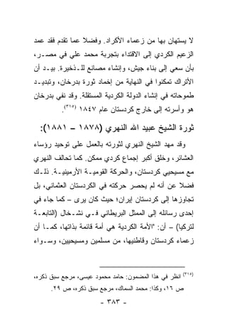 ‫ﻻ ﻴﺴﺘﻬﺎﻥ ﺒﻬﺎ ﻤﻥ ﺯﻋﻤﺎﺀ ﺍﻷﻜﺭﺍﺩ. ﻭﻓﻀﻼ ﻋﻤﺎ ﺘﻘﺩﻡ ﻓﻘﺩ ﻋﻤﺩ‬
                 ‫ﹰ‬
‫ﺍﻟﺯﻋﻴﻡ ﺍﻟﻜﺭﺩﻱ ﺇﻟﻰ ﺍﻻﻗﺘﺩﺍﺀ ﺒﺘﺠﺭﺒﺔ ﻤﺤﻤﺩ ﻋﻠﻲ ﻓﻲ ﻤﺼـﺭ،‬
‫ﺒﺄﻥ ﺴﻌﻲ ﺇﻟﻰ ﺒﻨﺎﺀ ﺠﻴﺵ، ﻭﺇﻨﺸﺎﺀ ﻤﺼﺎﻨﻊ ﻟﻠـﺫﺨﻴﺭﺓ. ﺒﻴـﺩ ﺃﻥ‬
‫ﺍﻷﺘﺭﺍﻙ ﺘﻤﻜﻨﻭﺍ ﻓﻲ ﺍﻟﻨﻬﺎﻴﺔ ﻤﻥ ﺇﺨﻤﺎﺩ ﺜﻭﺭﺓ ﺒﺩﺭﺨﺎﻥ، ﻭﺘﺒﺩﻴـﺩ‬
‫ﻁﻤﻭﺤﺎﺘﻪ ﻓﻲ ﺇﻨﺸﺎﺀ ﺍﻟﺩﻭﻟﺔ ﺍﻟﻜﺭﺩﻴﺔ ﺍﻟﻤﺴﺘﻘﻠﺔ. ﻭﻗﺩ ﻨﻔﻲ ﺒﺩﺭﺨﺎﻥ‬
         ‫ﻫﻭ ﻭﺃﺴﺭﺘﻪ ﺇﻟﻰ ﺨﺎﺭﺝ ﻜﺭﺩﺴﺘﺎﻥ ﻋﺎﻡ ٧٤٨١ )٥١٣(.‬

  ‫ﺜﻭﺭﺓ ﺍﻟﺸﻴﺦ ﻋﺒﻴﺩ ﺍﷲ ﺍﻟﻨﻬﺭﻱ )٨٧٨١ – ١٨٨١(:‬
‫ﻭﻗﺩ ﻤﻬﺩ ﺍﻟﺸﻴﺦ ﺍﻟﻨﻬﺭﻱ ﻟﺜﻭﺭﺘﻪ ﺒﺎﻟﻌﻤل ﻋﻠﻰ ﺘﻭﺤﻴﺩ ﺭﺅﺴﺎﺀ‬
‫ﺍﻟﻌﺸﺎﺌﺭ، ﻭﺨﻠﻕ ﺃﻜﺒﺭ ﺇﺠﻤﺎﻉ ﻜﺭﺩﻱ ﻤﻤﻜﻥ. ﻜﻤﺎ ﺘﺤﺎﻟﻑ ﺍﻟﻨﻬﺭﻱ‬
‫ﻤﻊ ﻤﺴﻴﺤﻴﻲ ﻜﺭﺩﺴﺘﺎﻥ، ﻭﺍﻟﺤﺭﻜﺔ ﺍﻟﻘﻭﻤﻴـﺔ ﺍﻷﺭﻤﻴﻨﻴـﺔ. ﺫﻟـﻙ‬
‫ﻓﻀﻼ ﻋﻥ ﺃﻨﻪ ﻟﻡ ﻴﺤﺼﺭ ﺤﺭﻜﺘﻪ ﻓﻲ ﺍﻟﻜﺭﺩﺴﺘﺎﻥ ﺍﻟﻌﺜﻤﺎﻨﻲ، ﺒل‬
                                               ‫ﹰ‬
‫ﺘﺠﺎﻭﺯﻫﺎ ﺇﻟﻰ ﻜﺭﺩﺴﺘﺎﻥ ﺇﻴﺭﺍﻥ؛ ﺤﻴﺙ ﻜﺎﻥ ﻴﺭﻯ – ﻜﻤﺎ ﺠﺎﺀ ﻓﻲ‬
‫ﺇﺤﺩﻯ ﺭﺴﺎﺌﻠﻪ ﺇﻟﻰ ﺍﻟﻤﻤﺜل ﺍﻟﺒﺭﻴﻁﺎﻨﻲ ﻓـﻲ ﻨﺸـﺨﺎل )ﺍﻟﺘﺎﺒﻌـﺔ‬
‫ﻟﺘﺭﻜﻴﺎ( – ﺃﻥ: "ﺍﻷﻤﺔ ﺍﻟﻜﺭﺩﻴﺔ ﻫﻲ ﺃﻤﺔ ﻗﺎﺌﻤﺔ ﺒﺫﺍﺘﻬﺎ، ﻜﻤـﺎ ﺃﻥ‬
‫ﺯﻋﻤﺎﺀ ﻜﺭﺩﺴﺘﺎﻥ ﻭﻗﺎﻁﻨﻴﻬﺎ، ﻤﻥ ﻤﺴﻠﻤﻴﻥ ﻭﻤﺴﻴﺤﻴﻴﻥ، ﻭﺴـﻭﺍﺀ‬


                                                       ‫)٥١٣(‬
‫ﺍﻨﻅﺭ ﻓﻲ ﻫﺫﺍ ﺍﻟﻤﻀﻤﻭﻥ: ﺤﺎﻤﺩ ﻤﺤﻤﻭﺩ ﻋﻴﺴﻰ، ﻤﺭﺠﻊ ﺴﺒﻕ ﺫﻜﺭﻩ،‬
      ‫ﺹ ٦١، ﻭﻜﺫﺍ: ﻤﺤﻤﺩ ﺍﻟﺴﻤﺎﻙ، ﻤﺭﺠﻊ ﺴﺒﻕ ﺫﻜﺭﻩ، ﺹ ٩٢.‬
                       ‫- ٣٨٣ -‬
 