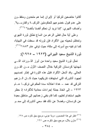 ‫ﺃﻜﺎﻨﻭﺍ ﺨﺎﻀﻌﻴﻥ ﻟﺘﺭﻜﻴﺎ ﺃﻭ ﻹﻴﺭﺍﻥ ﺇﻨﻤﺎ ﻫﻡ ﻤﺘﺤﺩﻭﻥ ﻭﻤﺘﻔﻘـﻭﻥ‬
‫ﻋﻠﻰ ﻋﺩﻡ ﻗﺒﻭل ﺨﻀﻭﻋﻬﻡ ﻟﻠﺤﻜﻭﻤﺘﻴﻥ ﺍﻟﺘﺭﻜﻴـﺔ ﻭﺍﻟﻔﺎﺭﺴـﻴﺔ".‬
   ‫ﻭﺃﻀﺎﻑ ﺍﻟﻨﻬﺭﻱ: "ﺇﻨﻨﺎ ﻨﺭﻴﺩ ﺃﻥ ﻨﺤﻜﻡ ﺃﻨﻔﺴﻨﺎ ﺒﺄﻨﻔﺴﻨﺎ" )٦١٣(.‬
‫ﻭﻋﻠﻰ ﺃﻴﺔ ﺤﺎل ﻓﻌﻠﻰ ﺍﻟﺭﻏﻡ ﻤﻥ ﺍﺘﺴﺎﻉ ﻨﻁﺎﻕ ﺜﻭﺭﺓ ﺍﻟﻨﻬﺭﻱ‬
‫ﻭﺘﻌﺎﻅﻡ ﺸﻌﺒﻴﺘﻪ ﺒﻴﻥ ﺍﻷﻜﺭﺍﺩ ﻓﺈﻥ ﺜﻭﺭﺘﻪ ﻗﺩ ﺴﺤﻘﺕ ﻓﻲ ﺍﻟﻨﻬﺎﻴﺔ،‬
‫ﻜﻤﺎ ﺘﻡ ﻨﻔﻴﻪ ﻤﻊ ﺃﺴﺭﺘﻪ ﺇﻟﻰ ﻤﻜﺔ؛ ﺤﻴﺙ ﺘﻭﻓﻲ ﻋﺎﻡ ٣٨٨١)٧١٣(.‬

     ‫ﺜﻭﺭﺓ ﺍﻟﺸﻴﺦ ﺴﻌﻴﺩ ﺍﻟﺒﻴﺭﺍﻨﻲ )٣٢٩١ – ٥٢٩١(:‬
‫ﺘﻤﺜل ﺜﻭﺭﺓ ﺍﻟﺸﻴﺦ ﺴﻌﻴﺩ ﻭﺍﺤﺩﺓ ﻤﻥ ﺃﺒﺭﺯ ﺍﻟﺜـﻭﺭﺍﺕ ﺍﻟﺘـﻲ‬
                                                ‫ﹸ‬
‫ﺸﻬﺩﺘﻬﺎ ﻜﺭﺩﺴﺘﺎﻥ ﺍﻟﺘﺭﻜﻴﺔ ﺨﻼل ﺍﻟﻨﺼﻑ ﺍﻷﻭل ﻤـﻥ ﺍﻟﻘـﺭﻥ‬
‫ﺍﻟﺤﺎﻟﻲ. ﻭﻗﺩ ﺃﺸﻌل ﺍﻷﻜﺭﺍﺩ ﻓﺘﻴل ﻫﺫﻩ ﺍﻟﺜﻭﺭﺓ ﻓﻲ ﺇﻁﺎﺭ ﺘﺼﺩﻴﻬﻡ‬
‫ﻟﺠﻬﻭﺩ ﺃﺘﺎﺘﻭﺭﻙ ﺍﻟﺘﻲ ﺍﺴﺘﻬﺩﻓﺕ ﺘﺘﺭﻴﻜﻬﻡ؛ ﺤﻴﺙ ﻜـﺎﻥ ﺍﻟـﺯﻋﻴﻡ‬
‫ﺍﻟﺘﺭﻜﻲ ﻗﺩ ﻋﻤﺩ – ﻏﺩﺍﺓ ﺍﻋﺘﻼﺌﻪ ﺴﺩﺓ ﺍﻟﺤﻜﻡ ﻓﻲ ﺘﺭﻜﻴـﺎ ﻋـﺎﻡ‬
‫٣٢٩١ – ﺇﻟﻰ ﺍﺘﺨﺎﺫ ﺠﻤﻠﺔ ﺇﺠﺭﺍﺀﺍﺕ ﻤﻌﺎﺩﻴﺔ ﻟﻸﻜﺭﺍﺩ؛ ﺇﺫ ﺤﻅﺭ‬
‫ﻋﻠﻴﻬﻡ ﺍﺴﺘﺨﺩﺍﻡ ﻟﻐﺘﻬﻡ، ﻜﻤﺎ ﻗﺎﻡ ﺒﻨﻔﻲ ﺯﻋﻤﺎﺌﻬﻡ ﺇﻟﻰ ﻤﻨﺎﻁﻕ ﺒﻌﻴﺩﺓ‬
‫ﻋﻥ ﻜﺭﺩﺴﺘﺎﻥ، ﻭﻓﻀﻼ ﻋﻥ ﺫﻟﻙ ﻓﻘﺩ ﺴﻌﻲ ﺃﺘﺎﺘﻭﺭﻙ ﺇﻟﻰ ﻤﺤـﻭ‬
                                ‫ﹰ‬


                                                           ‫)٦١٣(‬
   ‫ﺍﻨﻅﺭ ﻓﻲ ﻫﺫﺍ ﺍﻟﻤﻀﻤﻭﻥ: ﺩﺭﻴﺔ ﻋﻭﻨﻲ، ﻤﺭﺠﻊ ﺴﺒﻕ ﺫﻜﺭﻩ، ﺹ ٨٢١.‬
                                                           ‫)٧١٣(‬
                   ‫ﻤﺎﺯﻥ ﺒﻼل، ﻤﺭﺠﻊ ﺴﺒﻕ ﺫﻜﺭﻩ، ﺹ ١٦١.‬
                        ‫- ٤٨٣ -‬
 