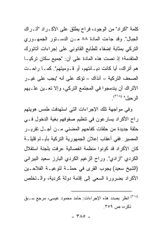 ‫ﻜﻠﻤﺔ "ﺃﻜﺭﺍﺩ" ﻤﻥ ﺍﻟﻭﺠﻭﺩ، ﻓﺭﺍﺡ ﻴﻁﻠﻕ ﻋﻠﻰ ﺍﻷﻜـﺭﺍﺩ "ﺃﺘـﺭﺍﻙ‬
‫ﺍﻟﺠﺒﺎل". ﻭﻗﺩ ﺠﺎﺀﺕ ﺍﻟﻤﺎﺩﺓ ٨٨ ﻤـﻥ ﺍﻟﺩﺴـﺘﻭﺭ ﺍﻟﺠﻤﻬـﻭﺭﻱ‬
‫ﺍﻟﺘﺭﻜﻲ ﺒﻤﺜﺎﺒﺔ ﺇﻀﻔﺎﺀ ﻟﻠﻁﺎﺒﻊ ﺍﻟﻘﺎﻨﻭﻨﻲ ﻋﻠﻰ ﺇﺠﺭﺍﺀﺍﺕ ﺃﺘﺎﺘﻭﺭﻙ‬
‫ﺍﻟﻤﺘﻘﺩﻤﺔ؛ ﺇﺫ ﻨﺼﺕ ﻫﺫﻩ ﺍﻟﻤﺎﺩﺓ ﻋﻠﻰ ﺃﻥ: "ﺠﻤﻴﻊ ﺴﻜﺎﻥ ﺘﺭﻜﻴـﺎ‬
‫ﻫﻡ ﺃﺘﺭﺍﻙ، ﺃﻴﺎ ﻜﺎﻨﺕ ﺩﻴـﺎﻨﺘﻬﻡ، ﺃﻭ ﻗـﻭﻤﻴﺘﻬﻡ". ﻜﻤـﺎ ﺭﺍﺤـﺕ‬
                                         ‫‪‬‬
‫ﺍﻟﺼﺤﻑ ﺍﻟﺘﺭﻜﻴﺔ – ﺁﻨﺫﺍﻙ – ﺘﺅﻜﺩ ﻋﻠﻰ ﺃﻨﻪ "ﻴﺠﺏ ﻋﻠﻰ ﻏﻴـﺭ‬
‫ﺍﻷﺘﺭﺍﻙ ﺃﻥ ﻴﻨﺩﻤﺠﻭﺍ ﻓﻲ ﺍﻟﻤﺠﺘﻤﻊ ﺍﻟﺘﺭﻜﻲ، ﻭﺇﻻ ﺘﻌـﻴﻥ ﻋﻠـﻴﻬﻡ‬
                                          ‫ﺍﻟﺭﺤﻴل" )٨١٣(.‬
‫ﻭﻓﻲ ﻤﻭﺍﺠﻬﺔ ﺘﻠﻙ ﺍﻹﺠﺭﺍﺀﺍﺕ ﺍﻟﺘﻲ ﺍﺴﺘﻬﺩﻓﺕ ﻁﻤﺱ ﻫﻭﻴﺘﻬﻡ‬
‫ﺭﺍﺡ ﺍﻷﻜﺭﺍﺩ ﻴﺴﺎﺭﻋﻭﻥ ﻓﻲ ﺘﻨﻅﻴﻡ ﺼﻔﻭﻓﻬﻡ ﺒﻐﻴﺔ ﺍﻟﺩﺨﻭل ﻓـﻲ‬
‫ﺤﻠﻘﺔ ﺠﺩﻴﺩﺓ ﻤﻥ ﺤﻠﻘﺎﺕ ﻜﻔﺎﺤﻬﻡ ﺍﻟﻤﻀﻨﻲ ﻤـﻥ ﺃﺠـل ﺘﻘﺭﻴـﺭ‬
‫ﺍﻟﻤﺼﻴﺭ. ﻓﻔﻲ ﺃﻋﻘﺎﺏ ﺇﻋﻼﻥ ﺍﻟﺠﻤﻬﻭﺭﻴﺔ ﺍﻟﺘﺭﻜﻴﺔ ﺒﺄﻴـﺎﻡ ﻗﻠﻴﻠـﺔ‬
‫ﻜﺎﻥ ﺍﻷﻜﺭﺍﺩ ﻗﺩ ﻜﻭﻨﻭﺍ ﻤﻨﻅﻤﺔ ﺍﻨﻔﺼﺎﻟﻴﺔ ﻋﺭﻓﺕ ﺒﻠﺠﻨﺔ ﺍﺴﺘﻘﻼل‬
‫ﺍﻟﻜﺭﺩﻱ "ﺁﺯﺍﺩﻱ". ﻭﺭﺍﺡ ﺍﻟﺯﻋﻴﻡ ﺍﻟﻜﺭﺩﻱ ﺍﻟﺒﺎﺭﺯ ﺴﻌﻴﺩ ﺍﻟﺒﻴﺭﺍﻨﻲ‬
‫)ﺍﻟﺸﻴﺦ ﺴﻌﻴﺩ( ﻴﺠﻭﺏ ﺍﻟﻘﺭﻯ ﻓﻲ ﺤﻤﻠـﺔ ﻟﺘﻭﻋﻴـﺔ ﺍﻟﻔﻼﺤـﻴﻥ‬
‫ﺍﻷﻜﺭﺍﺩ ﺒﻀﺭﻭﺭﺓ ﺍﻟﺴﻌﻲ ﺇﻟﻰ ﺇﻗﺎﻤﺔ ﺩﻭﻟﺔ ﻜﺭﺩﻴﺔ، ﻭﺍﻟـﺘﺨﻠﺹ‬

                                                     ‫)٨١٣(‬
‫ﺍﻨﻅﺭ ﺒﺼﺩﺩ ﻫﺫﻩ ﺍﻹﺠﺭﺍﺀﺍﺕ: ﺤﺎﻤﺩ ﻤﺤﻤﻭﺩ ﻋﻴﺴﻰ، ﻤﺭﺠﻊ ﺴـﺒﻕ‬
                                      ‫ﺫﻜﺭﻩ، ﺹ ٩٥٣.‬
                      ‫- ٥٨٣ -‬
 