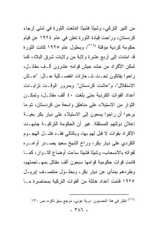 ‫ﻤﻥ ﺍﻟﻨﻴﺭ ﺍﻟﺘﺭﻜﻲ، ﻭﺸﻴ ًﺎ ﻓﺸﻴ ًﺎ ﺍﻨﺩﻟﻌﺕ ﺍﻟﺜﻭﺭﺓ ﻓﻲ ﺸﺘﻰ ﺃﺭﺠﺎﺀ‬
                            ‫ﺌ‬      ‫ﺌ‬
‫ﻜﺭﺩﺴﺘﺎﻥ، ﻭﺭﺍﺤﺕ ﻗﻴﺎﺩﺓ ﺍﻟﺜﻭﺭﺓ ﺘﻌﻠﻥ ﻓﻲ ﻋﺎﻡ ٤٢٩١ ﻋﻥ ﻗﻴﺎﻡ‬
‫ﺤﻜﻭﻤﺔ ﻜﺭﺩﻴﺔ ﻤﺅﻗﺘﺔ )٩١٣(، ﻭﺒﺤﻠﻭل ﻋﺎﻡ ٥٢٩١ ﻜﺎﻨﺕ ﺍﻟﺜﻭﺭﺓ‬
‫ﻗﺩ ﺍﻤﺘﺩﺕ ﺇﻟﻰ ﺃﺭﺒﻊ ﻋﺸﺭﺓ ﻭﻻﻴﺔ ﻤﻥ ﻭﻻﻴﺎﺕ ﺸﺭﻕ ﺍﻟﺒﻼﺩ، ﻜﻤﺎ‬
‫ﺘﻤﻜﻥ ﺍﻷﻜﺭﺍﺩ ﻤﻥ ﺤﺸﺩ ﺠﻴﺵ ﻗﻭﺍﻤﻪ ﻋﺸﺭﻭﻥ ﺃﻟـﻑ ﻤﻘﺎﺘـل،‬
‫ﺭﺍﺤﻭﺍ ﻴﻘﺎﺘﻠﻭﻥ ﺘﺤـﺕ ﺸـﻌﺎﺭﺍﺕ ﺍﻨﻔﺼـﺎﻟﻴﺔ ﺤـﺎل: "ﻋـﺎﺵ‬
‫ﺍﻻﺴﺘﻘﻼل"، ﻭ"ﻋﺎﺸﺕ ﻜﺭﺩﺴﺘﺎﻥ". ﻭﺒﻤﺭﻭﺭ ﺍﻟﻭﻗـﺕ ﺘﺯﺍﻴـﺩﺕ‬
‫ﺃﻋﺩﺍﺩ ﺍﻟﻘﻭﺍﺕ ﺍﻟﻜﺭﺩﻴﺔ ﺤﺘﻰ ﺒﻠﻐﺕ ٠٤ ﺃﻟﻑ ﻤﻘﺎﺘـل، ﻭﺘﻤﻜـﻥ‬
‫ﺍﻟﺜﻭﺍﺭ ﻤﻥ ﺍﻻﺴﺘﻴﻼﺀ ﻋﻠﻰ ﻤﻨﺎﻁﻕ ﻭﺍﺴﻌﺔ ﻤﻥ ﻜﺭﺩﺴﺘﺎﻥ، ﺜﻡ ﻤﺎ‬
‫ﺒﺭﺤﻭﺍ ﺃﻥ ﺭﺍﺤﻭﺍ ﻴﺴﻌﻭﻥ ﺇﻟﻰ ﺍﻻﺴﺘﻴﻼﺀ ﻋﻠﻰ ﺩﻴﺎﺭ ﺒﻜﺭ ﺒﻐﻴـﺔ‬
‫ﺇﻋﻼﻥ ﺩﻭﻟﺘﻬﻡ ﺍﻟﻤﺴﺘﻘﻠﺔ. ﻏﻴﺭ ﺃﻥ ﺍﻟﺤﻜﻭﻤﺔ ﺍﻟﺘﺭﻜﻴـﺔ ﺠﺎﺒﻬـﺕ‬
‫ﺍﻷﻜﺭﺍﺩ ﺒﻘﻭﺍﺕ ﻻ ﻗﺒل ﻟﻬﻡ ﺒﻬﺎ، ﻭﺒﺎﻟﺘﺎﻟﻲ ﻓﻘـﺩ ﻓﺸـل ﺍﻟﻬﺠـﻭﻡ‬
‫ﺍﻟﻜﺭﺩﻱ ﻋﻠﻰ ﺩﻴﺎﺭ ﺒﻜﺭ، ﻭﺭﺍﺡ ﺍﻟﺸﻴﺦ ﺴﻌﻴﺩ ﻴﺼـﺩﺭ ﺃﻭﺍﻤـﺭﻩ‬
‫ﻟﻘﻭﺍﺘﻪ ﺒﺎﻻﻨﺴﺤﺎﺏ، ﻭﺸﻴ ًﺎ ﻓﺸﻴ ًﺎ ﺴﺎﺀﺕ ﺃﻭﻀﺎﻉ ﺍﻟﺜـﻭﺍﺭ، ﻜﻤـﺎ‬
                          ‫ﺌ‬      ‫ﺌ‬
‫ﻗﺎﻤﺕ ﻗﻭﺍﺕ ﺤﻜﻭﻤﻴﺔ ﻗﻭﺍﻤﻬﺎ ﺴﺒﻌﻭﻥ ﺃﻟﻑ ﻤﻘﺎﺘل ﺒﻤﻬـﺎﺠﻤﺘﻬﻡ،‬
‫ﻭﻁﺭﺩﻫﻡ ﺒﻤﻨﺄﻯ ﻋﻥ ﺩﻴﺎﺭ ﺒﻜﺭ، ﻭﺒﺤﻠـﻭل ﻤﻨﺘﺼـﻑ ﺇﺒﺭﻴـل‬
‫٥٢٩١ ﻗﺎﻤﺕ ﺃﻋﺩﺍﺩ ﻫﺎﺌﻠﺔ ﻤﻥ ﺍﻟﻘﻭﺍﺕ ﺍﻟﺘﺭﻜﻴﺔ ﺒﻤﺤﺎﺼﺭﺓ ﻤـﺎ‬

                                                           ‫)٩١٣(‬
   ‫ﺍﻨﻅﺭ ﻓﻲ ﻫﺫﺍ ﺍﻟﻤﻀﻤﻭﻥ: ﺩﺭﻴﺔ ﻋﻭﻨﻲ، ﻤﺭﺠﻊ ﺴﺒﻕ ﺫﻜﺭﻩ، ﺹ ٠٣١.‬

                        ‫- ٦٨٣ -‬
 