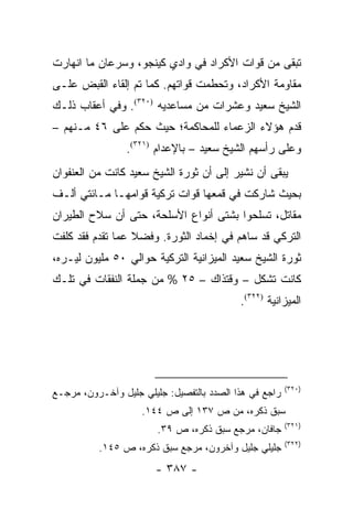 ‫ﺘﺒﻘﻰ ﻤﻥ ﻗﻭﺍﺕ ﺍﻷﻜﺭﺍﺩ ﻓﻲ ﻭﺍﺩﻱ ﻜﻴﻨﺠﻭ، ﻭﺴﺭﻋﺎﻥ ﻤﺎ ﺍﻨﻬﺎﺭﺕ‬
‫ﻤﻘﺎﻭﻤﺔ ﺍﻷﻜﺭﺍﺩ، ﻭﺘﺤﻁﻤﺕ ﻗﻭﺍﺘﻬﻡ. ﻜﻤﺎ ﺘﻡ ﺇﻟﻘﺎﺀ ﺍﻟﻘﺒﺽ ﻋﻠـﻰ‬
‫ﺍﻟﺸﻴﺦ ﺴﻌﻴﺩ ﻭﻋﺸﺭﺍﺕ ﻤﻥ ﻤﺴﺎﻋﺩﻴﻪ )٠٢٣(. ﻭﻓﻲ ﺃﻋﻘﺎﺏ ﺫﻟـﻙ‬
‫ﻗﺩﻡ ﻫﺅﻻﺀ ﺍﻟﺯﻋﻤﺎﺀ ﻟﻠﻤﺤﺎﻜﻤﺔ؛ ﺤﻴﺙ ﺤﻜﻡ ﻋﻠﻰ ٦٤ ﻤـﻨﻬﻡ –‬
                 ‫ﻭﻋﻠﻰ ﺭﺃﺴﻬﻡ ﺍﻟﺸﻴﺦ ﺴﻌﻴﺩ – ﺒﺎﻹﻋﺩﺍﻡ )١٢٣(.‬
‫ﻴﺒﻘﻰ ﺃﻥ ﻨﺸﻴﺭ ﺇﻟﻰ ﺃﻥ ﺜﻭﺭﺓ ﺍﻟﺸﻴﺦ ﺴﻌﻴﺩ ﻜﺎﻨﺕ ﻤﻥ ﺍﻟﻌﻨﻔﻭﺍﻥ‬
‫ﺒﺤﻴﺙ ﺸﺎﺭﻜﺕ ﻓﻲ ﻗﻤﻌﻬﺎ ﻗﻭﺍﺕ ﺘﺭﻜﻴﺔ ﻗﻭﺍﻤﻬـﺎ ﻤـﺎﺌﺘﻲ ﺃﻟـﻑ‬
‫ﻤﻘﺎﺘل، ﺘﺴﻠﺤﻭﺍ ﺒﺸﺘﻰ ﺃﻨﻭﺍﻉ ﺍﻷﺴﻠﺤﺔ، ﺤﺘﻰ ﺃﻥ ﺴﻼﺡ ﺍﻟﻁﻴﺭﺍﻥ‬
‫ﺍﻟﺘﺭﻜﻲ ﻗﺩ ﺴﺎﻫﻡ ﻓﻲ ﺇﺨﻤﺎﺩ ﺍﻟﺜﻭﺭﺓ. ﻭﻓﻀﻼ ﻋﻤﺎ ﺘﻘﺩﻡ ﻓﻘﺩ ﻜﻠﻔﺕ‬
                  ‫ﹰ‬
‫ﺜﻭﺭﺓ ﺍﻟﺸﻴﺦ ﺴﻌﻴﺩ ﺍﻟﻤﻴﺯﺍﻨﻴﺔ ﺍﻟﺘﺭﻜﻴﺔ ﺤﻭﺍﻟﻲ ٠٥ ﻤﻠﻴﻭﻥ ﻟﻴـﺭﻩ،‬
‫ﻜﺎﻨﺕ ﺘﺸﻜل – ﻭﻗﺘﺫﺍﻙ – ٥٢ % ﻤﻥ ﺠﻤﻠﺔ ﺍﻟﻨﻔﻘﺎﺕ ﻓﻲ ﺘﻠـﻙ‬
                                           ‫ﺍﻟﻤﻴﺯﺍﻨﻴﺔ )٢٢٣(.‬




                                                        ‫)٠٢٣(‬
‫ﺭﺍﺠﻊ ﻓﻲ ﻫﺫﺍ ﺍﻟﺼﺩﺩ ﺒﺎﻟﺘﻔﺼﻴل: ﺠﻠﻴﻠﻲ ﺠﻠﻴل ﻭﺁﺨـﺭﻭﻥ، ﻤﺭﺠـﻊ‬
                    ‫ﺴﺒﻕ ﺫﻜﺭﻩ، ﻤﻥ ﺹ ٧٣١ ﺇﻟﻰ ﺹ ٤٤١.‬
                                                        ‫)١٢٣(‬
                        ‫ﺠﺎﻓﺎﻥ، ﻤﺭﺠﻊ ﺴﺒﻕ ﺫﻜﺭﻩ، ﺹ ٩٣.‬
                                                        ‫)٢٢٣(‬
          ‫ﺠﻠﻴﻠﻲ ﺠﻠﻴل ﻭﺁﺨﺭﻭﻥ، ﻤﺭﺠﻊ ﺴﺒﻕ ﺫﻜﺭﻩ، ﺹ ٥٤١.‬
                       ‫- ٧٨٣ -‬
 