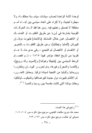 ‫ﻟﻭﺤﺩﺓ ﺍﻷﻤﺔ ﺍﻟﻭﺍﺤﺩﺓ ﻟﺤﺴﺎﺏ ﺴﻴﺎﺩﺍﺕ ﺴﻴﺎﺴـﻴﺔ ﻤﺨﺘﻠﻔـﺔ، ﻭﻻ‬
‫ﺴﻴﻁﺭﺓ ﺃﺠﻨﺒﻴﺔ، ﻭﻻ ﺇﻜﺭﺍﻩ ﻋﻠﻰ ﺍﺘﺤﺎﺩ ﺴﻴﺎﺴﻲ ﺒﻴﻥ ﺃﺒﻨـﺎﺀ ﺃﻤـﻡ‬
‫ﻤﺨﺘﻠﻔﺔ ﻻ ﺘﺼﺩﻕ ﺭﻏﺒﺘﻬﻡ ﻓﻴﻪ. ﻭﻤﻥ ﻫﻨﺎ ﻓﻘﺩ ﺃﺘـﺕ ﺍﻟﺤﺭﻜـﺎﺕ‬
‫ﺍﻟﻘﻭﻤﻴﺔ ﺒﺜﻤﺎﺭﻫﺎ ﻓﻲ ﺃﻭﺭﺒﺎ ﻋﻥ ﻁﺭﻴﻕ ﺍﻟﺘﻔﺘﻴـﺕ ﺃﻭ ﺍﻟﺘﻤﺎﺴـﻙ‬
‫ﺃﻭ ﺍﻻﻨﻔﺼﺎل. ﻓﻤﻥ ﺨﻼل ﺍﻟﺘﻤﺎﺴﻙ )ﺒﺎﻻﺘﺤﺎﺩ( ﻅﻬﺭﺕ ﺩﻭﻟﺘـﺎﻥ‬
‫ﻜﺒﻴﺭﺘﺎﻥ )ﺃﻟﻤﺎﻨﻴﺎ ﻭﺇﻴﻁﺎﻟﻴﺎ(، ﻭﻋﻥ ﻁﺭﻴﻕ ﺍﻟﺘﻔﺘﻴـﺕ ﺒـﺎﻟﺘﺤﺭﻴﺭ‬
‫ﺃﻭ ﺍﻻﻨﻘﺴﺎﻡ ﺃﻭ ﺍﻻﻨﻔﺼﺎل ﺜﻡ ﺍﻟﺘﺠﻤﻊ – ﻭﻓﻲ ﻤﺩﻯ ﻤﺎﺌـﺔ ﻋـﺎﻡ‬
‫ﺘﻘﺭﻴ ‪‬ﺎ ﻤﻥ ﺘﺎﺭﻴﺦ ﺍﻨﻌﻘﺎﺩ ﻤﺅﺘﻤﺭ ﻓﻴﻴﻨﺎ ٥١٨١ – ﺘـﻡ ﺍﻨﻔﺼـﺎﻡ‬
                                                ‫ﺒ‬
‫ﺍﻟﺭﺒﺎﻁ ﺍﻟﺴﻴﺎﺴﻲ ﺒﻴﻥ )ﺒﻠﺠﻴﻜﺎ ﻭﻫﻭﻟﻨﺩﺍ( ﻭ)ﺍﻟﺴﻭﻴﺩ ﻭﺍﻟﻨـﺭﻭﻴﺞ(،‬
‫ﻭ)ﺍﻟﻨﻤﺴﺎ ﻭﺍﻟﻤﺠﺭ( ﻭﻏﻴﺭﻫﺎ، ﻭﺘﻡ ﺘﺤﺭﻴـﺭ ﺍﻟﻴﻭﻨـﺎﻥ ﻭﺒﻠﻐﺎﺭﻴـﺎ‬
‫ﻭﺭﻭﻤﺎﻨﻴﺎ ﻭﺃﻟﺒﺎﻨﻴﺎ ﻤﻥ ﺍﻟﺘﺒﻌﻴﺔ ﻟﺴﻴﺎﺩﺓ ﺘﺭﻜﻴﺎ. ﻭﺒﻌﺎﻤل ﺍﻟﺘﺤـﺭﺭ،‬
‫ﺜﻡ ﺍﻻﻟﺘﺌﺎﻡ ﻅﻬﺭﺕ ﺩﻭل ﺠﺩﻴﺩﺓ ﻜﻴﻭﻏﺴﻼﻓﻴﺎ ﻭﺘﺸﻴﻜﻭﺴـﻠﻭﻓﺎﻜﻴﺎ،‬
    ‫ﻭﺒﻌﺜﺕ ﺒﻭﻟﻨﺩﺍ ﺍﻟﺘﻲ ﻜﺎﻨﺕ ﻤﻘﺴﻤﺔ ﺒﻴﻥ ﺭﻭﺴﻴﺎ ﻭﺍﻟﻨﻤﺴﺎ )٠٢(.‬




                                                         ‫)٠٢(‬
                                    ‫ﺭﺍﺠﻊ ﻓﻲ ﻫﺫﺍ ﺍﻟﺼﺩﺩ:‬
‫ﻤﺤﻤﺩ ﻁﻪ ﺒﺩﻭﻱ، ﻁﻠﻌﺕ ﺍﻟﻐﻨﻴﻤﻲ، ﻤﺭﺠﻊ ﺴﺒﻕ ﺫﻜﺭﻩ، ﺹ ٤٠١، ٥٠١.‬
            ‫ﺼﻭﻓﻲ ﺃﺒﻭ ﻁﺎﻟﺏ، ﻤﺭﺠﻊ ﺴﺒﻕ ﺫﻜﺭﻩ، ﺹ ٢٧١، ٣٧١.‬
                        ‫- ٨٣ -‬
 