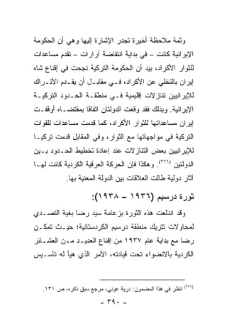 ‫ﻭﺜﻤﺔ ﻤﻼﺤﻅﺔ ﺃﺨﻴﺭﺓ ﺘﺠﺩﺭ ﺍﻹﺸﺎﺭﺓ ﺇﻟﻴﻬﺎ ﻭﻫﻲ ﺃﻥ ﺍﻟﺤﻜﻭﻤﺔ‬
‫ﺍﻹﻴﺭﺍﻨﻴﺔ ﻜﺎﻨﺕ – ﻓﻲ ﺒﺩﺍﻴﺔ ﺍﻨﺘﻔﺎﻀﺔ ﺁﺭﺍﺭﺍﺕ – ﺘﻘﺩﻡ ﻤﺴﺎﻋﺩﺍﺕ‬
‫ﻟﻠﺜﻭﺍﺭ ﺍﻷﻜﺭﺍﺩ، ﺒﻴﺩ ﺃﻥ ﺍﻟﺤﻜﻭﻤﺔ ﺍﻟﺘﺭﻜﻴﺔ ﻨﺠﺤﺕ ﻓﻲ ﺇﻗﻨﺎﻉ ﺸﺎﻩ‬
‫ﺇﻴﺭﺍﻥ ﺒﺎﻟﺘﺨﻠﻲ ﻋﻥ ﺍﻷﻜﺭﺍﺩ، ﻓـﻲ ﻤﻘﺎﺒـل ﺃﻥ ﻴﻘـﺩﻡ ﺍﻷﺘـﺭﺍﻙ‬
‫ﻟﻺﻴﺭﺍﻨﻴﻴﻥ ﺘﻨﺎﺯﻻﺕ ﺇﻗﻠﻴﻤﻴﺔ ﻓـﻲ ﻤﻨﻁﻘـﺔ ﺍﻟﺤـﺩﻭﺩ ﺍﻟﺘﺭﻜﻴـﺔ‬
‫ﺍﻹﻴﺭﺍﻨﻴﺔ. ﻭﺒﺫﻟﻙ ﻓﻘﺩ ﻭﻗﻌﺕ ﺍﻟﺩﻭﻟﺘﺎﻥ ﺍﺘﻔﺎ ﹰﺎ ﺒﻤﻘﺘﻀـﺎﻩ ﺃﻭﻗﻔـﺕ‬
                 ‫ﻗ‬
‫ﺇﻴﺭﺍﻥ ﻤﺴﺎﻋﺩﺍﺘﻬﺎ ﻟﻠﺜﻭﺍﺭ ﺍﻷﻜﺭﺍﺩ، ﻜﻤﺎ ﻗﺩﻤﺕ ﻤﺴﺎﻋﺩﺍﺕ ﻟﻠﻘﻭﺍﺕ‬
‫ﺍﻟﺘﺭﻜﻴﺔ ﻓﻲ ﻤﻭﺍﺠﻬﺎﺘﻬﺎ ﻤﻊ ﺍﻟﺜﻭﺍﺭ، ﻭﻓﻲ ﺍﻟﻤﻘﺎﺒل ﻗﺩﻤﺕ ﺘﺭﻜﻴـﺎ‬
‫ﻟﻺﻴﺭﺍﻨﻴﻴﻥ ﺒﻌﺽ ﺍﻟﺘﻨﺎﺯﻻﺕ ﻋﻨﺩ ﺇﻋﺎﺩﺓ ﺘﺨﻁﻴﻁ ﺍﻟﺤـﺩﻭﺩ ﺒـﻴﻥ‬
‫ﺍﻟﺩﻭﻟﺘﻴﻥ )٦٢٣(. ﻭﻫﻜﺫﺍ ﻓﺈﻥ ﺍﻟﺤﺭﻜﺔ ﺍﻟﻌﺭﻗﻴﺔ ﺍﻟﻜﺭﺩﻴﺔ ﻜﺎﻨﺕ ﻟﻬـﺎ‬
           ‫ﺁﺜﺎﺭ ﺩﻭﻟﻴﺔ ﻁﺎﻟﺕ ﺍﻟﻌﻼﻗﺎﺕ ﺒﻴﻥ ﺍﻟﺩﻭﻟﺔ ﺍﻟﻤﻌﻨﻴﺔ ﺒﻬﺎ.‬

                     ‫ﺜﻭﺭﺓ ﺩﺭﺴﻴﻡ )٦٣٩١ – ٨٣٩١(:‬
‫ﻭﻗﺩ ﺍﻨﺩﻟﻌﺕ ﻫﺫﻩ ﺍﻟﺜﻭﺭﺓ ﺒﺯﻋﺎﻤﺔ ﺴﻴﺩ ﺭﻀﺎ ﺒﻐﻴﺔ ﺍﻟﺘﺼـﺩﻱ‬
‫ﻟﻤﺤﺎﻭﻻﺕ ﺘﺘﺭﻴﻙ ﻤﻨﻁﻘﺔ ﺩﺭﺴﻴﻡ ﺍﻟﻜﺭﺩﺴﺘﺎﻨﻴﺔ؛ ﺤﻴـﺙ ﺘﻤﻜـﻥ‬
‫ﺭﻀﺎ ﻤﻊ ﺒﺩﺍﻴﺔ ﻋﺎﻡ ٧٣٩١ ﻤﻥ ﺇﻗﻨﺎﻉ ﺍﻟﻌﺩﻴـﺩ ﻤـﻥ ﺍﻟﻌﺸـﺎﺌﺭ‬
‫ﺍﻟﻜﺭﺩﻴﺔ ﺒﺎﻻﻨﻀﻭﺍﺀ ﺘﺤﺕ ﻗﻴﺎﺩﺘﻪ، ﺍﻷﻤﺭ ﺍﻟﺫﻱ ﻫﻴﺄ ﻟﻪ ﺘﺄﺴـﻴﺱ‬


                                                           ‫)٦٢٣(‬
   ‫ﺍﻨﻅﺭ ﻓﻲ ﻫﺫﺍ ﺍﻟﻤﻀﻤﻭﻥ: ﺩﺭﻴﺔ ﻋﻭﻨﻲ، ﻤﺭﺠﻊ ﺴﺒﻕ ﺫﻜﺭﻩ، ﺹ ١٣١.‬

                        ‫- ٠٩٣ -‬
 