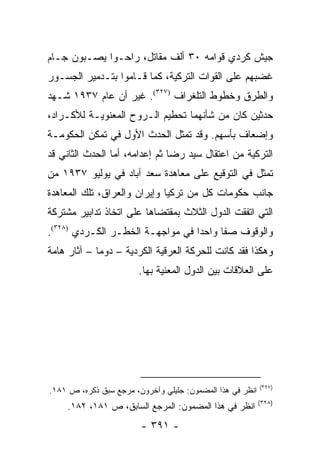 ‫ﺠﻴﺵ ﻜﺭﺩﻱ ﻗﻭﺍﻤﻪ ٠٣ ﺃﻟﻑ ﻤﻘﺎﺘل، ﺭﺍﺤـﻭﺍ ﻴﺼـﺒﻭﻥ ﺠـﺎﻡ‬
‫ﻏﻀﺒﻬﻡ ﻋﻠﻰ ﺍﻟﻘﻭﺍﺕ ﺍﻟﺘﺭﻜﻴﺔ، ﻜﻤﺎ ﻗـﺎﻤﻭﺍ ﺒﺘـﺩﻤﻴﺭ ﺍﻟﺠﺴـﻭﺭ‬
‫ﻭﺍﻟﻁﺭﻕ ﻭﺨﻁﻭﻁ ﺍﻟﺘﻠﻐﺭﺍﻑ )٧٢٣(. ﻏﻴﺭ ﺃﻥ ﻋﺎﻡ ٧٣٩١ ﺸـﻬﺩ‬
‫ﺤﺩﺜﻴﻥ ﻜﺎﻥ ﻤﻥ ﺸﺄﻨﻬﻤﺎ ﺘﺤﻁﻴﻡ ﺍﻟـﺭﻭﺡ ﺍﻟﻤﻌﻨﻭﻴـﺔ ﻟﻸﻜـﺭﺍﺩ،‬
‫ﻭﺇﻀﻌﺎﻑ ﺒﺄﺴﻬﻡ. ﻭﻗﺩ ﺘﻤﺜل ﺍﻟﺤﺩﺙ ﺍﻷﻭل ﻓﻲ ﺘﻤﻜﻥ ﺍﻟﺤﻜﻭﻤـﺔ‬
‫ﺍﻟﺘﺭﻜﻴﺔ ﻤﻥ ﺍﻋﺘﻘﺎل ﺴﻴﺩ ﺭﻀﺎ ﺜﻡ ﺇﻋﺩﺍﻤﻪ، ﺃﻤﺎ ﺍﻟﺤﺩﺙ ﺍﻟﺜﺎﻨﻲ ﻗﺩ‬
‫ﺘﻤﺜل ﻓﻲ ﺍﻟﺘﻭﻗﻴﻊ ﻋﻠﻰ ﻤﻌﺎﻫﺩﺓ ﺴﻌﺩ ﺁﺒﺎﺩ ﻓﻲ ﻴﻭﻟﻴﻭ ٧٣٩١ ﻤﻥ‬
‫ﺠﺎﻨﺏ ﺤﻜﻭﻤﺎﺕ ﻜل ﻤﻥ ﺘﺭﻜﻴﺎ ﻭﺇﻴﺭﺍﻥ ﻭﺍﻟﻌﺭﺍﻕ، ﺘﻠﻙ ﺍﻟﻤﻌﺎﻫﺩﺓ‬
‫ﺍﻟﺘﻲ ﺍﺘﻔﻘﺕ ﺍﻟﺩﻭل ﺍﻟﺜﻼﺙ ﺒﻤﻘﺘﻀﺎﻫﺎ ﻋﻠﻰ ﺍﺘﺨﺎﺫ ﺘﺩﺍﺒﻴﺭ ﻤﺸﺘﺭﻜﺔ‬
‫ﻭﺍﻟﻭﻗﻭﻑ ﺼ ﹰﺎ ﻭﺍﺤ ‪‬ﺍ ﻓﻲ ﻤﻭﺍﺠﻬـﺔ ﺍﻟﺨﻁـﺭ ﺍﻟﻜـﺭﺩﻱ )٨٢٣(.‬
                                  ‫ﺩ‬      ‫ﻔ‬
‫ﻭﻫﻜﺫﺍ ﻓﻘﺩ ﻜﺎﻨﺕ ﻟﻠﺤﺭﻜﺔ ﺍﻟﻌﺭﻗﻴﺔ ﺍﻟﻜﺭﺩﻴﺔ – ﺩﻭ ‪‬ﺎ – ﺁﺜﺎﺭ ﻫﺎﻤﺔ‬
             ‫ﻤ‬
                        ‫ﻋﻠﻰ ﺍﻟﻌﻼﻗﺎﺕ ﺒﻴﻥ ﺍﻟﺩﻭل ﺍﻟﻤﻌﻨﻴﺔ ﺒﻬﺎ.‬




                                                           ‫)٧٢٣(‬
‫ﺍﻨﻅﺭ ﻓﻲ ﻫﺫﺍ ﺍﻟﻤﻀﻤﻭﻥ: ﺠﻠﻴﻠﻲ ﻭﺁﺨﺭﻭﻥ، ﻤﺭﺠﻊ ﺴﺒﻕ ﺫﻜﺭﻩ، ﺹ ١٨١.‬
                                                           ‫)٨٢٣(‬
     ‫ﺍﻨﻅﺭ ﻓﻲ ﻫﺫﺍ ﺍﻟﻤﻀﻤﻭﻥ: ﺍﻟﻤﺭﺠﻊ ﺍﻟﺴﺎﺒﻕ، ﺹ ١٨١، ٢٨١.‬
                        ‫- ١٩٣ -‬
 