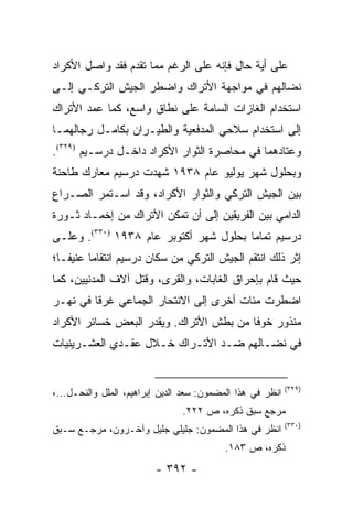 ‫ﻋﻠﻰ ﺃﻴﺔ ﺤﺎل ﻓﺈﻨﻪ ﻋﻠﻰ ﺍﻟﺭﻏﻡ ﻤﻤﺎ ﺘﻘﺩﻡ ﻓﻘﺩ ﻭﺍﺼل ﺍﻷﻜﺭﺍﺩ‬
‫ﻨﻀﺎﻟﻬﻡ ﻓﻲ ﻤﻭﺍﺠﻬﺔ ﺍﻷﺘﺭﺍﻙ ﻭﺍﻀﻁﺭ ﺍﻟﺠﻴﺵ ﺍﻟﺘﺭﻜـﻲ ﺇﻟـﻰ‬
‫ﺍﺴﺘﺨﺩﺍﻡ ﺍﻟﻐﺎﺯﺍﺕ ﺍﻟﺴﺎﻤﺔ ﻋﻠﻰ ﻨﻁﺎﻕ ﻭﺍﺴﻊ، ﻜﻤﺎ ﻋﻤﺩ ﺍﻷﺘﺭﺍﻙ‬
‫ﺇﻟﻰ ﺍﺴﺘﺨﺩﺍﻡ ﺴﻼﺤﻲ ﺍﻟﻤﺩﻓﻌﻴﺔ ﻭﺍﻟﻁﻴـﺭﺍﻥ ﺒﻜﺎﻤـل ﺭﺠﺎﻟﻬﻤـﺎ‬
‫ﻭﻋﺘﺎﺩﻫﻤﺎ ﻓﻲ ﻤﺤﺎﺼﺭﺓ ﺍﻟﺜﻭﺍﺭ ﺍﻷﻜﺭﺍﺩ ﺩﺍﺨـل ﺩﺭﺴـﻴﻡ )٩٢٣(.‬
‫ﻭﺒﺤﻠﻭل ﺸﻬﺭ ﻴﻭﻟﻴﻭ ﻋﺎﻡ ٨٣٩١ ﺸﻬﺩﺕ ﺩﺭﺴﻴﻡ ﻤﻌﺎﺭﻙ ﻁﺎﺤﻨﺔ‬
‫ﺒﻴﻥ ﺍﻟﺠﻴﺵ ﺍﻟﺘﺭﻜﻲ ﻭﺍﻟﺜﻭﺍﺭ ﺍﻷﻜﺭﺍﺩ، ﻭﻗﺩ ﺍﺴـﺘﻤﺭ ﺍﻟﺼـﺭﺍﻉ‬
‫ﺍﻟﺩﺍﻤﻲ ﺒﻴﻥ ﺍﻟﻔﺭﻴﻘﻴﻥ ﺇﻟﻰ ﺃﻥ ﺘﻤﻜﻥ ﺍﻷﺘﺭﺍﻙ ﻤﻥ ﺇﺨﻤـﺎﺩ ﺜـﻭﺭﺓ‬
‫ﺩﺭﺴﻴﻡ ﺘﻤﺎ ‪‬ﺎ ﺒﺤﻠﻭل ﺸﻬﺭ ﺃﻜﺘﻭﺒﺭ ﻋﺎﻡ ٨٣٩١ )٠٣٣(. ﻭﻋﻠـﻰ‬
                                        ‫ﻤ‬
‫ﺇﺜﺭ ﺫﻟﻙ ﺍﻨﺘﻘﻡ ﺍﻟﺠﻴﺵ ﺍﻟﺘﺭﻜﻲ ﻤﻥ ﺴﻜﺎﻥ ﺩﺭﺴﻴﻡ ﺍﻨﺘﻘﺎ ‪‬ﺎ ﻋﻨﻴ ﹰـﺎ؛‬
   ‫ﻔ‬      ‫ﻤ‬
‫ﺤﻴﺙ ﻗﺎﻡ ﺒﺈﺤﺭﺍﻕ ﺍﻟﻐﺎﺒﺎﺕ، ﻭﺍﻟﻘﺭﻯ، ﻭﻗﺘل ﺁﻻﻑ ﺍﻟﻤﺩﻨﻴﻴﻥ، ﻜﻤﺎ‬
‫ﺍﻀﻁﺭﺕ ﻤﺌﺎﺕ ﺃﺨﺭﻯ ﺇﻟﻰ ﺍﻻﻨﺘﺤﺎﺭ ﺍﻟﺠﻤﺎﻋﻲ ﻏﺭ ﹰﺎ ﻓﻲ ﻨﻬـﺭ‬
         ‫ﻗ‬
‫ﻤﻨﺫﻭﺭ ﺨﻭ ﹰﺎ ﻤﻥ ﺒﻁﺵ ﺍﻷﺘﺭﺍﻙ. ﻭﻴﻘﺩﺭ ﺍﻟﺒﻌﺽ ﺨﺴﺎﺌﺭ ﺍﻷﻜﺭﺍﺩ‬
                                         ‫ﻓ‬
‫ﻓﻲ ﻨﻀـﺎﻟﻬﻡ ﻀـﺩ ﺍﻷﺘـﺭﺍﻙ ﺨـﻼل ﻋﻘـﺩﻱ ﺍﻟﻌﺸـﺭﻴﻨﻴﺎﺕ‬


                                                            ‫)٩٢٣(‬
‫ﺍﻨﻅﺭ ﻓﻲ ﻫﺫﺍ ﺍﻟﻤﻀﻤﻭﻥ: ﺴﻌﺩ ﺍﻟﺩﻴﻥ ﺇﺒﺭﺍﻫﻴﻡ، ﺍﻟﻤﻠل ﻭﺍﻟﻨﺤـل...،‬
                                ‫ﻤﺭﺠﻊ ﺴﺒﻕ ﺫﻜﺭﻩ، ﺹ ٢٢٢.‬
                                                            ‫)٠٣٣(‬
‫ﺍﻨﻅﺭ ﻓﻲ ﻫﺫﺍ ﺍﻟﻤﻀﻤﻭﻥ: ﺠﻠﻴﻠﻲ ﺠﻠﻴل ﻭﺁﺨـﺭﻭﻥ، ﻤﺭﺠـﻊ ﺴـﺒﻕ‬
                                           ‫ﺫﻜﺭﻩ، ﺹ ٣٨١.‬
                         ‫- ٢٩٣ -‬
 