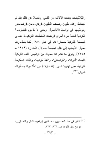 ‫ﻭﺍﻟﺜﻼﺜﻴﻨﻴﺎﺕ ﺒﻤﺌﺎﺕ ﺍﻵﻻﻑ ﻤﻥ ﺍﻟﻘﺘﻠﻰ. ﻭﻓﻀﻼ ﻋﻥ ﺫﻟﻙ ﻓﻘﺩ ﺘﻡ‬
              ‫ﹰ‬
‫ﺍﺠﺘﺜﺎﺙ ﺯﻫﺎﺀ ﻤﻠﻴﻭﻥ ﻭﻨﺼﻑ ﺍﻟﻤﻠﻴﻭﻥ ﻜﺭﺩﻱ ﻤـﻥ ﻜﺭﺩﺴـﺘﺎﻥ‬
‫ﻭﺘﻭﻁﻴﻨﻬﻡ ﻓﻲ ﺃﻭﺍﺴﻁ ﺍﻷﻨﺎﻀﻭل. ﻭﺤﺘﻰ ﻻ ﺘﻘـﻭﻡ ﻟﻠﻤﻘﺎﻭﻤـﺔ‬
‫ﺍﻟﻜﺭﺩﻴﺔ ﻗﺎﺌﻤﺔ ﻤﺭﺓ ﺃﺨﺭﻯ ﻓﺭﻀﺕ ﺍﻟﺴﻠﻁﺎﺕ ﺍﻟﺘﺭﻜﻴـﺔ ﻋﻠـﻰ‬
‫ﺍﻟﻤﻨﻁﻘﺔ ﺍﻟﻜﺭﺩﻴﺔ ﺤﺼﺎ ‪‬ﺍ ﺩﺍﻡ ﺇﻟﻰ ﻋﺎﻡ ٠٥٩١. ﻜﻤﺎ ﺤﻅـﺭﺕ‬
                             ‫ﺭ‬
‫ﺩﺨﻭل ﺍﻷﺠﺎﻨﺏ ﺇﻟﻰ ﻫﺫﻩ ﺍﻟﻤﻨﻁﻘﺔ ﺨـﻼل ﺍﻟﻔﺘـﺭﺓ )٩٣٩١ –‬
‫٥٦٩١(. ﻭﻓﻭﻕ ﻤﺎ ﺘﻘﺩﻡ ﻓﻘﺩ ﻤﺤﻴﺕ ﻤﻥ ﻗﻭﺍﻤﻴﺱ ﺍﻟﻠﻐﺔ ﺍﻟﺘﺭﻜﻴﺔ‬
‫ﻜﻠﻤﺎﺕ "ﺃﻜﺭﺍﺩ"، ﻭ"ﻜﺭﺩﺴﺘﺎﻥ"، ﻭ"ﻟﻐﺔ ﻜﺭﺩﻴﺔ"، ﻭﻅﻠﺕ ﺍﻟﺤﻜﻭﻤﺔ‬
‫ﺍﻟﺘﺭﻜﻴﺔ ﻋﻠﻰ ﻨﻬﺠﻬﺎ ﻓـﻲ ﺍﻹﺸـﺎﺭﺓ ﺇﻟـﻰ ﺍﻷﻜـﺭﺍﺩ ﺒـﺄﺘﺭﺍﻙ‬
                                                  ‫ﺍﻟﺠﺒﺎل)١٣٣(.‬




                                                            ‫)١٣٣(‬
‫ﺍﻨﻅﺭ ﻓﻲ ﻫﺫﺍ ﺍﻟﻤﻀﻤﻭﻥ: ﺴﻌﺩ ﺍﻟﺩﻴﻥ ﺇﺒﺭﺍﻫﻴﻡ، ﺍﻟﻤﻠل ﻭﺍﻟﻨﺤـل...،‬
                          ‫ﻤﺭﺠﻊ ﺴﺒﻕ ﺫﻜﺭﻩ، ﺹ ٢٢٢، ٣٢٢.‬
                         ‫- ٣٩٣ -‬
 