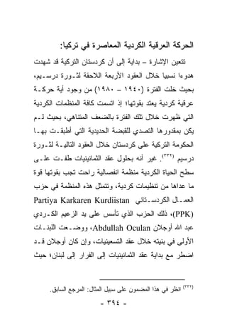 ‫ﺍﻟﺤﺭﻜﺔ ﺍﻟﻌﺭﻗﻴﺔ ﺍﻟﻜﺭﺩﻴﺔ ﺍﻟﻤﻌﺎﺼﺭﺓ ﻓﻲ ﺘﺭﻜﻴﺎ:‬
‫ﺘﺘﻌﻴﻥ ﺍﻹﺸﺎﺭﺓ – ﺒﺩﺍﻴﺔ ﺇﻟﻰ ﺃﻥ ﻜﺭﺩﺴﺘﺎﻥ ﺍﻟﺘﺭﻜﻴﺔ ﻗﺩ ﺸﻬﺩﺕ‬
‫ﻫﺩﻭ ‪‬ﺍ ﻨﺴﺒﻴﺎ ﺨﻼل ﺍﻟﻌﻘﻭﺩ ﺍﻷﺭﺒﻌﺔ ﺍﻟﻼﺤﻘﺔ ﻟﺜـﻭﺭﺓ ﺩﺭﺴـﻴﻡ،‬
                                         ‫‪‬‬     ‫ﺀ‬
‫ﺒﺤﻴﺙ ﺨﻠﺕ ﺍﻟﻔﺘﺭﺓ )٠٤٩١ – ٠٨٩١( ﻤﻥ ﻭﺠﻭﺩ ﺃﻴﺔ ﺤﺭﻜـﺔ‬
‫ﻋﺭﻗﻴﺔ ﻜﺭﺩﻴﺔ ﻴﻌﺘﺩ ﺒﻘﻭﺘﻬﺎ؛ ﺇﺫ ﺍﺘﺴﻤﺕ ﻜﺎﻓﺔ ﺍﻟﻤﻨﻅﻤﺎﺕ ﺍﻟﻜﺭﺩﻴﺔ‬
‫ﺍﻟﺘﻲ ﻅﻬﺭﺕ ﺨﻼل ﺘﻠﻙ ﺍﻟﻔﺘﺭﺓ ﺒﺎﻟﻀﻌﻑ ﺍﻟﻤﺘﻨﺎﻫﻲ، ﺒﺤﻴﺙ ﻟـﻡ‬
‫ﻴﻜﻥ ﺒﻤﻘﺩﻭﺭﻫﺎ ﺍﻟﺘﺼﺩﻱ ﻟﻠﻘﺒﻀﺔ ﺍﻟﺤﺩﻴﺩﻴﺔ ﺍﻟﺘﻲ ﺃﻁﺒﻘـﺕ ﺒﻬـﺎ‬
‫ﺍﻟﺤﻜﻭﻤﺔ ﺍﻟﺘﺭﻜﻴﺔ ﻋﻠﻰ ﻜﺭﺩﺴﺘﺎﻥ ﺨﻼل ﺍﻟﻌﻘﻭﺩ ﺍﻟﺘﺎﻟﻴـﺔ ﻟﺜـﻭﺭﺓ‬
‫ﺩﺭﺴﻴﻡ )٢٣٣(. ﻏﻴﺭ ﺃﻨﻪ ﺒﺤﻠﻭل ﻋﻘﺩ ﺍﻟﺜﻤﺎﻨﻴﻨﻴﺎﺕ ﻁﻔـﺕ ﻋﻠـﻰ‬
‫ﺴﻁﺢ ﺍﻟﺤﻴﺎﺓ ﺍﻟﻜﺭﺩﻴﺔ ﻤﻨﻅﻤﺔ ﺍﻨﻔﺼﺎﻟﻴﺔ ﺭﺍﺤﺕ ﺘﺠﺏ ﺒﻘﻭﺘﻬﺎ ﻗﻭﺓ‬
‫ﻤﺎ ﻋﺩﺍﻫﺎ ﻤﻥ ﺘﻨﻅﻴﻤﺎﺕ ﻜﺭﺩﻴﺔ، ﻭﺘﺘﻤﺜل ﻫﺫﻩ ﺍﻟﻤﻨﻅﻤﺔ ﻓﻲ ﺤﺯﺏ‬
‫ﺍﻟﻌﻤـﺎل ﺍﻟﻜﺭﺩﺴـﺘﺎﻨﻲ ‪Partiya Karkaren Kurdiistan‬‬
‫)‪ ،(PPK‬ﺫﻟﻙ ﺍﻟﺤﺯﺏ ﺍﻟﺫﻱ ﺘﺄﺴﺱ ﻋﻠﻰ ﻴﺩ ﺍﻟﺯﻋﻴﻡ ﺍﻟﻜـﺭﺩﻱ‬
‫ﻋﺒﺩ ﺍﷲ ﺃﻭﺠﻼﻥ ‪ ،Abdullah Oculan‬ﻭﻭﻀـﻌﺕ ﺍﻟﻠﺒﻨـﺎﺕ‬
‫ﺍﻷﻭﻟﻰ ﻓﻲ ﺒﻨﻴﺘﻪ ﺨﻼل ﻋﻘﺩ ﺍﻟﺘﺴﻌﻴﻨﻴﺎﺕ، ﻭﺇﻥ ﻜﺎﻥ ﺃﻭﺠﻼﻥ ﻗـﺩ‬
‫ﺍﻀﻁﺭ ﻤﻊ ﺒﺩﺍﻴﺔ ﻋﻘﺩ ﺍﻟﺜﻤﺎﻨﻴﻨﻴﺎﺕ ﺇﻟﻰ ﺍﻟﻔﺭﺍﺭ ﺇﻟﻰ ﻟﺒﻨﺎﻥ؛ ﺤﻴﺙ‬


                                                           ‫)٢٣٣(‬
     ‫ﺍﻨﻅﺭ ﻓﻲ ﻫﺫﺍ ﺍﻟﻤﻀﻤﻭﻥ ﻋﻠﻰ ﺴﺒﻴل ﺍﻟﻤﺜﺎل: ﺍﻟﻤﺭﺠﻊ ﺍﻟﺴﺎﺒﻕ.‬
                        ‫- ٤٩٣ -‬
 