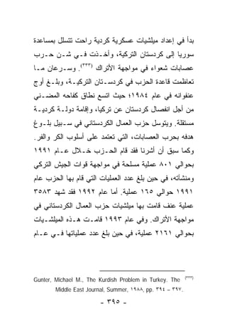 ‫ﺒﺩﺃ ﻓﻲ ﺇﻋﺩﺍﺩ ﻤﻴﻠﺸﻴﺎﺕ ﻋﺴﻜﺭﻴﺔ ﻜﺭﺩﻴﺔ ﺭﺍﺤﺕ ﺘﺘﺴﻠل ﺒﻤﺴﺎﻋﺩﺓ‬
‫ﺴﻭﺭﻴﺎ ﺇﻟﻰ ﻜﺭﺩﺴﺘﺎﻥ ﺍﻟﺘﺭﻜﻴﺔ، ﻭﺃﺨـﺫﺕ ﻓـﻲ ﺸـﻥ ﺤـﺭﺏ‬
‫ﻋﺼﺎﺒﺎﺕ ﺸﻌﻭﺍﺀ ﻓﻲ ﻤﻭﺍﺠﻬﺔ ﺍﻷﺘﺭﺍﻙ )٣٣٣(. ﻭﺴـﺭﻋﺎﻥ ﻤـﺎ‬
‫ﺘﻌﺎﻅﻤﺕ ﻗﺎﻋﺩﺓ ﺍﻟﺤﺯﺏ ﻓﻲ ﻜﺭﺩﺴـﺘﺎﻥ ﺍﻟﺘﺭﻜﻴـﺔ، ﻭﺒﻠـﻎ ﺃﻭﺝ‬
‫ﻋﻨﻔﻭﺍﻨﻪ ﻓﻲ ﻋﺎﻡ ٤٨٩١؛ ﺤﻴﺙ ﺍﺘﺴﻊ ﻨﻁﺎﻕ ﻜﻔﺎﺤﻪ ﺍﻟﻤﻀـﻨﻲ‬
‫ﻤﻥ ﺃﺠل ﺍﻨﻔﺼﺎل ﻜﺭﺩﺴﺘﺎﻥ ﻋﻥ ﺘﺭﻜﻴﺎ، ﻭﺇﻗﺎﻤﺔ ﺩﻭﻟـﺔ ﻜﺭﺩﻴـﺔ‬
‫ﻤﺴﺘﻘﻠﺔ. ﻭﻴﺘﻭﺴل ﺤﺯﺏ ﺍﻟﻌﻤﺎل ﺍﻟﻜﺭﺩﺴﺘﺎﻨﻲ ﻓﻲ ﺴـﺒﻴل ﺒﻠـﻭﻍ‬
‫ﻫﺩﻓﻪ ﺒﺤﺭﺏ ﺍﻟﻌﺼﺎﺒﺎﺕ، ﺍﻟﺘﻲ ﺘﻌﺘﻤﺩ ﻋﻠﻰ ﺃﺴﻠﻭﺏ ﺍﻟﻜﺭ ﻭﺍﻟﻔﺭ.‬
‫ﻭﻜﻤﺎ ﺴﺒﻕ ﺃﻥ ﺃﺸﺭﻨﺎ ﻓﻘﺩ ﻗﺎﻡ ﺍﻟﺤـﺯﺏ ﺨـﻼل ﻋـﺎﻡ ١٩٩١‬
‫ﺒﺤﻭﺍﻟﻲ ١٠٨ ﻋﻤﻠﻴﺔ ﻤﺴﻠﺤﺔ ﻓﻲ ﻤﻭﺍﺠﻬﺔ ﻗﻭﺍﺕ ﺍﻟﺠﻴﺵ ﺍﻟﺘﺭﻜﻲ‬
‫ﻭﻤﻨﺸﺂﺘﻪ، ﻓﻲ ﺤﻴﻥ ﺒﻠﻎ ﻋﺩﺩ ﺍﻟﻌﻤﻠﻴﺎﺕ ﺍﻟﺘﻲ ﻗﺎﻡ ﺒﻬﺎ ﺍﻟﺤﺯﺏ ﻋﺎﻡ‬
‫١٩٩١ ﺤﻭﺍﻟﻲ ٥٦١ ﻋﻤﻠﻴﺔ. ﺃﻤﺎ ﻋﺎﻡ ٢٩٩١ ﻓﻘﺩ ﺸﻬﺩ ٣٨٥٣‬
‫ﻋﻤﻠﻴﺔ ﻋﻨﻑ ﻗﺎﻤﺕ ﺒﻬﺎ ﻤﻴﻠﺸﻴﺎﺕ ﺤﺯﺏ ﺍﻟﻌﻤﺎل ﺍﻟﻜﺭﺩﺴﺘﺎﻨﻲ ﻓﻲ‬
‫ﻤﻭﺍﺠﻬﺔ ﺍﻷﺘﺭﺍﻙ. ﻭﻓﻲ ﻋﺎﻡ ٣٩٩١ ﻗﺎﻤـﺕ ﻫـﺫﻩ ﺍﻟﻤﻴﻠﺸـﻴﺎﺕ‬
‫ﺒﺤﻭﺍﻟﻲ ١٦١٢ ﻋﻤﻠﻴﺔ، ﻓﻲ ﺤﻴﻥ ﺒﻠﻎ ﻋﺩﺩ ﻋﻤﻠﻴﺎﺘﻬﺎ ﻓـﻲ ﻋـﺎﻡ‬




                                                            ‫)٣٣٣(‬
‫‪Gunter, Michael M., The Kurdish Problem in Turkey. The‬‬
        ‫.٧٩٣ – ٤٩٣ .‪Middle East Journal, Summer, ١٩٨٨, pp‬‬

                         ‫- ٥٩٣ -‬
 