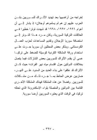 ‫ﺇﺨﺭﺍﺠﻪ ﻤﻥ ﺃﺭﺍﻀﻴﻬﺎ ﺒﻌﺩ ﺘﻬﺩﻴﺩ ﺍﻷﺘـﺭﺍﻙ ﻟﻠﺴـﻭﺭﻴﻴﻥ ﺒﺸـﻥ‬
‫ﺍﻟﺤﺭﺏ ﻋﻠﻴﻬﻡ ﺇﻥ ﻫﻡ ﻟﻡ ﻴﺴﻠﻤﻭﻫﻡ ﺃﻭﺠﻼﻥ؛ ﺇﺫ ﻴﺸﺎﺭ ﺇﻟـﻰ ﺃﻥ‬
‫ﺃﻋﻭﺍﻡ ٦٩٩١، ٧٩٩١، ٨٩٩١ ﻗﺩ ﺸﻬﺩﺕ ﺘﻭﺘ ‪‬ﺍ ﺨﻁﻴ ‪‬ﺍ ﻓـﻲ‬
     ‫ﺭ‬      ‫ﺭ‬
‫ﺍﻟﻌﻼﻗﺎﺕ ﺍﻟﺘﺭﻜﻴﺔ ﺍﻟﺴﻭﺭﻴﺔ، ﻭﻜﺎﻥ ﻤـﺭﺩ ﻫـﺫﺍ ﺍﻟﺘـﻭﺘﺭ ﺇﻟـﻰ‬
‫ﺍﺴﺘﻀﺎﻓﺔ ﺴﻭﺭﻴﺎ ﻷﻭﺠﻼﻥ ﻭﺘﻘﺩﻴﻡ ﺍﻟﻤﺴﺎﻋﺩﺍﺕ ﻟﺤﺯﺏ ﺍﻟﻌﻤـﺎل‬
‫ﺍﻟﻜﺭﺩﺴﺘﺎﻨﻲ. ﻭﻴﺫﻜﺭ ﺒﻌﺽ ﺍﻟﻤﺤﻠﻠﻴﻥ ﺃﻥ ﺴﻭﺭﻴﺎ ﺠـﺭﺕ ﻋﻠـﻰ‬
‫ﺍﺴﺘﺨﺩﺍﻡ ﻭﺭﻗﺔ ﺍﻟﻤﺸﻜﻠﺔ ﺍﻟﻜﺭﺩﻴﺔ ﻜﻭﺴﻴﻠﺔ ﻟﻠﻀﻐﻁ ﻋﻠﻰ ﺘﺭﻜﻴـﺎ‬
‫ﻋﺴﻰ ﺃﻥ ﻴﻘﺩﻡ ﺍﻷﺘﺭﺍﻙ ﻟﻠﺴﻭﺭﻴﻴﻥ ﺒﻌﺽ ﺍﻟﺘﻨﺎﺯﻻﺕ ﻓﻴﻤﺎ ﻴﺘﺼل‬
‫ﺒﺨﻼﻓﺎﺕ ﺍﻟﺩﻭﻟﺘﻴﻥ ﺤﻭل ﺍﻗﺘﺴﺎﻡ ﻤﻴﺎﻩ ﻨﻬﺭ ﺍﻟﻔﺭﺍﺕ؛ ﺤﻴﺙ ﻜـﺎﻥ‬
‫ﺍﻷﺘﺭﺍﻙ ﻗﺩ ﻋﻜﻔﻭﺍ ﻋﻠﻰ ﺒﻨﺎﺀ ﺍﻟﻌﺩﻴﺩ ﻤﻥ ﺍﻟﺴﺩﻭﺩ ﻋﻠـﻰ ﺍﻟﻨﻬـﺭ،‬
‫ﻀﺎﺭﺒﻴﻥ ﻋﺭﺽ ﺍﻟﺤﺎﺌﻁ ﺒﻤـﺎ ﺠـﺭﻩ ﺫﻟـﻙ ﻤـﻥ ﻤﺸـﻜﻼﺕ‬
‫ﻟﻠﺴﻭﺭﻴﻴﻥ. ﻭﻓﻀﻼ ﻋﻥ ﻫﺫﻩ ﺍﻟﻤﺸﻜﻠﺔ ﻓﻬﻨﺎﻙ ﺍﻟﻤﺸﻜﻠﺔ ﺍﻷﺨـﺭﻯ‬
                                    ‫ﹰ‬
‫ﺍﻟﻘﺎﺌﻤﺔ ﺒﻴﻥ ﺍﻟﺩﻭﻟﺘﻴﻥ ﻭﺍﻟﻤﺘﺼﻠﺔ ﺒﻠﻭﺍﺀ ﺍﻹﺴﻜﻨﺩﺭﻭﻨﺔ ﺍﻟﺫﻱ ﺘﺤﺘﻠﻪ‬
      ‫ﺘﺭﻜﻴﺎ، ﻓﻲ ﺍﻟﻭﻗﺕ ﺍﻟﺫﻱ ﻴﻌﺘﺒﺭﻩ ﺍﻟﺴﻭﺭﻴﻴﻥ ﺃﺭ ‪‬ﺎ ﺴﻭﺭﻴﺔ.‬
              ‫ﻀ‬




                       ‫- ٧٩٣ -‬
 