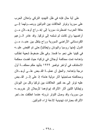 ‫ﻋﻠﻰ ﺃﻴﺔ ﺤﺎل ﻓﺈﻨﻪ ﻓﻲ ﻅل ﺍﻟﺘﻬﺩﻴﺩ ﺍﻟﺘﺭﻜﻲ ﺒﺈﻋﻼﻥ ﺍﻟﺤﺭﺏ‬
‫ﻋﻠﻰ ﺴﻭﺭﻴﺎ ﻭﺘﻭﺘﺭ ﺍﻟﻌﻼﻗﺎﺕ ﺒﻴﻥ ﺍﻟﺩﻭﻟﺘﻴﻥ ﻭﻭﺼـﻭﻟﻬﻤﺎ ﺇﻟـﻰ‬
‫ﺤﺎﻓﺔ ﺍﻟﺤﺭﺏ؛ ﺍﻀﻁﺭﺕ ﺴﻭﺭﻴﺎ ﺇﻟﻰ ﺇﺨـﺭﺍﺝ ﺃﻭﺠـﻼﻥ ﻤـﻥ‬
‫ﺃﺭﺍﻀﻴﻬﺎ ﻭﺇﻥ ﻜﺎﻨﺕ ﻟﻡ ﺘﺴﻠﻤﻪ ﺇﻟﻰ ﺘﺭﻜﻴﺎ. ﻭﻗﺩ ﻏﺎﺩﺭ ﺍﻟـﺯﻋﻴﻡ‬
‫ﺍﻟﻜﺭﺩﺴﺘﺎﻨﻲ ﺍﻷﺭﺍﻀﻲ ﺍﻟﺴﻭﺭﻴﺔ ﻭﺭﺍﺡ ﻴﺘﻨﻘل ﺒﻴﻥ ﻋﺩﻴـﺩ ﻤـﻥ‬
‫ﺍﻟﺩﻭل )ﻤﻨﻬﺎ ﺭﻭﺴﻴﺎ ﻭﺍﻟﻴﻭﻨﺎﻥ ﻭﺇﻴﻁﺎﻟﻴﺎ( ﺤﺘﻰ ﺘﻡ ﺍﻟﻘﺒﺽ ﻋﻠﻴـﻪ‬
‫ﻓﻲ ﻜﻴﻨﻴﺎ ﻋﻠﻰ ﻨﺤﻭ ﻤﺎ ﻗﺩﻤﻨﺎ. ﻭﻓﻲ ﻅل ﻀﻐﻭﻁ ﺸﻌﺒﻴﺔ ﺘﻁﺎﻟﺏ‬
‫ﺒﺈﻋﺩﺍﻤﻪ ﺘﻤﺕ ﻤﺤﺎﻜﻤﺔ ﺃﻭﺠﻼﻥ ﻓﻲ ﺘﺭﻜﻴﺎ؛ ﺤﻴﺙ ﻗﻀﺕ ﻤﺤﻜﻤﺔ‬
‫ﺍﻻﺴﺘﺌﻨﺎﻑ ﻓﻲ ﺃﻭﺍﺨﺭ ﻨﻭﻓﻤﺒﺭ ٩٩٩١ ﺒﺘﺄﻴﻴﺩ ﺤﻜﻡ ﻤﺤﻜﻤـﺔ ﺃﻭل‬
‫ﺩﺭﺠﺔ ﺒﺈﻋﺩﺍﻤﻪ. ﻭﺍﻟﺤﻕ ﺃﻥ ﻋﻤﻠﻴـﺔ ﺍﻟﻘـﺒﺽ ﻋﻠـﻰ ﺃﻭﺠـﻼﻥ‬
‫ﻭﻤﺤﺎﻜﻤﺘﻪ ﺼﺎﺤﺒﺘﻬﺎ ﺁﺜﺎﺭ ﺩﻭﻟﻴﺔ ﻫﺎﻤﺔ؛ ﺇﺫ ﻋﻠﻰ ﺇﺜـﺭ ﺍﻟﻘـﺒﺽ‬
‫ﻋﻠﻴﻪ ﺘﻭﺘﺭ ﺇﻟﻰ ﺤﺩ ﻜﺒﻴﺭ ﺍﻟﻌﻼﻗﺎﺕ ﺒﻴﻥ ﺘﺭﻜﻴﺎ ﻭﻜل ﻤﻥ ﺍﻟﻴﻭﻨﺎﻥ‬
‫ﻭﺇﻴﻁﺎﻟﻴﺎ ﺍﻟﻠﺘﻴﻥ ﺃﺜﺎﺭ ﺍﻷﺘﺭﺍﻙ ﺇﻴﻭﺍﺅﻫﻤﺎ ﻷﻭﺠﻼﻥ ﺇﺜﺭ ﺨﺭﻭﺠـﻪ‬
‫ﻤﻥ ﺴﻭﺭﻴﺎ، ﻭﻗﺩ ﻭﺼل ﺍﻟﺘﻭﺘﺭ ﺫﺭﻭﺘﻪ ﻋﻨﺩﻤﺎ ﺍﻨﻁﻠﻘﺕ ﺤﻨـﺎﺠﺭ‬
             ‫ﺍﻷﺘﺭﺍﻙ ﺒﻌﺒﺎﺭﺍﺕ ﺘﻬﺩﻴﺩﻴﺔ ﻻﺫﻋﺔ ﺇﺯﺍﺀ ﺍﻟﺩﻭﻟﺘﻴﻥ.‬




                      ‫- ٨٩٣ -‬
 