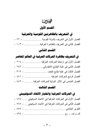 ‫‪‬‬
                          ‫‪ ‬‬
       ‫‪    ‬‬
‫ﺍﻟﻔﺼل ﺍﻷﻭل ﻓﻲ ﺍﻟﺘﻌﺭﻴﻑ ﺒﺎﻟﺩﻭﻟﺔ ﺍﻟﻘﻭﻤﻴﺔ .................... - ٢٢ -‬
‫ﺍﻟﻔﺼل ﺍﻟﺜﺎﻨﻲ ﻓﻲ ﺍﻟﺘﻌﺭﻴﻑ ﺒﺎﻟﻅﺎﻫﺭﺓ ﺍﻟﻌﺭﻗﻴﺔ ................ - ٣٠١ -‬

                         ‫‪ ‬‬
 ‫‪       ‬‬
‫ﺍﻟﻔﺼل ﺍﻷﻭل ﻓﻲ ﺍﺭﺘﺒﺎﻁ ﺍﻟﺤﺭﻜﺎﺕ ﺍﻟﻌﺭﻗﻴﺔ ................. - ٤١٢ -‬
‫ﺍﻟﻔﺼل ﺍﻟﺜﺎﻨﻲ ﻓﻲ ﻏﻠﺒﺔ ﺍﻟﻁﺎﺒﻊ ﺍﻻﻨﻔﺼﺎﻟﻲ ................... - ٣٤٢ -‬
‫ﺍﻟﻔﺼل ﺍﻟﺜﺎﻟﺙ ﻓﻲ ﻏﻠﺒﺔ ﻁﺎﺒﻊ ﺍﻟﻌﻨﻑ ........................ - ٣١٣ -‬
‫ﺍﻟﻔﺼل ﺍﻟﺭﺍﺒﻊ ﺍﻟﺤﺭﻜﺎﺕ ﺍﻟﻌﺭﻗﻴﺔ ............................ - ١٤٤ -‬
‫ﺍﻟﻔﺼل ﺍﻟﺨﺎﻤﺱ ﻓﻲ ﺍﻵﺜﺎﺭ ﺍﻟﺩﻭﻟﻴﺔ ﻟﻠﺤﺭﻜﺎﺕ ﺍﻟﻌﺭﻗﻴﺔ ......... - ٩٤٤ -‬
                        ‫‪ ‬‬
     ‫‪     ‬‬
‫ﺍﻟﻔﺼل ﺍﻷﻭل ﻓﻲ ﺍﻟﺤﺭﻜﺎﺕ ﺍﻟﻌﺭﻗﻴﺔ ﻓﻲ ﺍﻻﺘﺤﺎﺩ ﺍﻟﺴﻭﻓﻴﻴﺘﻲ ... - ٤٧٤ -‬
‫ﺍﻟﻔﺼل ﺍﻟﺜﺎﻨﻲ ﻓﻲ ﺍﻟﺤﺭﻜﺎﺕ ﺍﻟﻌﺭﻗﻴﺔ ﻓﻲ ﺍﻻﺘﺤﺎﺩ ﺍﻟﺴﻭﻓﻴﻴﺘﻲ ... - ٥٦٥ -‬
‫ﺍﻟﺘﻘﺭﻴﺭ ﺍﻟﺨﺘﺎﻤﻲ ........................................... - ٥٥٨ -‬
‫ﺍﻟﻤـﺭﺍﺠـــﻊ ........................................... - ٤٩٨ -‬



                             ‫-٣-‬
 