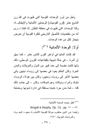 ‫ﻭﻟﻌل ﻤﻥ ﺃﺒﺭﺯ ﺍﻟﻭﺤﺩﺍﺕ ﺍﻟﻘﻭﻤﻴﺔ ﺍﻟﺘﻲ ﻅﻬﺭﺕ ﻓﻲ ﺍﻟﻘـﺭﻥ‬
‫ﺍﻟﺘﺎﺴﻊ ﻋﺸﺭ )ﻗﺭﻥ ﺍﻟﻘﻭﻤﻴﺎﺕ( ﺍﻟﻭﺤﺩﺘﻴﻥ ﺍﻷﻟﻤﺎﻨﻴﺔ ﻭﺍﻹﻴﻁﺎﻟﻴـﺔ،‬
‫ﻭﻜﺫﺍ ﺍﻟﻭﺤﺩﺍﺕ ﺍﻟﺘﻲ ﻅﻬﺭﺕ ﻓﻲ ﻤﻨﻁﻘﺔ ﺍﻟﺒﻠﻘﺎﻥ. ﻟﺫﺍ ﻓﺈﻨﻨﺎ ﻨـﺭﻯ‬
‫ﺃﻨﻪ ﻤﻥ ﻤﻘﺘﻀﻴﺎﺕ ﺍﻟﺘﺄﺼﻴل ﺍﻟﺘﺎﺭﻴﺨﻲ ﻟﻔﻜﺭﺓ ﺍﻟﻘﻭﻤﻴﺔ ﺃﻥ ﻨﻌﺭﺽ‬
                                ‫ﺒﺈﻴﺠﺎﺯ ﻟﻜل ﻤﻥ ﻫﺫﻩ ﺍﻟﻭﺤﺩﺍﺕ.‬

                          ‫ﺃﻭﻻ: ﺍﻟﻭﺤﺩﺓ ﺍﻷﻟﻤﺎﻨﻴﺔ )١٢(:‬
                                                 ‫ﹰ‬
‫ﻟﻘﺩ ﻜﺎﻨﺕ ﺃﻟﻤﺎﻨﻴﺎ ﻓﻲ ﺃﻭﺍﺨﺭ ﺍﻟﻘﺭﻥ ﺍﻟﺜﺎﻤﻥ ﻋﺸﺭ – ﻜﻤﺎ ﺴﺒﻕ‬
‫ﺃﻥ ﺃﺸﺭﻨﺎ – ﻓﻲ ﺤﺎﻟﺔ ﺸﺒﻴﻬﺔ ﺒﺈﻗﻁﺎﻋﻴﺎﺕ ﺍﻟﻘﺭﻭﻥ ﺍﻟﻭﺴﻁﻰ، ﺫﻟﻙ‬
‫ﺒﺄﻨﻬﺎ ﻜﺎﻨﺕ ﻤﻘﺴﻤﺔ ﺇﻟﻰ ﻋﺩﺩ ﻜﺒﻴﺭ ﻤﻥ ﺍﻟﺩﻭل ﻭﺍﻟﺩﻭﻴﻼﺕ ﻭﺍﻟﻤﺩﻥ‬
‫ﺍﻟﺤﺭﺓ. ﻭﻜﺎﻥ ﺍﻟﺤﻜﻡ ﻴﻌﻭﺩ ﻓﻲ ﺒﻌﻀﻬﺎ ﺇﻟﻰ ﺭﺅﺴﺎﺀ ﺩﻴﻨﻴﻴﻥ ﻭﻓﻲ‬
‫ﺒﻌﻀﻬﺎ ﺍﻵﺨﺭ ﺇﻟﻰ ﺭﺅﺴﺎﺀ ﺯﻤﻨﻴﻴﻥ، ﻭﻜﺎﻥ ﺒﻴﻥ ﻫﺅﻻﺀ ﺍﻟﺭﺅﺴﺎﺀ‬
‫ﻤﻠﻭﻙ ﻭﺃﻤﺭﺍﺀ ﻭﺩﻭﻗﺎﺕ ﻭﺠﺭﺍﻨﺩﻭﻗﺎﺕ، ﻭﻜﺎﻥ – ﺇﻟﻰ ﺠﺎﻨﺏ ﺫﻟﻙ‬
‫ﻜﻠﻪ – ﺜﻤﺔ ﻤﺩﻥ ﺤﺭﺓ ﻋﺩﻴﺩﺓ ﻤﺴﺘﻘﻠﺔ ﻓﻲ ﺇﺩﺍﺭﺓ ﺸﺌﻭﻨﻬﺎ ﻭﻤﺘﻤﺘﻌﺔ‬


                                                              ‫)١٢(‬
                                 ‫ﺍﻨﻅﺭ ﺒﺼﺩﺩ ﺍﻟﻭﺤﺩﺓ ﺍﻷﻟﻤﺎﻨﻴﺔ:‬
               ‫.٢٨ – ١٨ .‪Weigall & Murphy, Op. Cit., pp‬‬
‫ﻭﺃﻴ ‪‬ﺎ: ﻨﻭﺭ ﺍﻟﺩﻴﻥ ﺤﺎﻁﻭﻡ، ﺤﺭﻜﺔ ﺍﻟﻘﻭﻤﻴﺔ ﺍﻷﻟﻤﺎﻨﻴـﺔ، ﻤﻌﻬـﺩ ﺍﻟﺒﺤـﻭﺙ‬
                                                         ‫ﻀ‬
                                 ‫ﻭﺍﻟﺩﺭﺍﺴﺎﺕ ﺍﻟﻌﺭﺒﻴﺔ، ١٧٩١.‬
                          ‫- ٩٣ -‬
 