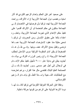 ‫ﻋﻠﻰ ﺼﻌﻴﺩ ﺁﺨﺭ ﻓﺈﻥ ﺍﻟﺤﻜﻡ ﺒﺈﻋﺩﺍﻡ ﺍﻟﺯﻋﻴﻡ ﺍﻟﻜﺭﺩﻱ ﻗﺩ ﺃﺜﺎﺭ‬
‫ﺍﺴﺘﻴﺎﺀ ﻭﻏﻀﺏ ﺩﻭل ﺍﻟﺠﻤﺎﻋﺔ ﺍﻷﻭﺭﺒﻴﺔ ﺇﺯﺍﺀ ﺍﻷﺘﺭﺍﻙ، ﻭﺭﺍﺤﺕ‬
‫ﺍﻟﺠﻤﺎﻋﺔ ﺍﻷﻭﺭﺒﻴﺔ ﺘﻬﺩﺩ ﺘﺭﻜﻴﺎ ﺒﺄﻥ ﻓﺭﺼﺘﻬﺎ ﻓﻲ ﺍﻻﻨﻀﻤﺎﻡ ﺇﻟـﻰ‬
‫ﺍﻟﺠﻤﺎﻋﺔ ﺴﺘﻜﻭﻥ ﻓﻲ ﺤﻜﻡ ﺍﻟﻤﻨﻌﺩﻤﺔ ﻟﻭ ﺃﻥ ﺍﻷﺘﺭﺍﻙ ﺃﻗﺩﻤﻭﺍ ﻋﻠﻰ‬
‫ﺘﻨﻔﻴﺫ ﺤﻜﻡ ﺍﻹﻋﺩﺍﻡ ﺍﻟﺫﻱ ﺘﺠﺭﻤﻪ ﺍﻟﺠﻤﺎﻋﺔ ﺍﻷﻭﺭﺒﻴﺔ، ﻭﺘﻌﺘﺒـﺭﻩ‬
‫ﺍﻋﺘﺩﺍﺀ ﺒﺎﻟ ﹰﺎ ﻋﻠﻰ ﺤﻘﻭﻕ ﺍﻹﻨﺴﺎﻥ. ﻭﻤﻥ ﺍﻟﻤﻌﺭﻭﻑ ﺃﻥ ﺘﺭﻜﻴـﺎ‬
                                        ‫‪ ‬ﻐ‬
‫ﺘﺴﻌﻰ ﺤﺜﻴ ﹰﺎ ﻤﻨﺫ ﻋﻘﻭﺩ ﻻﺴﺘﺭﻀﺎﺀ ﺍﻟﺠﻤﺎﻋﺔ ﺍﻷﻭﺭﺒﻴﺔ ﻋﺴـﺎﻫﺎ‬
                                         ‫ﺜ‬
‫ﺘﺭﻀﻰ ﻭﺘﻘﺒل ﺒﻤﻨﺢ ﺍﻷﺘﺭﺍﻙ ﻋﻀـﻭﻴﺘﻬﺎ. ﻭﻓـﻲ ﻅـل ﻫـﺫﻩ‬
‫ﺍﻟﻀﻐﻭﻁ ﻟﻡ ﻴﻜﻥ ﺃﻤﺎﻡ ﺍﻟﺤﻜﻭﻤﺔ ﺍﻟﺘﺭﻜﻴﺔ ﺴﻭﻯ ﺍﻹﺫﻋﺎﻥ ﻟﻤﻁﻠﺏ‬
‫ﺍﻟﺠﻤﺎﻋﺔ ﺍﻷﻭﺭﺒﻴﺔ؛ ﺇﺫ ﺭﺍﺡ ﺭﺌﻴﺱ ﺍﻟﻭﺯﺭﺍﺀ ﺍﻟﺘﺭﻜـﻲ ﺒﻭﻟﻨـﺕ‬
‫ﺃﺠﺎﻭﻴﺩ ﻴﻌﻠﻥ ﻓﻲ ﺒﺩﺍﻴﺔ ﻋﺎﻡ ٠٠٠٢ ﺘﺄﺠﻴل ﺘﻨﻔﻴﺫ ﺤﻜﻡ ﺍﻹﻋـﺩﺍﻡ‬
‫ﻓﻲ ﺃﻭﺠﻼﻥ ﺇﻟﻰ ﺃﺠل ﻏﻴﺭ ﻤﺴﻤﻰ. ﻭﺒﺭﺭ ﺃﺠﺎﻭﻴﺩ ﺫﻟـﻙ ﺒـﺄﻥ‬
‫ﺍﻟﻤﺼﻠﺤﺔ ﺍﻟﻌﻠﻴﺎ ﻟﻠﺒﻼﺩ ﺘﻘﺘﻀﻲ ﻤﺜل ﻫﺫﺍ ﺍﻟﻘﺭﺍﺭ، ﺒﺭﻏﻡ ﺘﻌﺎﺭﻀﻪ‬
‫ﻤﻊ ﺍﻟﻤﻁﺎﻟﺒﺎﺕ ﺍﻟﺸـﻌﺒﻴﺔ ﻭﺍﺴـﻌﺔ ﺍﻟﻨﻁـﺎﻕ ﺒﺈﻋـﺩﺍﻡ ﺍﻟـﺯﻋﻴﻡ‬
                                            ‫ﺍﻟﻜﺭﺩﺴﺘﺎﻨﻲ.‬
‫ﻭﻫﻜﺫﺍ ﻓﺈﻥ ﺍﻟﺤﺭﻜﺔ ﺍﻟﻌﺭﻗﻴﺔ ﺍﻟﻜﺭﺩﻴﺔ ﻓﻲ ﺘﺭﻜﻴﺎ ﻜﺎﻨـﺕ ﻟﻬـﺎ‬
    ‫ﺩﻭ ‪‬ﺎ ﺁﺜﺎﺭﻫﺎ ﺍﻟﺩﻭﻟﻴﺔ ﻋﻠﻰ ﺍﻟﺭﻏﻡ ﻤﻥ ﻜﻭﻨﻬﺎ ﺤﺭﻜﺔ ﺩﺍﺨﻠﻴﺔ.‬
                                                    ‫ﻤ‬



                      ‫- ٩٩٣ -‬
 