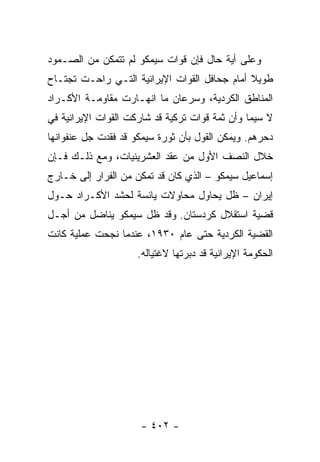 ‫ﻭﻋﻠﻰ ﺃﻴﺔ ﺤﺎل ﻓﺈﻥ ﻗﻭﺍﺕ ﺴﻴﻤﻜﻭ ﻟﻡ ﺘﺘﻤﻜﻥ ﻤﻥ ﺍﻟﺼـﻤﻭﺩ‬
‫ﻁﻭﻴﻼ ﺃﻤﺎﻡ ﺠﺤﺎﻓل ﺍﻟﻘﻭﺍﺕ ﺍﻹﻴﺭﺍﻨﻴﺔ ﺍﻟﺘـﻲ ﺭﺍﺤـﺕ ﺘﺠﺘـﺎﺡ‬
                                              ‫ﹰ‬
‫ﺍﻟﻤﻨﺎﻁﻕ ﺍﻟﻜﺭﺩﻴﺔ، ﻭﺴﺭﻋﺎﻥ ﻤﺎ ﺍﻨﻬـﺎﺭﺕ ﻤﻘﺎﻭﻤـﺔ ﺍﻷﻜـﺭﺍﺩ‬
‫ﻻ ﺴﻴﻤﺎ ﻭﺃﻥ ﺜﻤﺔ ﻗﻭﺍﺕ ﺘﺭﻜﻴﺔ ﻗﺩ ﺸﺎﺭﻜﺕ ﺍﻟﻘﻭﺍﺕ ﺍﻹﻴﺭﺍﻨﻴﺔ ﻓﻲ‬
‫ﺩﺤﺭﻫﻡ. ﻭﻴﻤﻜﻥ ﺍﻟﻘﻭل ﺒﺄﻥ ﺜﻭﺭﺓ ﺴﻴﻤﻜﻭ ﻗﺩ ﻓﻘﺩﺕ ﺠل ﻋﻨﻔﻭﺍﻨﻬﺎ‬
‫ﺨﻼل ﺍﻟﻨﺼﻑ ﺍﻷﻭل ﻤﻥ ﻋﻘﺩ ﺍﻟﻌﺸﺭﻴﻨﻴﺎﺕ، ﻭﻤﻊ ﺫﻟـﻙ ﻓـﺈﻥ‬
‫ﺇﺴﻤﺎﻋﻴل ﺴﻴﻤﻜﻭ – ﺍﻟﺫﻱ ﻜﺎﻥ ﻗﺩ ﺘﻤﻜﻥ ﻤﻥ ﺍﻟﻔﺭﺍﺭ ﺇﻟﻰ ﺨـﺎﺭﺝ‬
‫ﺇﻴﺭﺍﻥ – ﻅل ﻴﺤﺎﻭل ﻤﺤﺎﻭﻻﺕ ﻴﺎﺌﺴﺔ ﻟﺤﺸﺩ ﺍﻷﻜـﺭﺍﺩ ﺤـﻭل‬
‫ﻗﻀﻴﺔ ﺍﺴﺘﻘﻼل ﻜﺭﺩﺴﺘﺎﻥ. ﻭﻗﺩ ﻅل ﺴﻴﻤﻜﻭ ﻴﻨﺎﻀل ﻤﻥ ﺃﺠـل‬
‫ﺍﻟﻘﻀﻴﺔ ﺍﻟﻜﺭﺩﻴﺔ ﺤﺘﻰ ﻋﺎﻡ ٠٣٩١، ﻋﻨﺩﻤﺎ ﻨﺠﺤﺕ ﻋﻤﻠﻴﺔ ﻜﺎﻨﺕ‬
                     ‫ﺍﻟﺤﻜﻭﻤﺔ ﺍﻹﻴﺭﺍﻨﻴﺔ ﻗﺩ ﺩﺒﺭﺘﻬﺎ ﻻﻏﺘﻴﺎﻟﻪ.‬




                      ‫- ٢٠٤ -‬
 