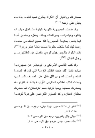 ‫ﻤﺼﺎﺌﺭﻫﺎ، ﻭﺒﺎﻋﺘﺒﺎﺭ ﺃﻥ ﺍﻷﻜﺭﺍﺩ ﻴﻤﺜﻠﻭﻥ ﺸﻌ ‪‬ﺎ ﻗﺎﺌ ‪‬ـﺎ ﺒﺫﺍﺘـﻪ،‬
          ‫ﺒ ﻤ‬
                                   ‫ﻴﻌﻴﺵ ﻋﻠﻰ ﺃﺭﻀﻪ )١٤٣(.‬
‫ﻭﻗﺩ ﻀﻤﺕ ﺍﻟﺠﻤﻬﻭﺭﻴﺔ ﺍﻟﻜﺭﺩﻴﺔ ﺍﻟﻭﻟﻴﺩﺓ ﻤﻨـﺎﻁﻕ ﻤﻬﺎﺒـﺎﺩ،‬
‫ﻭﺸﻨﻭ، ﻭﻤﻴﺎﻨﺩﻭﺍﺏ، ﻭﺴﺭﺩﺸﺕ، ﻭﺒﺎﻨﻪ، ﻭﺴﻘﺯ، ﻭﺴﻨﻨﺩﺝ. ﺃﻤـﺎ‬
‫ﻓﻴﻤﺎ ﻴﺘﺼل ﺒﺤﻜﻭﻤﺔ ﺍﻟﺠﻤﻬﻭﺭﻴﺔ ﻓﻘﺩ ﺃﺼﺒﺢ ﺍﻟﻘﺎﻀـﻲ ﻤﺤﻤـﺩ‬
‫ﺭﺌﻴ ‪‬ﺎ ﻟﻬﺎ، ﻜﻤﺎ ﺘﺸﻜﻠﺕ ﺤﻜﻭﻤﺔ ﻀﻤﺕ ﺜﻼﺜﺔ ﻋﺸﺭ ﻭﺯﻴ ‪‬ﺍ)٢٤٣(،‬
       ‫ﺭ‬                                        ‫ﺴ‬
‫ﻭﻗﺎﻡ ﺍﻷﻜﺭﺍﺩ ﺒﺘﺄﺴﻴﺱ ﺠﻴﺵ ﻜﺭﺩﻱ ﻤﻨﻔﺼل ﻋﻥ ﺍﻟﻤﻘﺎﺘﻠﻴﻥ ﻤـﻥ‬
                                        ‫ﺭﺠﺎل ﺍﻟﻘﺒﺎﺌل )٣٤٣(.‬
‫ﻭﻗﺩ ﻜﺘﺏ ﺍﻟﻘﺎﻀﻲ ﺍﻷﻤﺭﻴﻜﻲ ﻭ. ﺩﻭﺠﻼﺱ ﻋﻥ ﺠﻤﻬﻭﺭﻴـﺔ‬
‫ﻤﻬﺎﺒﺎﺩ ﻗﺎﺌﻼ: "ﻟﻘﺩ ﻋﺎﺩﺕ ﺍﻟﺘﻘﺎﻟﻴﺩ ﺍﻟﻜﺭﺩﻴﺔ ﺍﻟﺘﻲ ﻜﺎﻥ ﻗﺩ ﺃﻟﻐﺎﻫـﺎ‬
                                                ‫ﹰ‬
‫ﺍﻟﺸﺎﻩ، ﻭﺃﻋﺩﺕ ﺍﻟﻤﺩﺍﺭﺱ ﻟﻜل ﻁﻔل ﺤﺘﻰ ﺍﻟﺼـﻑ ﺍﻟﺴـﺎﺩﺱ،‬
‫ﻭﺃﻋﺩﺕ ﺍﻟﻜﺘﺏ ﻟﻁﻼﺏ ﺍﻟﻤﺩﺍﺭﺱ ﺍﻷﻭﻟﻴـﺔ ﺒﺎﻟﻠﻐـﺔ ﺍﻟﻜﺭﺩﻴـﺔ،‬
‫ﻭﺼﺩﺭﺕ ﺼﺤﻴﻔﺔ ﻴﻭﻤﻴﺔ ﻜﺭﺩﻴﺔ ﺒﺎﺴﻡ "ﻜﺭﺩﺴﺘﺎﻥ"، ﻜﻤﺎ ﺼﺩﺭﺕ‬
‫ﻤﺠﻠﺘﺎﻥ ﺃﺩﺒﻴﺘﺎﻥ، ﻭﺃﻋﺩ ﺍﻟﺩﺴﺘﻭﺭ ﺍﻟﺫﻱ ﻨﺹ ﻋﻠﻰ ﺩﻭﻟﺔ ﻜﺭﺩﻴـﺔ‬


                                                       ‫)١٤٣(‬
‫ﺍﻨﻅﺭ ﻓﻲ ﻫﺫﺍ ﺍﻟﻤﻀﻤﻭﻥ: ﺩﺭﻴﺔ ﻋﻭﻨﻲ، ﻤﺭﺠﻊ ﺴـﺒﻕ ﺫﻜـﺭﻩ، ﺹ‬
                                            ‫٥٤١، ٦٤١.‬
                                                       ‫)٢٤٣(‬
           ‫ﺠﻠﻴﻠﻲ ﺠﻠﻴل ﻭﺁﺨﺭﻭﻥ، ﻤﺭﺠﻊ ﺴﺒﻕ ﺫﻜﺭﻩ، ﺹ ٣٠٢.‬
                                                       ‫)٣٤٣(‬
            ‫ﺤﺎﻤﺩ ﻤﺤﻤﻭﺩ ﻋﻴﺴﻰ، ﻤﺭﺠﻊ ﺴﺒﻕ ﺫﻜﺭﻩ، ﺹ ٠٠٤.‬
                        ‫- ٤٠٤ -‬
 