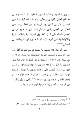 ‫ﺠﻤﻬﻭﺭﻴﺔ ﺍﻟﻁﺎﺒﻊ، ﻭﻁﺎﻟﺏ ﺍﻟﺩﺴﺘﻭﺭ ﺍﻟﺤﻜﻭﻤـﺔ ﺒﺎﻟـﺩﻓﺎﻉ ﻋـﻥ‬
‫ﻤﺼﺎﻟﺢ ﺍﻟﻌﺎﻤل ﺍﻟﻜﺭﺩﻱ، ﻭﺘﻨﻅﻴﻡ ﺍﻻﺘﺤﺎﺩﺍﺕ ﺍﻟﻌﻤﺎﻟﻴﺔ. ﻜﻤﺎ ﻨﺹ‬
‫ﺍﻟﺩﺴﺘﻭﺭ ﻋﻠﻰ ﺃﻥ ﺍﻟﻨﺎﺱ ﻴﺠﺏ ﺃﻥ ﻴﻤﻜﻨﻭﺍ ﻤﻥ ﺍﻟﺘﻌﻠـﻴﻡ ﺒﻐـﺽ‬
‫ﺍﻟﻨﻅﺭ ﻋﻥ ﺍﻟﺠﻨﺱ ﻭﺍﻟﺩﻴﻥ، ﻭﺃﻋﻠﻥ ﺍﻟﺩﺴـﺘﻭﺭ ﺃﻨـﻪ ﻴﺠـﺏ ﺃﻥ‬
‫ﺘﺤﺼل ﺍﻟﻨﺴﺎﺀ ﻋﻠﻰ ﻜـل ﺍﻟﺤﻘـﻭﻕ ﺍﻟﺴﻴﺎﺴـﻴﺔ ﻭﺍﻻﻗﺘﺼـﺎﺩﻴﺔ‬
‫ﻭﺍﻻﺠﺘﻤﺎﻋﻴﺔ ﺍﻟﺘﻲ ﻟﻠﺭﺠـﺎل، ﻜﻤـﺎ ﺤـﺭﻡ ﺍﻟﺭﺒـﺎ ﺒﻤﻘﺘﻀـﻰ‬
                                                 ‫ﺍﻟﺩﺴﺘﻭﺭ")٤٤٣(.‬
‫ﻋﻠﻰ ﺃﻴﺔ ﺤﺎل ﻓﺈﻥ ﺠﻤﻬﻭﺭﻴﺔ ﻤﻬﺎﺒﺎﺩ ﻟﻡ ﻴﺩﻡ ﻋﻤﺭﻫﺎ ﺃﻜﺜﺭ ﻤﻥ‬
‫ﻋﺎﻡ؛ ﺇﺫ ﺒﻤﺠﺭﺩ ﺍﻨﺴﺤﺎﺏ ﺍﻟﻘﻭﺍﺕ ﺍﻟﺴﻭﻓﻴﻴﺘﻴﺔ ﻤﻥ ﺸﻤﺎل ﺇﻴﺭﺍﻥ –‬
‫ﻤﻊ ﻨﻬﺎﻴﺔ ﻋﺎﻡ ٦٤٩١ – ﺯﺤﻔﺕ ﻗﻭﺍﺕ ﺍﻟﺤﻜﻭﻤﺔ ﺍﻹﻴﺭﺍﻨﻴﺔ ﻨﺤﻭ‬
‫ﺍﻟﺠﻤﻬﻭﺭﻴﺔ ﺍﻟﻜﺭﺩﻴﺔ )ﻭﻜﺫﺍ ﺍﻟﺠﻤﻬﻭﺭﻴﺔ ﺍﻷﺫﺭﺒﻴﺠﺎﻨﻴﺔ(، ﻭﺘﻤﻜـﻥ‬
‫ﺍﻹﻴﺭﺍﻨﻴﻭﻥ ﻤﻥ ﺍﻟﻘﺒﺽ ﻋﻠﻰ ﺯﻋﻤﺎﺀ ﺠﻤﻬﻭﺭﻴﺔ ﻤﻬﺎﺒﺎﺩ ﻭﺇﺒـﺎﺩﺓ‬
‫ﺍﻵﻻﻑ ﻤﻥ ﺴﻜﺎﻨﻬﺎ، ﻭﺴﺭﻋﺎﻥ ﻤﺎ ﺤﻭﻜﻡ ﺍﻟﺯﻋﻤﺎﺀ ﺍﻷﻜﺭﺍﺩ، ﻭﺘﻡ‬
‫ﺇﻋﺩﺍﻡ ﺍﻟﻘﺎﻀﻲ ﻤﺤﻤﺩ ﻭﻭﺯﻴﺭ ﺩﻓﺎﻋﻪ )٥٤٣(. ﻟﻜﻲ ﺘﺯﻭل ﺒﺫﻟﻙ –‬
        ‫ﻤﻥ ﺍﻟﻭﺠﻭﺩ – ﺍﻟﺠﻤﻬﻭﺭﻴﺔ ﺍﻟﻜﺭﺩﻴﺔ ﺍﻟﻭﻟﻴﺩﺓ ﻓﻲ ﻤﻬﺎﺒﺎﺩ.‬



                                                               ‫)٤٤٣(‬
                     ‫ﺠﺎﻓﺎﻥ، ﻤﺭﺠﻊ ﺴﺒﻕ ﺫﻜﺭﻩ، ﺹ ٦٥، ٧٥.‬
                                                               ‫)٥٤٣(‬
   ‫ﺴﻌﺩ ﺍﻟﺩﻴﻥ ﺇﺒﺭﺍﻫﻴﻡ، ﺍﻟﻤﻠل ﻭﺍﻟﻨﺤل...، ﻤﺭﺠﻊ ﺴﺒﻕ ﺫﻜﺭﻩ، ﺹ ٤٢٢.‬

                         ‫- ٥٠٤ -‬
 