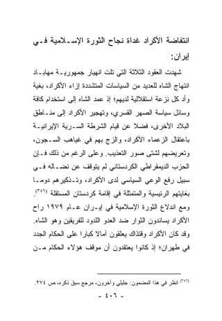 ‫ﺍﻨﺘﻔﺎﻀﺔ ﺍﻷﻜﺭﺍﺩ ﻏﺩﺍﺓ ﻨﺠﺎﺡ ﺍﻟﺜﻭﺭﺓ ﺍﻹﺴـﻼﻤﻴﺔ ﻓـﻲ‬
                                                     ‫ﺇﻴﺭﺍﻥ:‬
‫ﺸﻬﺩﺕ ﺍﻟﻌﻘﻭﺩ ﺍﻟﺜﻼﺜﺔ ﺍﻟﺘﻲ ﺘﻠﺕ ﺍﻨﻬﻴﺎﺭ ﺠﻤﻬﻭﺭﻴـﺔ ﻤﻬﺎﺒـﺎﺩ‬
‫ﺍﻨﺘﻬﺎﺝ ﺍﻟﺸﺎﻩ ﻟﻠﻌﺩﻴﺩ ﻤﻥ ﺍﻟﺴﻴﺎﺴﺎﺕ ﺍﻟﻤﺘﺸﺩﺩﺓ ﺇﺯﺍﺀ ﺍﻷﻜﺭﺍﺩ، ﺒﻐﻴﺔ‬
‫ﻭﺃﺩ ﻜل ﻨﺯﻋﺔ ﺍﺴﺘﻘﻼﻟﻴﺔ ﻟﺩﻴﻬﻡ؛ ﺇﺫ ﻋﻤﺩ ﺍﻟﺸﺎﻩ ﺇﻟﻰ ﺍﺴﺘﺨﺩﺍﻡ ﻜﺎﻓﺔ‬
‫ﻭﺴﺎﺌل ﺴﻴﺎﺴﺔ ﺍﻟﺼﻬﺭ ﺍﻟﻘﺴﺭﻱ، ﻭﺘﻬﺠﻴﺭ ﺍﻷﻜﺭﺍﺩ ﺇﻟﻰ ﻤﻨـﺎﻁﻕ‬
‫ﺍﻟﺒﻼﺩ ﺍﻷﺨﺭﻯ، ﻓﻀﻼ ﻋﻥ ﻗﻴﺎﻡ ﺍﻟﺸﺭﻁﺔ ﺍﻟﺴـﺭﻴﺔ ﺍﻹﻴﺭﺍﻨﻴـﺔ‬
                                 ‫ﹰ‬
‫ﺒﺎﻋﺘﻘﺎل ﺍﻟﺯﻋﻤﺎﺀ ﺍﻷﻜﺭﺍﺩ، ﻭﺍﻟﺯﺝ ﺒﻬﻡ ﻓﻲ ﻏﻴﺎﻫﺏ ﺍﻟﺴـﺠﻭﻥ،‬
‫ﻭﺘﻌﺭﻴﻀﻬﻡ ﻟﺸﺘﻰ ﺼﻭﺭ ﺍﻟﺘﻌﺫﻴﺏ. ﻭﻋﻠﻰ ﺍﻟﺭﻏﻡ ﻤﻥ ﺫﻟﻙ ﻓـﺈﻥ‬
‫ﺍﻟﺤﺯﺏ ﺍﻟﺩﻴﻤﻘﺭﺍﻁﻲ ﺍﻟﻜﺭﺩﺴﺘﺎﻨﻲ ﻟﻡ ﻴﺘﻭﻗﻑ ﻋﻥ ﻨﻀـﺎﻟﻪ ﻓـﻲ‬
‫ﺴﺒﻴل ﺭﻓﻊ ﺍﻟﻭﻋﻲ ﺍﻟﺴﻴﺎﺴﻲ ﻟﺩﻯ ﺍﻷﻜﺭﺍﺩ، ﻭﺘـﺫﻜﻴﺭﻫﻡ ﺩﻭ ‪‬ـﺎ‬
  ‫ﻤ‬
‫ﺒﻐﺎﻴﺘﻬﻡ ﺍﻟﺭﺌﻴﺴﻴﺔ ﻭﺍﻟﻤﺘﻤﺜﻠﺔ ﻓﻲ ﺇﻗﺎﻤﺔ ﻜﺭﺩﺴﺘﺎﻥ ﺍﻟﻤﺴﺘﻘﻠﺔ )٦٤٣(.‬
‫ﻭﻤﻊ ﺍﻨﺩﻻﻉ ﺍﻟﺜﻭﺭﺓ ﺍﻹﺴﻼﻤﻴﺔ ﻓﻲ ﺇﻴـﺭﺍﻥ ﻋـﺎﻡ ٩٧٩١ ﺭﺍﺡ‬
‫ﺍﻷﻜﺭﺍﺩ ﻴﺴﺎﻨﺩﻭﻥ ﺍﻟﺜﻭﺍﺭ ﻀﺩ ﺍﻟﻌﺩﻭ ﺍﻟﻠﺩﻭﺩ ﻟﻠﻔﺭﻴﻘﻴﻥ ﻭﻫﻭ ﺍﻟﺸﺎﻩ.‬
‫ﻭﻗﺩ ﻜﺎﻥ ﺍﻷﻜﺭﺍﺩ ﻭﻗﺘﺫﺍﻙ ﻴﻌﻠﻘﻭﻥ ﺁﻤﺎﻻ ﻜﺒﺎ ‪‬ﺍ ﻋﻠﻰ ﺍﻟﺤﻜﺎﻡ ﺍﻟﺠﺩﺩ‬
                  ‫ﹰ ﺭ‬
‫ﻓﻲ ﻁﻬﺭﺍﻥ؛ ﺇﺫ ﻜﺎﻨﻭﺍ ﻴﻌﺘﻘﺩﻭﻥ ﺃﻥ ﻤﻭﻗﻑ ﻫﺅﻻﺀ ﺍﻟﺤﻜﺎﻡ ﻤـﻥ‬


                                                           ‫)٦٤٣(‬
‫ﺍﻨﻅﺭ ﻓﻲ ﻫﺫﺍ ﺍﻟﻤﻀﻤﻭﻥ: ﺠﻠﻴﻠﻲ ﻭﺁﺨﺭﻭﻥ، ﻤﺭﺠﻊ ﺴﺒﻕ ﺫﻜﺭﻩ، ﺹ ٤٧٢.‬

                        ‫- ٦٠٤ -‬
 