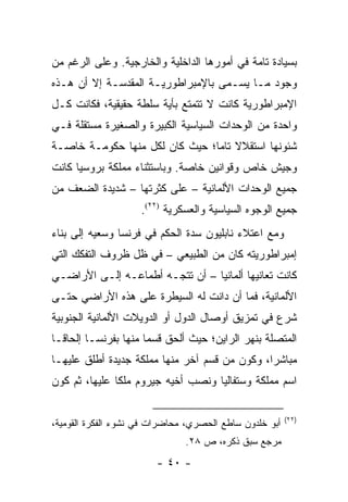 ‫ﺒﺴﻴﺎﺩﺓ ﺘﺎﻤﺔ ﻓﻲ ﺃﻤﻭﺭﻫﺎ ﺍﻟﺩﺍﺨﻠﻴﺔ ﻭﺍﻟﺨﺎﺭﺠﻴﺔ. ﻭﻋﻠﻰ ﺍﻟﺭﻏﻡ ﻤﻥ‬
‫ﻭﺠﻭﺩ ﻤـﺎ ﻴﺴـﻤﻰ ﺒﺎﻹﻤﺒﺭﺍﻁﻭﺭﻴـﺔ ﺍﻟﻤﻘﺩﺴـﺔ ﺇﻻ ﺃﻥ ﻫـﺫﻩ‬
‫ﺍﻹﻤﺒﺭﺍﻁﻭﺭﻴﺔ ﻜﺎﻨﺕ ﻻ ﺘﺘﻤﺘﻊ ﺒﺄﻴﺔ ﺴﻠﻁﺔ ﺤﻘﻴﻘﻴﺔ، ﻓﻜﺎﻨﺕ ﻜـل‬
‫ﻭﺍﺤﺩﺓ ﻤﻥ ﺍﻟﻭﺤﺩﺍﺕ ﺍﻟﺴﻴﺎﺴﻴﺔ ﺍﻟﻜﺒﻴﺭﺓ ﻭﺍﻟﺼﻐﻴﺭﺓ ﻤﺴﺘﻘﻠﺔ ﻓـﻲ‬
‫ﺸﺌﻭﻨﻬﺎ ﺍﺴﺘﻘﻼﻻ ﺘﺎ ‪‬ﺎ؛ ﺤﻴﺙ ﻜﺎﻥ ﻟﻜل ﻤﻨﻬﺎ ﺤﻜﻭﻤـﺔ ﺨﺎﺼـﺔ‬
                                ‫ﹰ ﻤ‬
‫ﻭﺠﻴﺵ ﺨﺎﺹ ﻭﻗﻭﺍﻨﻴﻥ ﺨﺎﺼﺔ. ﻭﺒﺎﺴﺘﺜﻨﺎﺀ ﻤﻤﻠﻜﺔ ﺒﺭﻭﺴﻴﺎ ﻜﺎﻨﺕ‬
‫ﺠﻤﻴﻊ ﺍﻟﻭﺤﺩﺍﺕ ﺍﻷﻟﻤﺎﻨﻴﺔ – ﻋﻠﻰ ﻜﺜﺭﺘﻬﺎ – ﺸﺩﻴﺩﺓ ﺍﻟﻀﻌﻑ ﻤﻥ‬
                     ‫ﺠﻤﻴﻊ ﺍﻟﻭﺠﻭﻩ ﺍﻟﺴﻴﺎﺴﻴﺔ ﻭﺍﻟﻌﺴﻜﺭﻴﺔ )٢٢(.‬
‫ﻭﻤﻊ ﺍﻋﺘﻼﺀ ﻨﺎﺒﻠﻴﻭﻥ ﺴﺩﺓ ﺍﻟﺤﻜﻡ ﻓﻲ ﻓﺭﻨﺴﺎ ﻭﺴﻌﻴﻪ ﺇﻟﻰ ﺒﻨﺎﺀ‬
‫ﺇﻤﺒﺭﺍﻁﻭﺭﻴﺘﻪ ﻜﺎﻥ ﻤﻥ ﺍﻟﻁﺒﻴﻌﻲ – ﻓﻲ ﻅل ﻅﺭﻭﻑ ﺍﻟﺘﻔﻜﻙ ﺍﻟﺘﻲ‬
‫ﻜﺎﻨﺕ ﺘﻌﺎﻨﻴﻬﺎ ﺃﻟﻤﺎﻨﻴﺎ – ﺃﻥ ﺘﺘﺠـﻪ ﺃﻁﻤﺎﻋـﻪ ﺇﻟـﻰ ﺍﻷﺭﺍﻀـﻲ‬
‫ﺍﻷﻟﻤﺎﻨﻴﺔ، ﻓﻤﺎ ﺃﻥ ﺩﺍﻨﺕ ﻟﻪ ﺍﻟﺴﻴﻁﺭﺓ ﻋﻠﻰ ﻫﺫﻩ ﺍﻷﺭﺍﻀﻲ ﺤﺘـﻰ‬
‫ﺸﺭﻉ ﻓﻲ ﺘﻤﺯﻴﻕ ﺃﻭﺼﺎل ﺍﻟﺩﻭل ﺃﻭ ﺍﻟﺩﻭﻴﻼﺕ ﺍﻷﻟﻤﺎﻨﻴﺔ ﺍﻟﺠﻨﻭﺒﻴﺔ‬
‫ﺍﻟﻤﺘﺼﻠﺔ ﺒﻨﻬﺭ ﺍﻟﺭﺍﻴﻥ؛ ﺤﻴﺙ ﺃﻟﺤﻕ ﻗﺴ ‪‬ﺎ ﻤﻨﻬﺎ ﺒﻔﺭﻨﺴـﺎ ﺇﻟﺤﺎ ﹰـﺎ‬
  ‫ﻗ‬                    ‫ﻤ‬
‫ﻤﺒﺎﺸ ‪‬ﺍ، ﻭﻜﻭﻥ ﻤﻥ ﻗﺴﻡ ﺁﺨﺭ ﻤﻨﻬﺎ ﻤﻤﻠﻜﺔ ﺠﺩﻴﺩﺓ ﺃﻁﻠﻕ ﻋﻠﻴﻬـﺎ‬
                                               ‫ﺭ‬
‫ﺍﺴﻡ ﻤﻤﻠﻜﺔ ﻭﺴﺘﻔﺎﻟﻴﺎ ﻭﻨﺼﺏ ﺃﺨﻴﻪ ﺠﻴﺭﻭﻡ ﻤﻠ ﹰﺎ ﻋﻠﻴﻬﺎ، ﺜﻡ ﻜﻭﻥ‬
               ‫ﻜ‬

                                                         ‫)٢٢(‬
‫ﺃﺒﻭ ﺨﻠﺩﻭﻥ ﺴﺎﻁﻊ ﺍﻟﺤﺼﺭﻱ، ﻤﺤﺎﻀﺭﺍﺕ ﻓﻲ ﻨﺸﻭﺀ ﺍﻟﻔﻜﺭﺓ ﺍﻟﻘﻭﻤﻴﺔ،‬
                               ‫ﻤﺭﺠﻊ ﺴﺒﻕ ﺫﻜﺭﻩ، ﺹ ٨٢.‬
                        ‫- ٠٤ -‬
 